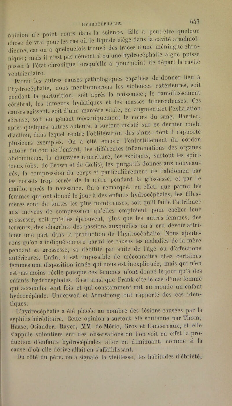 IIYDIIOCKPIIALIK fi'l7 onimon n’a point cours dans la science. Elle a penL-ûlre (pielque chose de vrai pour les cas où le liquide siège dans la cavité arachnoï- dienne, car on a quelquefois trouvé des traces d’une méningite chro- nique ; mais il n’est pas démontré qu’une hydrocéphalie aiguë puisse passer il l’état chronique lorsqu’elle a pour point de départ la cavité ventriculaire. , , , j r • Parmi les autres causes pathologiques capables de donner lieu a rhvdrocéphalie, nous mentionnerons les violences extérieures, soit pendant la partnrition, soit après la naissance ; le ramollissement cérébral, les tumeurs bydatiques et les masses tuberculeuses. Ces causes agissent, soit d’une manière vitale, en augmentant l’exbalation séreuse, soit en gênant mécaniquement le cours du sang. Barrier, aprè; quelques autres auteurs, a surtout insisté sur ce dernier mode d’action dans lequel rentre l’oblitération des sinus, dont il rapporte plusieuii exemples. On a cité encore l’entortillement du cordon autour du cou de l’enfant, les différentes inflammations des organes abdominaux, la mauvaise nourriture, les excitants, surtout les spiri- tueux (obs. de Brown et de Cœlis), les purgatifs donnés aux nouveau- nés, la compre.ssion du corps et particulièrement de 1 abdomen pai les corsets trop serrés de la mère pendant la grossesse, et par le maillot après la naissance. On a remarqué, en effet, que parmi les femmes qui ont donné le jour à des enfants hydrocéphales, les filles- mères sont de toutes les plus nombreuses, soit qu’il faille 1 attribuer aux moyens de compression qu’elles emploient pour cacher leur grossesse, soit qu’elles éprouvent, plus que les autres femmes, des terreurs, des. chagrins, des passions auxquelles on a cru devoir attri- buer une part dans la production de l’hydrocéphalie. Nous ajoute- rons qu’on a indiqué encore parmi les causes les maladies de la mère pendant sa grossesse, sa débilité par suite de l’âge ou d’affections antérieures. Enfin, il est impossible de méconnaître chez certaines femmes une disposition innée qui nous est inexpliquée, mais qui n en est pas moins réelle puisque ces femmes n’ont donné le jour qu’a des enfants hydrocéphales. C’est ainsi que Frank cite le cas d’une femme I qui accoucha sept fois et qui constamment mit au monde un enfant I hydrocéphale. Underwod et Armstrong ont rapporté des cas iden- tiques. L’hydrocéphalie a été placée au nombre des lésions causées par la i syphilis héréditaire. Cette opinion a surtout été soutenue par Thom, Haase, Osiander, Rayer, MM. de Méric, Gros et Lancereaux, et elle s’appuie volontiers sur des observations où l’on voit en effet la pro- duction d’enfants bydrocéphales aller en diminuant, comme si la cause d’où elle dérive allait en s’affaiblissant. Du côté du père, on a signalé la vieillesse, les habitudes d’ébriété,