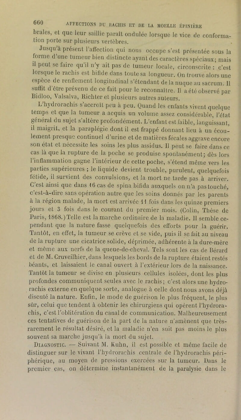 braies, et que leur saillie paraît ondulée lorsque le vice de conforma- tion porte sur plusieurs vertèbres. Jusqu à présent l’allection qui nous occupe s’est présentée sous la forme d’une tumeur bien distincte ayant des caractères spéciaux; mais il peut se faire qu il n y ait pas de tumeur locale, circonscrite : c’est loisque le rachis est bifide dans toute sa longueur, ün trouve alors une espèce de renflement longitudinal s’étendant de la nuque au sacrum. Il suffit d’étre prévenu de ce fait pour le reconnaître. Il a été observé par Bidloo, Valsalva, llichteret plusieurs autres auteurs. L hydtoiachis s accroît peu à peu. Quand les entants vivent quelque temps et que la tumeur a acquis un volume assez considérable, l’état général du sujet .s’altère profondément. L’enfant est faible, languissant, il maigrit, et la paraplégie dont il est frappé donnant lieu à un écou- lement presque continuel d’urine et de matières fécales aggrave encore sou état et nécessité les soins les plus assidus. Il peut se faire dans ce cas là que la rupture de la poche se produise spontanément; dès lors l’inflammation gagne l’intérieur de cette poche, s’étend môme vers les parties supérieures ; le liquide devient trouble, purulent, quelquefois fétide, il survient des convulsions, et la mort ne tarde pas à arriver. G est ainsi que dans 16 cas de spina bifida auxquels on n’a pas touché, c’est-à-dire sans opération autre que les soins donnés par les parents à la région malade, la mort est arrivée 1 1 fois dans les quinze premiers jours et 3 fois dans le courant du premier mois. (Colin, Thèse de Paris, 1868.) Telle est la marche ordinaire de la maladie. 11 semble ce- pendant que la nature fasse quelquefois des efforts pour la guérir. Tantôt, en effet, la tumeur se crève et se vide, puis il se fait au niveau de la rupture une cicatrice solide, déprimée, adhérente à la dure-mère et même aux nerfs de la queue-de-cheval. Tels sont les cas de Bérard et de M„ Cruveilhier,dans lesquels les bords de la rupture étaient restés béants, et laissaient le eanal ouvert à l’extérieur lors de la naissance. Tantôt la tumeur se divise en plusieurs cellules isolées, dont les plus profondes communiquent seules avec le rachis; c’est alors une hydro- rachis externe en quelque sorte, analogue à celle dont nous avons déjà discuté la nature. Enfin, le mode de guérison le plus fréquent, le plus sûr, celui que tendent à obtenir les chirurgiens qui opèrent l’hydrora- clîis, c’est l’oblitération du canal de communication. Malheureusement ces tentatives de guérison de la part de la nature n’amènent que très- rarement le résultat désiré, et la maladie n’en suit pas moins le plus souvent sa marche jusqu’à la mort du sujet. Diagnostic. — Suivant M. Kuhn, il est possible et même facile de distinguer sur le vivant l’hydrorachis centrale de l’hydrorachis péi i- phérique, au moyen de pressions exercées sur la tumeur. Dans le premier cas, on détermine instantanément de la paralysie dans le