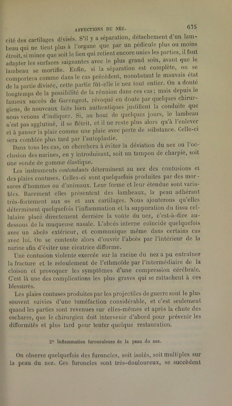 affections du nez. cité des cartilages divisés. S’il y a séparation, détachement d un lam- beau qui ne lient plus h l’organe que par un pédicule plus ou moins étroit, si mince que soit le lien qui relient encore unies les parties, il faut adapter les surfaces saignantes avec le plus grand soin, avant que le lambeau se mortifie. Enfin, si la séparation est complète, on se comportera comme dans le cas précédent, nonobstant le mauvais état de la partie divisée, cette partie lut-elle le nez tout entier. On a douté longtemps de la possibilité de la réunion dans ces cas; mais depuis le fameu.v succès de Garengeot, révoqué en doute par quelques chirur- giens, de nouveaux faits bien authentiques justifient la conduite que nous Venons d’indiquer. Si, au bout de quelques jours, le lambeau n’est pas agglutiné, il se flétrit, et il ne reste plus alors qu’à l’enlever et à panser la plaie comme une plaie avec perte de substance. Celle-ci sera comblée plus tard par l’auloplastie. ^ Dans tous les cas, on eberebera à éviter la déviation du nez ou l’oc- clusion des narines, en y introduisant, soit un tampon de charpie, soit une sonde de gomme élastique. Les instruments contondants déterminent au nez des contusions et des plaies contuses. Celles-ci sont quelquefois produites par des mor- sures d’hommes ou d’animaux. Leur forme et leur étendue sont varia- bles. Rarement elles présentent des lambeaux, la peau adhérant très-fortement aux os et aux cartilages. Nous ajouterons qu’elles déterminent quelquefois l’inflammation et la suppuration du tissu cel- lulaire placé directement derrière la voûte du nez, c’est-à-dire au- dessous de la muqueuse nasale. L’abcès interne coïncide quelquefois avec un abcès extérieur, et communique même dans certains cas avec lui. On se contente alors d’ouvrir l’abcès par l’intérieur de la narine afin d’éviter une cicatrice difforme. Une contusion violente exercée sur la racine du nez a pu entraîner la fracture et le refoulement de l’etlimoïde par l’intermédiaire de la cloison cl provoquer les symptômes d’une compression cérébrale. C’est là une des complications les plus graves qui se rattachent à ces blessurès. Les plaies contuses produites par les projectiles de guerre sont le plus souvent suivies d’une tuméfaction considérable, et c’est seulement quand les parties sont revenues sur elles-mêmes et après la chute des eschares, que le chirurgien doit intervenir d’abord pour prévenir les difformités et plus tard pour tenter quelque restauration. 2° Inflammation furonculeuse de la peau du nez. On observe quelquefois dos furoncles, soit isolés, soit multiples sur la peau du nez. Ces furoncles sont très-douloureux, se succèdent