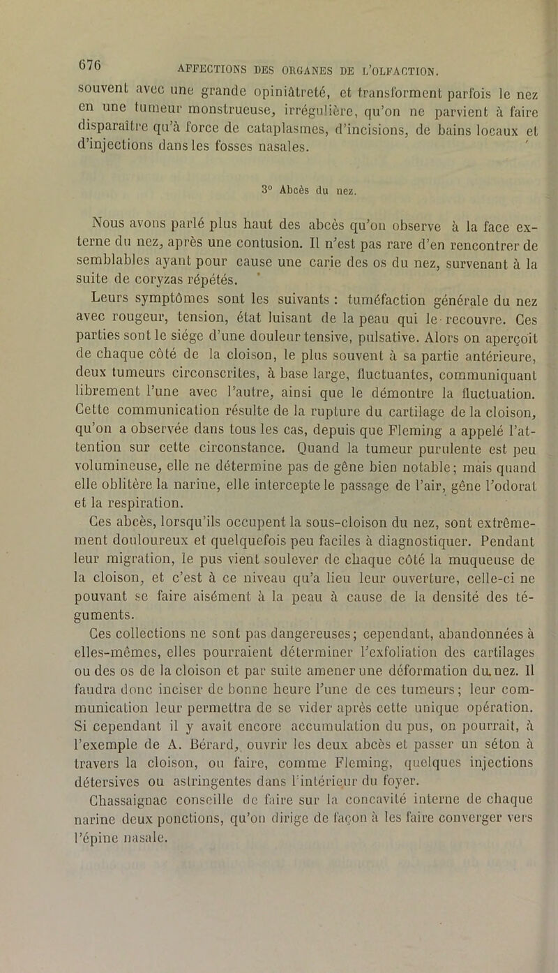souvent avec une grande opiniâtreté, et translbrment parfois le nez en une tumeur monstrueuse, irrégulière, qu’on ne parvient à faire disparaître qu’à force de cataplasmes, d’incisions, de bains locaux et d’injections dans les fosses nasales. 3® Abcès du nez. Nous avons parlé plus haut des abcès qu’on observe à la face ex- terne du nez, après une contusion. Il n’est pas rare d’en rencontrer de semblables ayant pour cause une carie des os du nez, survenant à la suite de coryzas répétés. Leurs symptômes sont les suivants : tuméfaction générale du nez avec rougeur, tension, état luisant de la peau qui le recouvre. Ces parties sont le siège d’une douleur tensive, pulsative. Alors on aperçoit de chaque côté de la cloison, le plus souvent à sa partie antérieure, deux tumeurs circonscrites, à base large, fluctuantes, communiquant librement l’une avec l’autre, ainsi que le démontre la fluctuation. Cette communication résulte de la rupture du cartilage de la cloison, qu’on a observée dans tous les cas, depuis que Fleming a appelé l’at- tention sur cette circonstance. Quand la tumeur purulente est peu volumineuse, elle ne détermine pas de gêne bien notable; mais quand elle oblitère la narine, elle intercepte le passage de l’air, gêne l’odorat et la respiration. Ces abcès, lorsqu’ils occupent la sous-cloison du nez, sont extrême- ment douloureux et quelquefois peu faciles à diagnostiquer. Pendant leur migration, le pus vient soulever de chaque côté la muqueuse de la cloison, et c’est à ce niveau qu’a lieu leur ouverture, celle-ci ne pouvant se faire aisément à la peau à cause de la densité des té- guments. Ces collections ne sont pas dangereuses; cependant, abandonnées à elles-mêmes, elles pourraient déterminer l’exfoliation des cartilages ou des os de la cloison et par suite amener une déformation diunez. Il faudra donc inciser de bonne heure l’une de ces tumeurs; leur com- munication leur permettra de se vider après cette unique opération. Si cependant il y avait encore accumulation du pus, on pourrait, à l’exemple de A. Bérard, ouvrir les deux abcès et passer un séton à travers la cloison, ou faire, comme Fleming, (juclqucs injections détersives ou astringentes dans l’intérieur du foyer. Chassaignac conseille de faire sur la concavité interne de chaque narine deux ponctions, qu’on dirige de façon à les faire converger vers l’épine nasale.