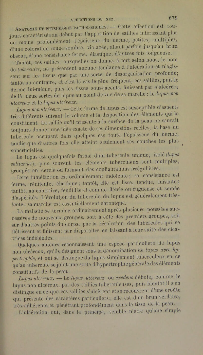 \natojite et physiologie pathologiques. Celle affeeliou est tou- jours caractérisée au début par ^apparition de saillies intéressant plus ou moins profondément Tépaisseur du derme, petites, multiples, d’une coloration rouge sombre, violacée, allant parfois jusqu’au brun obscur, d’une consistance ferme, élastique, d’autres fois fongueuse. Tantôt, ces saillies, auxquelles on donne, à tort selon nous, le nom de tubercules, ne présentent aucune tendance à l’ulcéraUon et n’agis- sent sur les tissus que par une sorte de désorganisation profonde, tantôt au contraire, et c’est le cas le plus fréquent, ces saillies, puis le derme lui-môme, puis les tissus sous-jacents, finissent par s’ulcérer; de là deux sortes de lupus au point de vue de sa marche : le lupus non ulcéreux et le lupus ulcéreux. Lupus nonulcéreux. — Celte forme de lupus est susceptible d’aspects très-différents suivant le volume et la disposition des éléments qui le constituent. La saillie qu’il présente à la surface de la peau ne saurait toujours donner une idée exacte de ses dimensions réelles, la base du tubercule occupant dans quelques cas toute l’épaisseur du derme, tandis que d’autres fois elle atteint seulement ses couches les plus ^ superficielles. Le lupus est quelquefois formé d’un tubercule unique, isolé (/wpws solitarius), plus souvent les éléments tuberculeux sont multiples, groupés en cercle ou formant des configurations irregulieres. Cette tuméfaction est ordinairement indolente ; sa consistance est ferme, rénitente, élastique ; tantôt, elle est lisse, tendue, luisante, tantôt, au contraire, fendillée et comme flétrie ou rugueuse et semée d’aspérités. L’évolution du tubercule du lupus est généralement très- lente; sa marche est essentiellement chronique. La maladie se termine ordinairement après plusieurs poussées suc- cessives de nouveaux groupes, soit à côté des premiers groupes, soit sur d’autres points du corps, par la résolution des tubercules qui se flétrissent et finissent par disparaître en laissant à leur suite des cica- trices indélébiles. Quelques auteurs reconnaissent une espèce particulière de lupus non ulcéreux, qu’ils désignent sous la dénomination de lupus avec hy- pertrophie, et qui se distingue du lupus simplement tuberculeux en ce qu’au tubercule se joint une sorte d’bypertrophie générale des éléments constitutifs de la peau. Lupus ulcéi'eux.—\jQ lupus ulcéreux ou exerfens débute, comme le lupus non ulcéreux, par des saillies tuberculeuses, puis bientôt il s en distingue en ce que ces saillies s’ulcèrent et se recouvrent d’une croûte qui présente des caractères particuliers; elle est d’un brun verdâtre, très-adhérente cl pénétrant profondément dans le tissu de la peau. J/ulcéralion qui, dans le principe, semble n’ètre qu’une simple