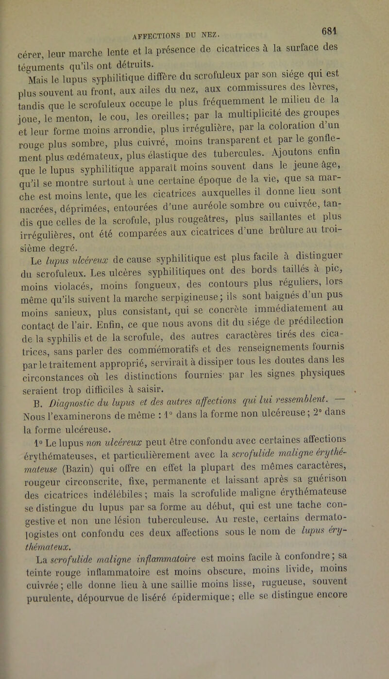 Gérer, leur marche lente et la présence de cicatrices à la surface des téguments qu’ils ont détruits. Mais le lupus syphilitique diffère du scrofiüeux par son siege qui est plus souvent au front, aux ailes du nez, aux commissures des lèvres, tandis que le scrofuleux occupe le plus fréquemment k milieu de la joue, le menton, le cou, les oreilles; par la multiplicité des groupes et leur forme moins arrondie, plus irrégulière, par la coloration d un rouge plus sombre, plus cuivré, moins transparent et par le gonfle- ment plus œdémateux, plus élastique des tubercules. Ajoutons enfin que le lupus syphilitique apparaît moins souvent dans le jeune âge, qu’il se montre surtout ii une certaine époque de la vie, que sa mar- che est moins lente, que les cicatrices auxquelles il donne lieu sont nacrées, déprimées, entourées d’une auréole sombre ou cuivrée, tan- dis que celles de la scrofule, plus rougeâtres, plus saillantes et plus irrégulières, ont été comparées aux cicatrices d’une brûlure au troi- sième degré. _ j- • , . Le lupus ulcéreux de cause syphilitique est plus facile à distinguer du scrofuleux. Les ulcères syphilitiques ont des bords taillés à pic, moins violacés, moins fongueux, des contours plus réguliers, lors même qu’ils suivent la marche serpigineuse; ils sont baignés d’un pus moins sanieux, plus consistant, qui se concrète immédiatement au contaqt de l’air. Enfin, ce que nous avons dit du siège de prédilecbon de la syphilis et de la scrofule, des autres caractères tirés des cica- trices, sans parler des commémoratifs et des renseignements fournis par le traitement approprié, servirait à dissiper tous les doutes dans les circonstances où les distinctions fournies- par les signes physiques seraient trop difficiles à saisir. B. Diagnostic du lupus et des autres affections qui lui ressemblent. Nous l’examinerons de même : 1 “ dans la forme non ulcéreuse ; 2“ dans la forme ulcéreuse. 1“ Le lupus non ulcéreux peut être confondu avec certaines affections érythémateuses, et particulièrement avec la scrofulide maligne érythé- mateuse (Bazin) qui offre en effet la plupart des mômes caractères, rougeur circonscrite, fixe, permanente et laissant après sa guérison des cicatrices indélébiles ; mais la scrofulide maligne érythémateuse se distingue du lupus par sa forme au début, qui est une tache con- gestive et non une lésion tuberculeuse. Au reste, certains dermato- logistes ont confondu ces deux affections sous le nom de lupus éry- thémateux. La scrofulide maligne inflammatoire est moins facile â confondre; sa teinte rouge inflammatoire est moins obscure, moins livide, moins cuivrée ; elle donne lieu à une saillie moins lisse, rugueuse, souvent purulente, dépourvue de liséré épidermique ; elle se distingue encore