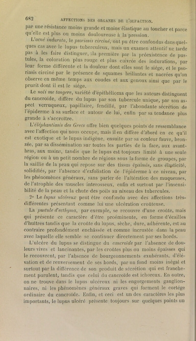 par nno résistance moins gi ande et moins élastique au touclier et parce qu elle est pins ou moins douloureuse à la pression, Waené indurafa, le psoriasis circiné, ont pu être confondus dans quel- ques cas avec le lupus tuberculeux, mais un examen attentif ne lai'de pas à les faire distinguer, )la première par la préexistence de pus- tules, la coloration plus rouge et plus cuivrée des indurations, par leui forme differente et la douleur dont elles sont le siège, et le pso- liasis circiné par le presence de squames brillantes et nacrées qu’on observe en môme temps aux coudes et aux genoux ainsi que par le prurit dont il est le siège. Le noli me tangere, variété d’épithélioma que les auteurs distinguent du cancroïde, diffère du lupus par son tubercule unique, par son as- pect verruqueux, papillaire, fendillé, par Fabondante sécrétion de 1 épiderme à sa surface et autour de lui, enfin par sa tendance plus grande à s’accroître. L éléphantiasis des Grecs offre bien quelques points de ressemblance avec l’affection qui nous occupe, mais il en diffère d’abord en ce qu’il est exotique et le lupus indigène, ensuite par sa couleur fauve, bron- zée, par sa dissémination sur toutes les parties de la face, aux avant- bras, aux mains, tandis que le lupus est toujours limité à une seule région ou à un petit nombre de régions sous la forme de groupes, par la saillie de la peau qui repose sur des tissus épaissis, sans élasticité, solidifiés, par l’absence d’exfoliation de l’épiderme à ce niveau, par les phénomènes généraux, sans parler de l’altération des muqueuses, de l’atrophie des muscles interosseux, enfin et surtout par l’insensi- bilité de la peau et la chute des poils au niveau des tubercules. 2» Le lupus ulcéreux peut être confondu avec des affections très- différentes présentant comme lui une ulcération croùteuse, La pustule d'ecthijma, par exemple, se recouvre d’une croûte, mais qui présente ce caractère d’étre proéminente, en forme d’écailles d’huîtres tandis que la croûte du lupus, sèche, dure, adhérente, est au contraire profondément enchâssée et comme incrustée dans la peau avec laquelle elle semble se continuer directement par ses bords. L’ulcère du lupus se distingue du cancroïde par l’absence de dou- leurs vives et lancinantes, par les croûtes plus ou moins épaisses qui le recouvrent, par l’absence de bourgeonnements exubérants, d’élé- vation et de renversement de ses bords, par un fond moins inégal et surtout par la différence de son produit de sécrétion (jui est franche- ment purulent, tandis que celui du cancroïde est ichoreux. Lu outre, on ne trouve dans le lupus ulcéreux ni les engorgements ganglion- naires, ni les phénomènes généraux graves qui forment le cortège ordinaire du cancroïde. Enfin, et ceci est un des caractères les plus importants, le lupus ulcéré présente toujours sur quelques points un