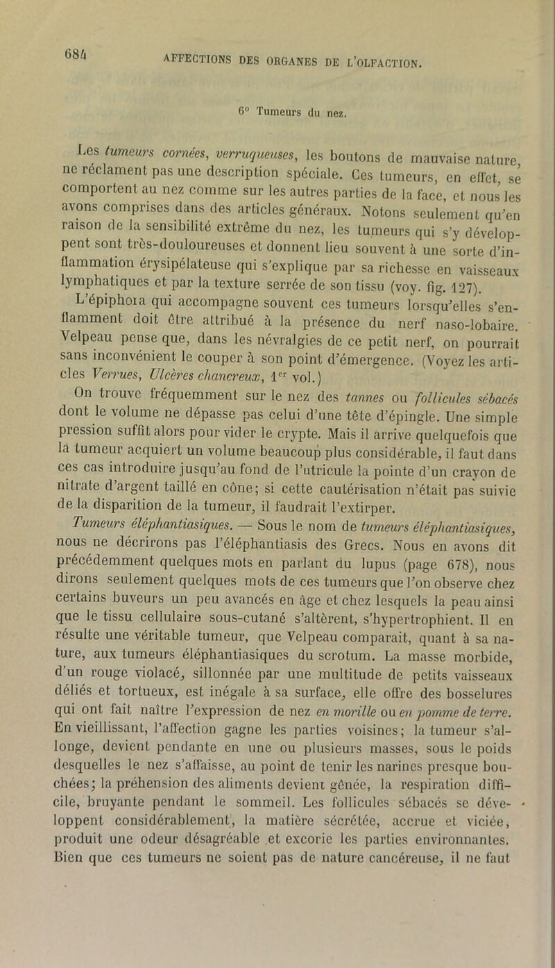 68^ G Tumeurs du nez. Les tumeurs cornées, verruqueuses, les boulons de mauvaise nature ne réclament pas une description spéciale. Ces tumeurs, en eflet sé comportent au nez comme sur les autres parties de la face, et nous les avons comprises dans des articles généraux. Notons seulement qu’en raison de la sensibilité extrême du nez, les tumeurs qui s’y dévelop- pent sont très-douloureuses et donnent lieu souvent à une sorte d’in- flammation érysipélateuse qui s’explique par sa richesse en vaisseaux lymphatiques et par la textui’e serrée de son tissu (voy. fig. 127). L’épiphoia qui accompagne souvent ces tumeurs lorsqu’elles s’en- flamment doit être attribué à la présence du nerf na.so-lobaire. Velpeau pense que, dans les névralgies de ce petit nerf, on pourrait sans inconvénient le couper à son point d’émergence. (Voyez les arti- cles Ve?'rues, Ulcères chancreux, 1 vol.) On trouve fréquemment sur le nez des tannes ou follicules sébacés dont le volume ne dépasse pas celui d’une tête d’épingle. Une simple pression suffit alors pour vider le crypte. Mais il arrive quelquefois que la tumeur acquiert un volume beaucoup plus considérable, il faut dans ces cas introduire jusqu’au fond de l’utricule la pointe d’un crayon de nitrate d’argent taillé en cône; si cette cautérisation n’était pas suivie de la disparition de la tumeur, il faudrait l’extirper. Tumeurs éléphantiasiques. — Sous le nom de tumeurs éléphantiasiques, nous ne décrirons pas l’éléphantiasis des Grecs. Nous en avons dit précédemment quelques mots en parlant du lupus (page 678), nous dirons seulement quelques mots de ces tumeurs que l’on observe chez certains buveurs un peu avancés en âge et chez lesquels la peau ainsi que le tissu cellulaire sous-cutané s’altèrent, s’hypertrophient. Il en résulte une véritable tumeur, que Velpeau comparait, quant à sa na- ture, aux tumeurs éléphantiasiques du scrotum. La masse morbide, d’un rouge violacé, sillonnée par une multitude de petits vaisseaux déliés et tortueux, est inégale à sa surface, elle offre des bosselures qui ont fait naître l’expression de nez en morille ou en pomme de terre. En vieillissant, l’affection gagne les parties voisines; la tumeur s’al- longe, devient pendante en une ou plusieurs masses, sous le poids desquelles le nez s’affaisse, au point de tenir les narines presque bou- chées; la préhension des aliments devient gênée, la respiration diffi- cile, bruyante pendant le sommeil. Les follicules sébacés se déve- - loppent considérablement, la matière sécrétée, accrue et viciée, produit une odeur désagréable et excorie les parties environnantes. Bien que ces tumeurs ne soient pas de nature cancéreuse, il ne faut