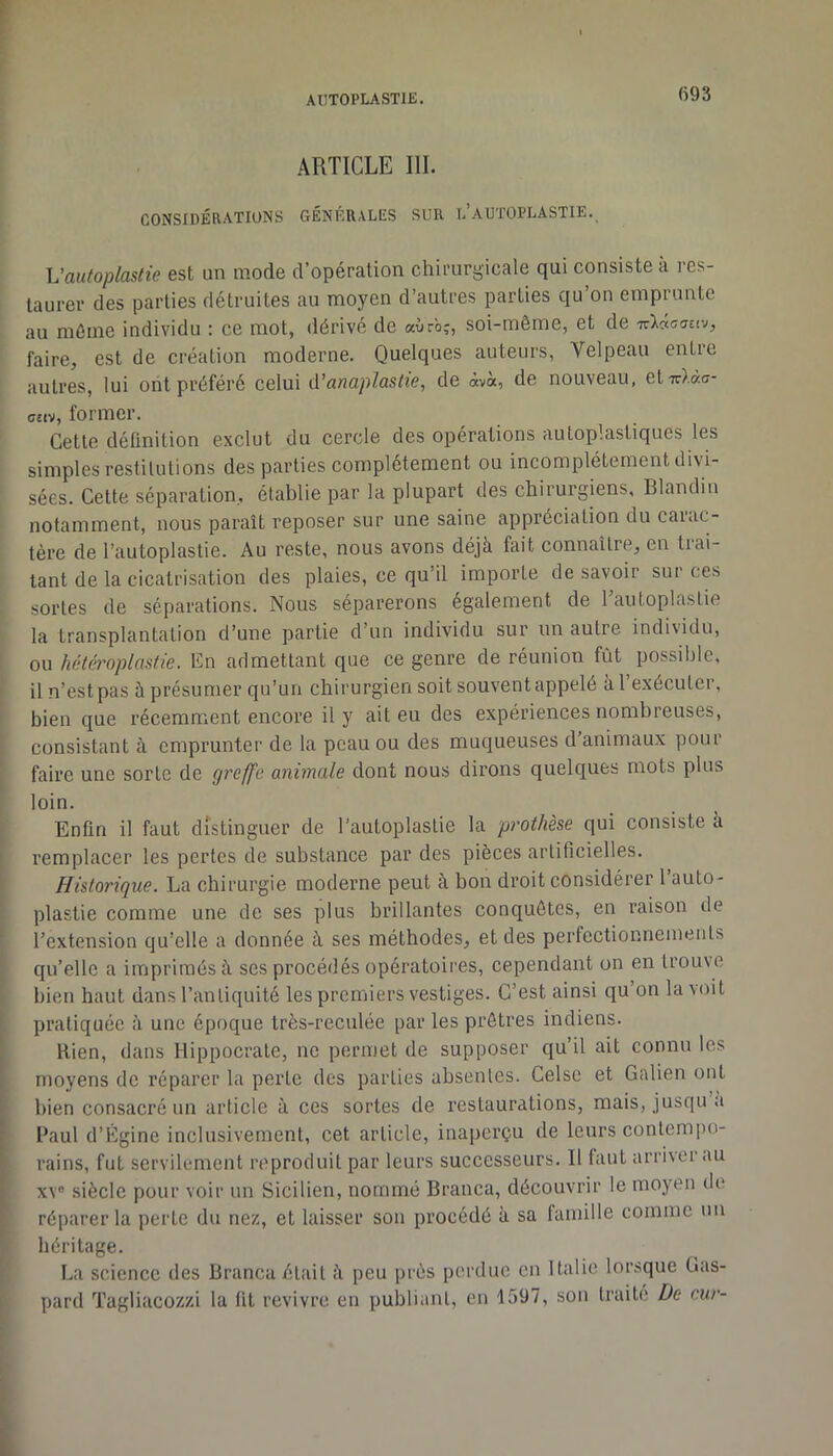 r AIITOPLASTIE. fi93 ARTICLE III. CONSIDÉRATIONS GÉNÉRALES SUR l’aUTOPLASTIE. \Jautoplastie est un mode d’opération chirurgicale qui consiste à res- taurer des parties détruites au moyen d’autres parties qu on emprunte au môme individu : ce mot, dérivé de aùr'oî, soi-même, et de faire, est de création moderne. Quelques auteurs, Velpeau entre autres, lui ont préféré celui (ïanaplastie, de àv«, de nouveau, etTrXaa- ofiv, former. Cette définition exclut du cercle des opérations autoplasliques les simples restitutions des parties complètement ou incomplètement divi- sées. Cette séparation, établie par la plupart des chirurgiens, Blandin notamment, nous paraît reposer sur une saine appréciation du caiac- tère de l’autoplastie. Au reste, nous avons déjà fait connaître, en trai- tant de la cicatrisation des plaies, ce qu’il importe de savoir sur ces sortes de séparations. Nous séparerons également de Tautoplastie la transplantation d’une partie d’un individu sur un autre individu, ou hétéroplastie. Cn admettant que ce genre de réunion fût possible, il n’est pas à présumer qu’un chirurgien soit souvent appelé àl exécuter, bien que récemment encore il y ait eu des expériences nombreuses, consistant à emprunter de la peau ou des muqueuses d’animaux pour faire une sorte de ÿf'cffa animale dont nous dirons quelques mots plus loin. Enfin il faut distinguer de l’autoplaslie la prothèse qui consiste à remplacer les pertes de substance par des pièces artificielles. Historique. La chirurgie moderne peut à bon droit considérer l’auto- plastie comme une de ses plus brillantes conquêtes, en raison de l’extension qu’elle a donnée à ses méthodes, et des perfectionnements qu’elle a imprimés à ses procédés opératoires, cependant on en trouve bien haut dans l’antiquité les premiers vestiges. C’est ainsi qu on la \oit pratiquée à une époque très-reculée par les prêtres indiens. Rien, dans Hippocrate, ne permet de supposer qu’il ait connu les moyens de réparer la perle des parties absentes. Celse et Galien ont bien consacré un article à ces sortes de restaurations, mais, jusqu a Paul d’Égine inclusivement, cet article, inaperçu de leurs contempo- rains, fut servilement reproduit par leurs successeurs. Il faut arriver au XV® siècle pour voir un Sicilien, nommé Branca, découvrir le moyen do réparer la perte du ne/., et laisser son procédé à sa famille comme un héritage. La science des Branca était à peu prés perdue en Italie lorsque Gas- pard Tagliaco7./.i la fit revivre en publiant, eu 1597, sou traite De eur-