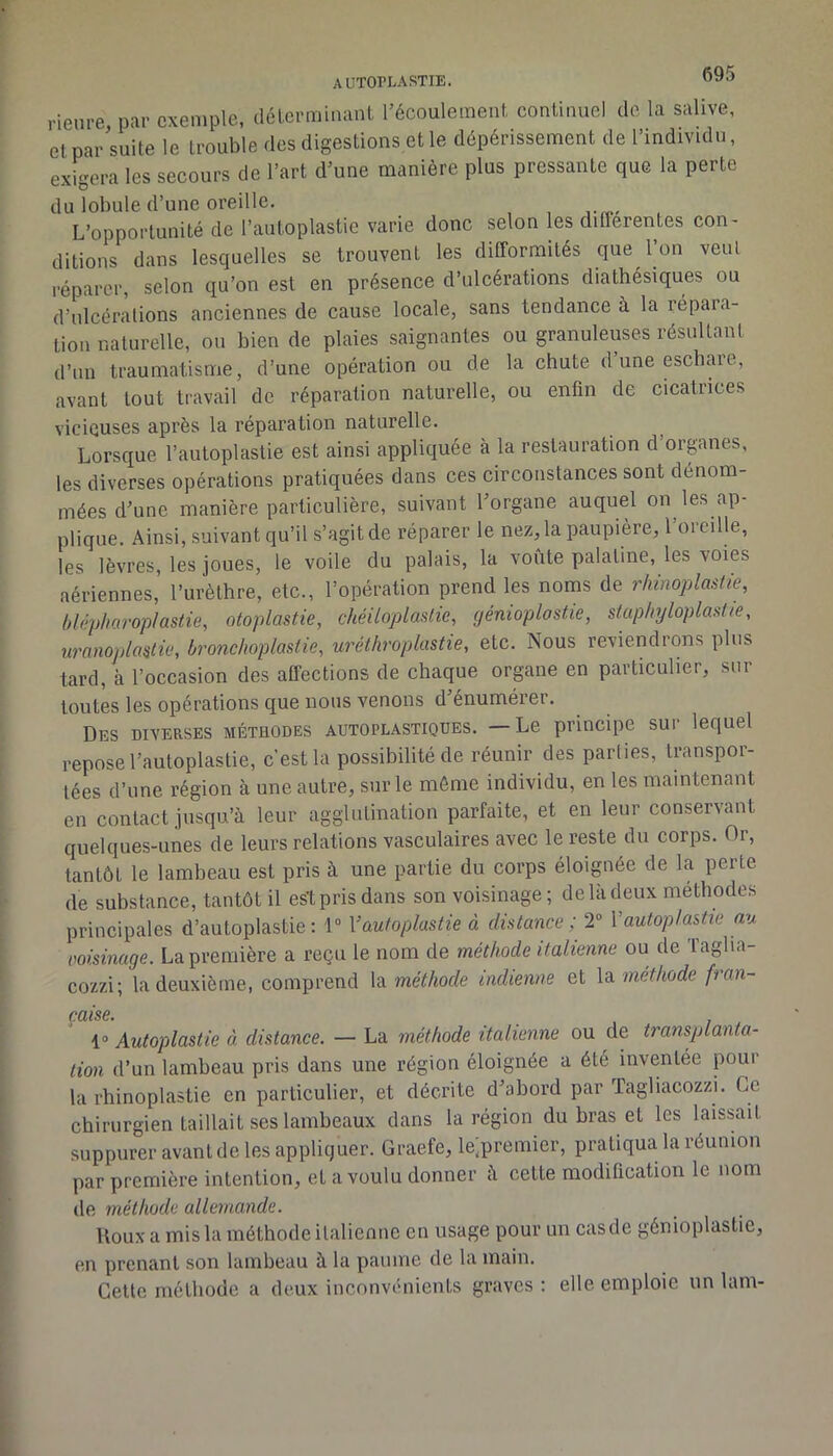 AUTOPIvARTIE. rienre par exemple, déLcrminaiil l’écoulement continuel de la salive, etpar'suite le trouble des digestions et le dépérissement de l’individu, exigera les secours de l’art d’une manière plus pressante que la perte du lobule d’une oreille. L’opportunité de l’auloplastie varie donc selon les differentes con- ditions dans lesquelles se trouvent les difformités que l’on veut réparer, selon qu’on est en présence d’ulcérations diathésiques ou d’ulcérations anciennes de cause locale, sans tendance à la répara- tion naturelle, ou bien de plaies saignantes ou granuleuses résultant d’un traumatisme, d’une opération ou de la chute duneeschaie, avant tout travail de réparation naturelle, ou enfin de cicatrices vicieuses après la réparation naturelle. Lorsque l’autoplaslie est ainsi appliquée à la restauration d’orpnes, les diverses opérations pratiquées dans ces circonstances sont dénom- mées d’une manière particulière, suivant l’organe auquel on les ap- plique. Ainsi, suivant qu’il s’agit de réparer le nez, la paupière, l’oreille, les lèvres, les joues, le voile du palais, la voûte palatine, les voies aériennes, l’urèthre, etc., l’opération prend les noms de rhùioplastie, (/lépharoplastie, otoplastie, chéiloplastie, génioplostie, siapliyloplast/e, uronoplastio, bronchoplastie, uréthroplastie, etc. Nous reviendrons pins tard, à l’occasion des affections de chaque organe en particulier, sur toutes les opérations que nous venons d énumérer. Des diverses méthodes autoplastiqdes. —Le principe sur lequel repose l’autoplastie, c’est la possibilité de réunir des parties, transpor- tées d’une région à une autre, sur le même individu, en les maintenant en contact jusqu’à leur agglutination parfaite, et en leur conservant quelques-unes de leurs relations vasculaires avec le reste du corps. Or, tantôt le lambeau est pris à une partie du corps éloignée de la perte de substance, tantôt il est pris dans son voisinage ; de là deux méthodes principales d’autoplastie ; 1“ Vautoplastie à distance ; 2” Vautoplashe au coisinage. La première a reçu le nom de méthode italienne ou de Taglia- eozzi; la deuxième, comprend \di méthode indienne et méthode fran~ CCIIS6» 1» Autoplastie à distance. — La méthode italienne ou de transplanta- tion d’un lambeau pris dans une région éloignée a été inventée pour la rhinoplastie en particulier, et décrite d’abord par Tagliaeozzi. Ce chirurgien taillait ses lambeaux dans la région du bras et les laissait suppurer avant de les appliquer. Graefe, le;premier, pratiqua la réunion par première intention, et a voulu donner à cette modification le nom de méthode allemande. Doux a mis la méthode italienne en usage pour un casde génioplastie, en prenant son lambeau à la paume de la main. Cette méthode a deux inconvénients graves : elle emploie un lam-