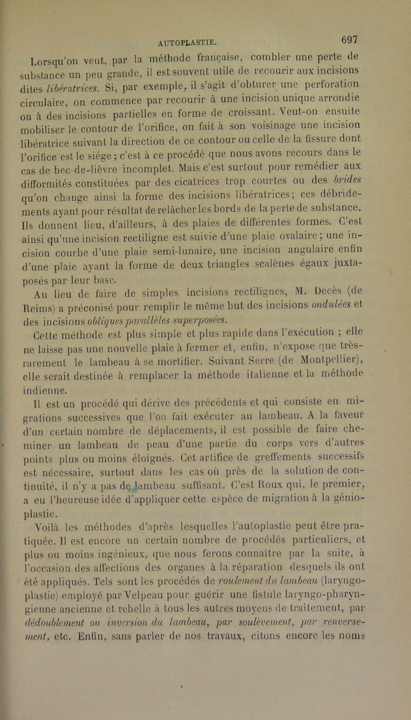 Lorsqu’on veut, par la méthode française, combler une perle de substance un peu grande, il est souvent utile de recourir aux incisions ditesSi, par exemple, il s’agit d’obturer une perforation circulaire, on commence par recourir à une incision unique arrondie ou à des incisions partielles en forme de croissant. Veut-on ensuite mobiliser le contour de l’orifice, on fait à son voisinage une incision libératrice suivant la direction de ce contour ou celle de la Ossure dont l’orifice est le siège ; c'est à ce procédé que nous avons recours dans le cas de bec-de-lièvre incomplet. Mais c’est surtout pour remédier aux difformités constituées par des cicatrices trop courtes ou des brides qu’on change ainsi la forme des incisions libératrices; ces débride- ments ayant pour résultat de relâcher les bords de la perte de substance. Ils donnent lieu, d’ailleurs, à des plaies de différentes formes. C’est ainsi qu’une incision rectiligne est suivie d une plaie ovalaire, une in- cision courbe d’une plaie semi-lunaire, une incision angulaire enfin d’une plaie ayant la forme de deux triangles scalènes égaux juxta- posés par leur base. Au lieu de faire de simples incisions rectilignes, M. Décès (de Reims) a préconisé pour remplir le môme but des incisions ondulées et des mc,\s\oi\S: obliques parallèles superposées. Cette méthode est plus simple et plus rapide dans l’exécution ; elle ne laisse pas une nouvelle plaie â fermer et, enfin, n’expose que très- rarement le lambeau â se mortifier. Suivant Serre (de Montpellier), elle serait destinée â remplacer la méthode italienne et la méthode indienne. 11 est un procédé qui déi'ive des précédents et qui consiste en mi- grations successives que l’on fait exécuter au lambeau. A la laveur d’un certain nombre de déplacements, il est possible de faire che- miner un lambeau de peau d’une partie du corps vers d’autres points plus ou moins éloignés. Cet artifice de gretfements successifs est nécessaire, surtout dans les cas où près de la solution de con- tinuité, il n’y a pas de lambeau suffisant. C’est Roux qui, le premier, a eu l’heureuse idée d’appliquer cette espèce de migration à la génio- plastie. Voilà les méthodes d’après lesquelles l’autoplastie peut être pra- ti(piée. Il est encore un certain nombre de procédés particuliers, et plus ou moins ingénieux, que nous ferons connaître par la suite, à l’occasion des atléctions des organes à la réparation desquels ils ont été appliqués. Tels sont les procédés de roulement du lambeau (laryngo- plaslie) employé par Velpeau pour guérir une fistule laryngo-pharyn- gienne ancienne et rebelle à tous les autres moyens de traitement, par dédoublement ou inversion du lambeau, par soulèvement, par renverse- ment, etc. Enfin, sans parler de nos travaux, citons encore les noms