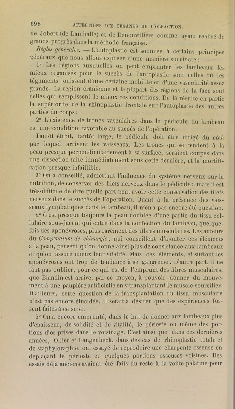 de Jobcrt (de Lamballe) el de DenonviHiers comme ayant réalisé de grands progrès dans la méthode française. Règles generales. — L’autoplastie est soumise à certains principes généraux que nous allons exposer d’une manière succincte : 1 Les régions auxquelles on peut emprunter les lambeaux les mieux organisés pour le succès de l’autoplastie sont celles où les téguments jouissent d une certaine mobilité et d’une vascularité assez grande. La région crânienne et la plupart des régions de la liice sont celtes qui iemplissent le mieux ces conditions. De 1<\ résulte en partie la supérioiité de la rbinoplastie frontale sur l’autoplastie des autres parties du corps ; 2 L existence de troncs vasculaires dans le pédicule du lambeau est une condition favorable au succès de l’opération. Tantôt étroit, tantôt large, le pédicule doit être dirigé du côté par lequel arrivent les vaisseaux. Les troncs qui se rendent à la peau presque perpendiculairement à sa surface, seraient coupés dans une dissection faite immédiatement sous cette dernière, et la mortifi- cation presque infaillible. 3“ On a conseillé, admettant l’influence du système nerveux sur la nutrition, de conserver des filets nerveux dans le pédicule ; mais il est très-difficile de dire quelle part peut avoir cette conservation des filets nerveux dans le succès de l’opération. Quant à la présence des vais- seaux lymphatiques dans le lambeau, il iTen a pas encore été question. k° C’est presque toujours la peau doublée d’une partie du tissu cel- lulaire sous-jacent qui entre dans la confection du lambeau, quelque- fois des aponévroses, plus rarement des fibres musculaires. Les auteurs clu Compendium de chirurgie, qui conseillent d’ajouter ces éléments à la peau, pensent qu’on donne ainsi plus de consistance aux lambeaux et qu’on assure mieux leur vitalité. Mais ces éléments, et surtout les aponévroses ont trop de tendance à se gangrener. D’autre part, il ne faut pas oublier, pour ce qui est de l’emprunt des fibres musculaires, que Blandin est arrivé, par ce moyen, à pouvoir donner du mouve- ment à une paupière artificielle en y transplantant le muscle sourcilier. D’ailleurs, cette question de la transplantation du tissu musculaire n’est pas encore élucidée. Il serait à désirer que des expériences fus- sent faites à ce sujet. 5“ On a encore emprunté, dans le but de donner aux lambeaux plus d’épaisseur, de solidité et de vitalité, le périoste ou même des por- tions d’os prises dans le voisinage. C’est ainsi que dans ces dernières années, Ollier et Langenbeck, dans des cas de rbinoplastie totale et de stapbyloraphie, ont essayé de reproduire une charpente osseuse en déplaçant le périoste et (quelques portions osseuses voisines. Des essais déjà anciens avaient été faits du reste à la vofite palatine pour