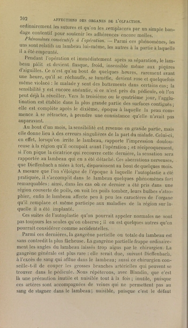 oiclinaircmenUes siUures el qu’on les remplacera par un simple ban- clag^e contenlil pour soutenir les adhérences encore molles. Phénomènes consécutifs à t’opération. - ces phénomènes, les uns sontrelalilsau lambeau lui-méme, les autres à la partie à laquelle il a été emprunté. Pendant l’opération et immédiatement après sa séparation, le lam- beau pâlit et devient llasque, froid, insensible même aux piqûres d’aiguilles. Ce n’est qu’au bout de quelques heures, rarement avant une heure, qu il se récliaulle, se tuméfie, devient rose et quelquefois môme violacé : le malade y sent des battements dans certains cas; la sensibilité y est encore anéantie, si ce n’est près du pédicule, où l’on peut déjà la réveiller. Vers le troisième ou le quatrième jour, l’agglu- tination est établie dans la plus grande partie des surfaces contiguës; elle est complète après le dixième, époque à laquelle la peau com- mence à se rétracter, à prendre une consistance qu’elle n’avait pas auparavant. Au bout d un mois, la sensibilité est revenue en grande partie, mais elle donne lieu à des erreurs singulières de la part du malade. Celui-ci, en effet, lorsqu’on irrite le lambeau, rapporte l’impression doulou- leuse a la région qu il occupait avant l’operation ; et réciproquement, si l’on pique la cicatrice qui recouvre cette dernière, la sensation sera rapportée au lambeau qui en a été détaché. Ces aberrations nerveuses, que Dielfenbach a niées à tort, disparaissent au bout de quelques mois. A mesure que l’on s’éloigne de l’époque à laquelle l’autoplastie a été pratiquée, il s accomplit dans le lambeau quelques phénomènes fort remarquables: ainsi, dans les cas où ce dernier a été pris dans une région couverte de poils, on voit les poils tomber, leurs bulbes s’atro- phier, enfin le lambeau aflécte peu à peu les caractères de l’organe qu’il remplace et môme participe aux maladies de la région sur la- quelle il a été implanté. Ces suites de l’autoplastie qu’on pourrait appeler normales ne sont pas toujours les seules qu’on observe ; il en est quelques autres qu’on pourrait considérer comme accidentelles. Parmi ces dernières, la gangrène partielle ou totale du lambeau est .sans contredit la plus fâcheuse. La gangrène partielle frappe ordinaire- ment les angles du lambeau laissés trop aigus par le chirurgien. La gangrène générale est plus rare : elle serait due, suivant Diett'enbach, à l’excès de sang qui afflue dans le lambeau; aussi ce chirurgien con- seille-t-il de couper les grosses branches artérielles qui peuvent se trouver dans le pédicule. Nous répéterons, avec Blandin, que c’est là une précaution inutile et nuisible tout à la fois; inutile, puisque ces artères sont accompagnées de veines qui ne permettent pas au sang de stagner dans le lambeau; nuisible, puisque c’est le défaut