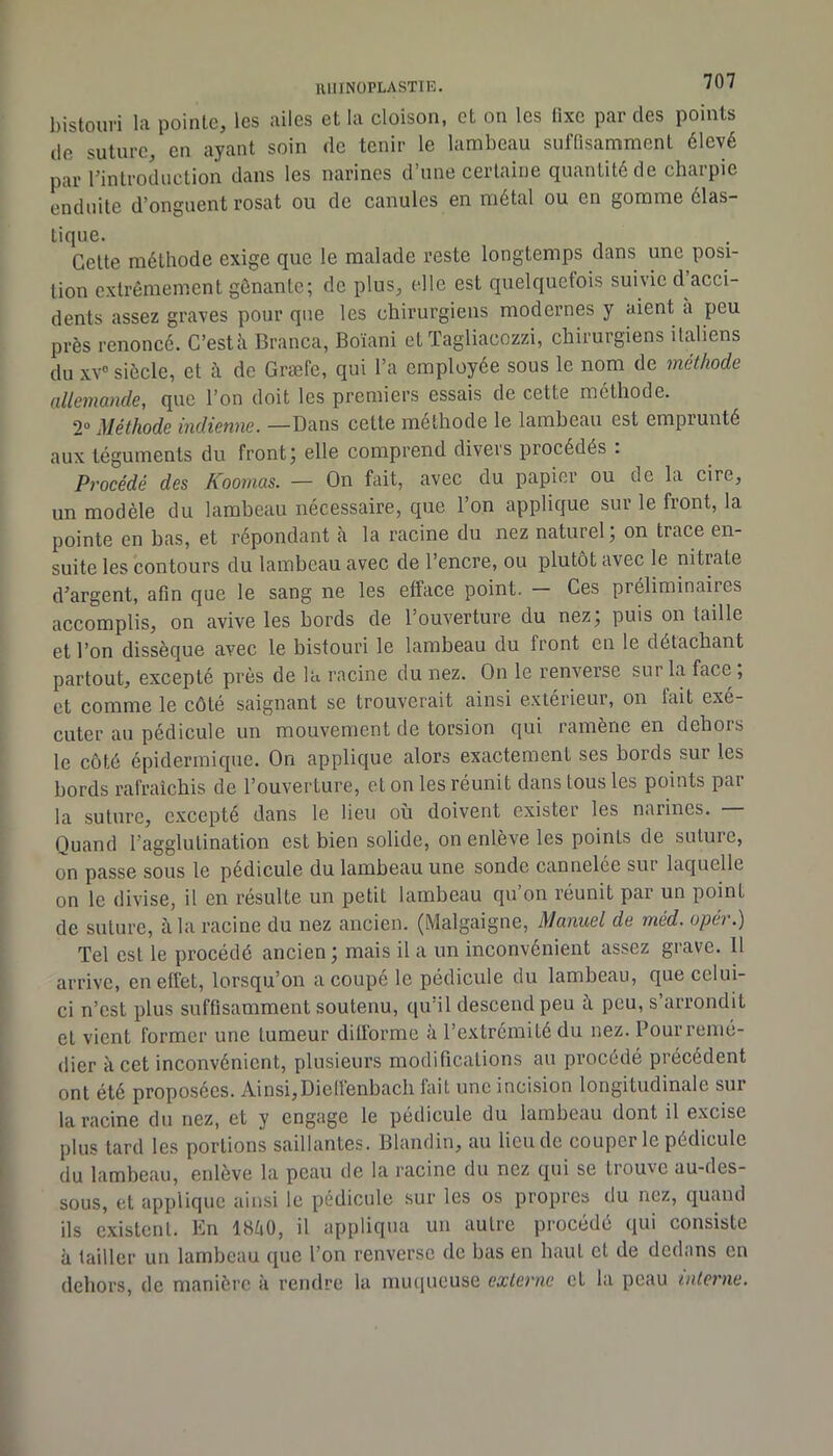 UIIINÜPLASTIE. 1^1 bistouri la pointe, les ailes et la cloison, et on les üxe par des points de suture, en ayant soin de tenir le lambeau suffisamment élevé par rinlroduction dans les narines d’une certaine quantité de charpie enduite d’onguent rosat ou de canules en métal ou en gomme élas- tique. Cette méthode exige que le malade reste longtemps dans une posi- tion extrêmement gênante; de plus, elle est quelquefois suivie d acci- dents assez graves pour que les chirurgiens modernes y aient a peu près renoncé. C’està Branca, Boïani et ïagliacozzi, chirurgiens italiens du xv“ siècle, et à de Græfe, qui l’a employée sous le nom de méthode allemande, que l’on doit les premiers essais de cette méthode. 2“ Méthode indienne. —Dans cette méthode le lambeau est emprunté aux téguments du front; elle comprend divers procédés ; Procédé des Koomas. — On fait, avec du papier ou de la cire, un modèle du lambeau nécessaire, que l’on applique sur le front, la pointe en bas, et répondant à la racine du nez naturel, on trace en- suite les contours du lambeau avec de l’encre, ou plutôt avec le nitrate d’argent, afin que le sang ne les efface point. Ces préliminaires accomplis, on avive les bords de l’ouverture du nez, puis on taille et l’on dissèque avec le bistouri le lambeau du front en le détachant partout, excepté près de la racine du nez. On le renverse sur la face; et comme le côté saignant se trouverait ainsi e.xterieur, on fait exé- cuter au pédicule un mouvement de torsion qui ramène en dehors le côté épidermique. On applique alors exactement ses bords sur les bords rafraîchis de l’ouverture, et on les réunit dans tous les points par la suture, excepté dans le lieu où doivent exister les narines. Quand l’agglutination est bien solide, on enlève les points de suture, on passe sous le pédicule du lambeau une sonde cannelee sut laquelle on le divise, il en résulte un petit lambeau qu’on réunit par un point de suture, à la racine du nez ancien. (Malgaigne, Manuel de méd. opér.) Tel est le procédé ancien ; mais il a un inconvénient assez grave, tl arrive, en effet, lorsqu’on a coupé le pédicule du lambeau, que celui- ci n’est plus suffisamment soutenu, qu’il descend peu à peu, s’arrondit et vient former une tumeur difforme à l’extrémité du nez. Pour remé- dier à cet inconvénient, plusieurs modifications au procédé précédent ont été proposées. Ainsi,Dieffenbach fait une incision longitudinale sur la racine du nez, et y engage le pédicule du lambeau dont il excise plus tard les portions saillantes. Blandin, au lieu de couper le pédicule du lambeau, enlève la peau de la racine du nez qui se trouve au-des- sous, et applique ainsi le pédicule sur les os propres du nez, quand ils existent. En IBîiO, il appliqua un autre procédé qui consiste à tailler un lambeau que l’on renverse de bas en haut et de dedans en dehors, do manière à rendre la nuuiueuse externe et la peau interne.