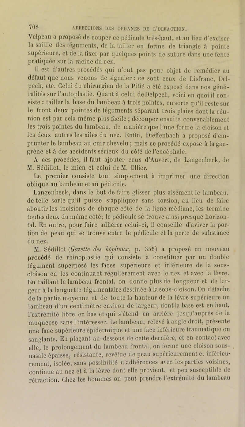 Velpeau a proposé de couper ce pédicule très-haut, et au lieu d’exciser la saillie des téguments, de la tailler eu forme de triangle pointe supérieure, et de la fixer par quelques points de suture dans une fente pratiquée sur la racine du nez. Il est d’autres procédés qui n’ont pas pour objet de remédier au défiiut que nous venons de signaler : ce sont ceux de Lisfranc, Del- pech, etc. Celui du chirurgien de la Pitié a été exposé dans nos géné- ralités sur l’autoplastie. Quant à celui de Delpech, voici en quoi il con- siste : tailler la base du lambeau à trois pointes, en sorte qu’il reste sur le front deux pointes de téguments séparant trois plaies dont la réu- nion est par cela môme plus facile ; découper ensuite convenablement les trois pointes du lambeau, de manière que l’une forme la cloison et les deux autres les ailes du nez. Enfin, DiefFenbach a proposé d’em- prunter le lambeau au cuir chevelu ; mais ce procédé expose à la gan- grène et à des accidents sérieux du côté de l’encéphale. A ces procédés, il faut ajouter ceux d’Auvert, de Langenbeck, de M. Sédillot, le mien et celui deM, Ollier. Le premier consiste tout simplement à imprimer une direction oblique au lambeau et au pédicule. Langenbeck, dans le but de faire glisser plus aisément le lambeau, de telle sorte qu’il puisse s’appliquer sans torsion, au lieu de faire aboutir les incisions de chaque côté de la ligne médiane, les termine toutes deux du même côté; le pédicule se trouve ainsi presque horizon- tal. En outre, pour faire adhérer celui-ci, il conseille d’aviver la por- tion de peau qui se trouve entre le pédicule et la perte de substance du nez, M. Sédillot {Gazette des hôpitaux, p. 356) a proposé un nouveau procédé de rhinoplastie qui consiste à constituer par un double tégument superposé les faces supérieure et inférieure de la sous- cloison en les continuant régulièrement avec le nez et avec la lèvre. En taillant le lambeau frontal, on donne plus de longueur et de lar- geur à la languette tégumentaire destinée à la sous-cloison. On détache delà partie moyenne et de toute la hauteur de la lèvre supérieure un lambeau d’un centimètre environ de largeur, dont la base est en haut, l’extrémité libre en bas et qui s’étend en arrière jusqu’auprès de la muqueuse sans l’intéresser. Le lambeau, relevé à angle droit, présente une face supérieure épidermique et une face inferieure traumatique ou sanglante. En plaçant au-dessous do celte dernière, et en contact avec elle, le prolongement du lambeau frontal, on forme une cloison sous- nasale épaisse, résistante, revêtue de peau supérieurement et inférieu- rement, isolée, sans possibilité d’adhérences avec les parties voisines, continue au nez et à la lèvre dont elle provient, cl peu susceptible de rétraction. Chez les hommes on peut prendre l’extrémité du lambeau