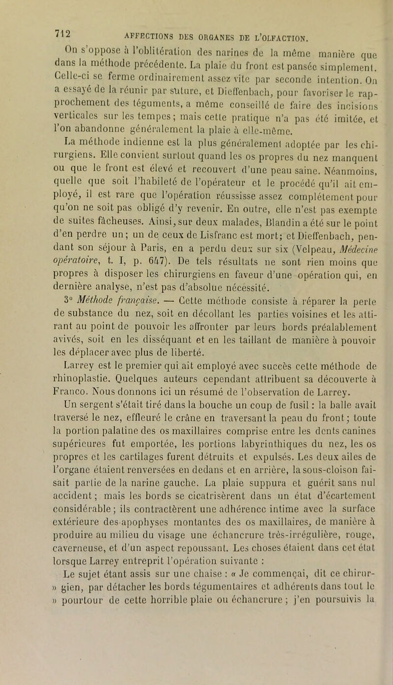 On s’oppose à l’oblUéralion des narines de la môme manière que dans la méthode précédente. La plaie du front est pansée simplement. Celle-ci se ferme ordinairement assez vite par seconde intention. On a essajé de la réunir par sliturc, et Dictfenhachj pour favoriser le rap- prochement des téguments, a môme conseillé de faire des incisions verticales sur les tempes ; mais cette pratique n’a pas été imitée, et l’on abandonne généralement la plaie à cllc-mômc. La méthode indienne est la plus généralement adoptée par les chi- rurgiens. Llleconvient surtout quand les os propres du nez manquent ou que le front est élevé et recouvei't d’une peau saine. Néanmoins, quelle que soit l’habileté de l’opérateur et le procédé qu’il ait em- ployé, il est rare que l’opération réussisse assez complètement pour qu on ne soit pas obligé d’y revenir. En outre, elle n’est pas exempte de suites fâcheuses. Ainsi, sur deux malades, Blandin a été sur le point d’en perdre un; un de ceux de Lisfranc est mort; et Dietfenbach, pen- dant son séjour à Paris, en a perdu deux sur six (Velpeau, Médecine opératoire, t. I, p. 647). De tels résultats ne sont l'ien moins que propres à disposer les chirurgiens en faveur d’une opération qui, en dernière analyse, n’est pas d’absolue nécessité. 3“ Méthode française. — Cette méthode consiste à réparer la perle de substance du nez, soit en décollant les parties voisines et les atti- rant au point de pouvoir les affronter par leurs bords préalablement avivés, soit en les disséquant et en les taillant de manière à pouvoir les déplacer avec plus de liberté. Larrey est le premier qui ait employé avec succès cette méthode de rhinoplastie. Quelques auteurs cependant attribuent sa découverte à Franco. Nous donnons ici un résumé de l’observation de Larrey. Un sergent s’était tiré dans la bouche un coup de fusil : la balle avait traversé le nez, effleuré le crâne en traversant la peau du front; toute la portion palatine des os maxillaires comprise entre les dents canines supérieures fut emportée, les portions labyrinthiques du nez, les os propres et les cartilages furent détruits et expulsés. Les deux ailes de l’organe étaient renversées en dedans et en arrière, la sous-cloison fai- sait partie de la narine gauche. La plaie suppura et guérit sans nul accident; mais les bords se cicatrisèrent dans un étal d’écartement considérable; ils contractèrent une adhérence intime avec la surface extérieure des apophyses montantes des os maxillaires, de manière à produire au milieu du visage une échancrure très-irrégulière, rouge, caverneuse, et d’un aspect repoussant. Les choses étaient dans cet état lorsque Larrey entreprit l’opération suivante : Le sujet étant assis sur une chaise : « Je commençai, dit ce chirur- » gien, par détacher les bords tégumentaires et adhérents dans tout le » pourtour de cette horrible plaie ou échancrure ; j’en poursuivis la