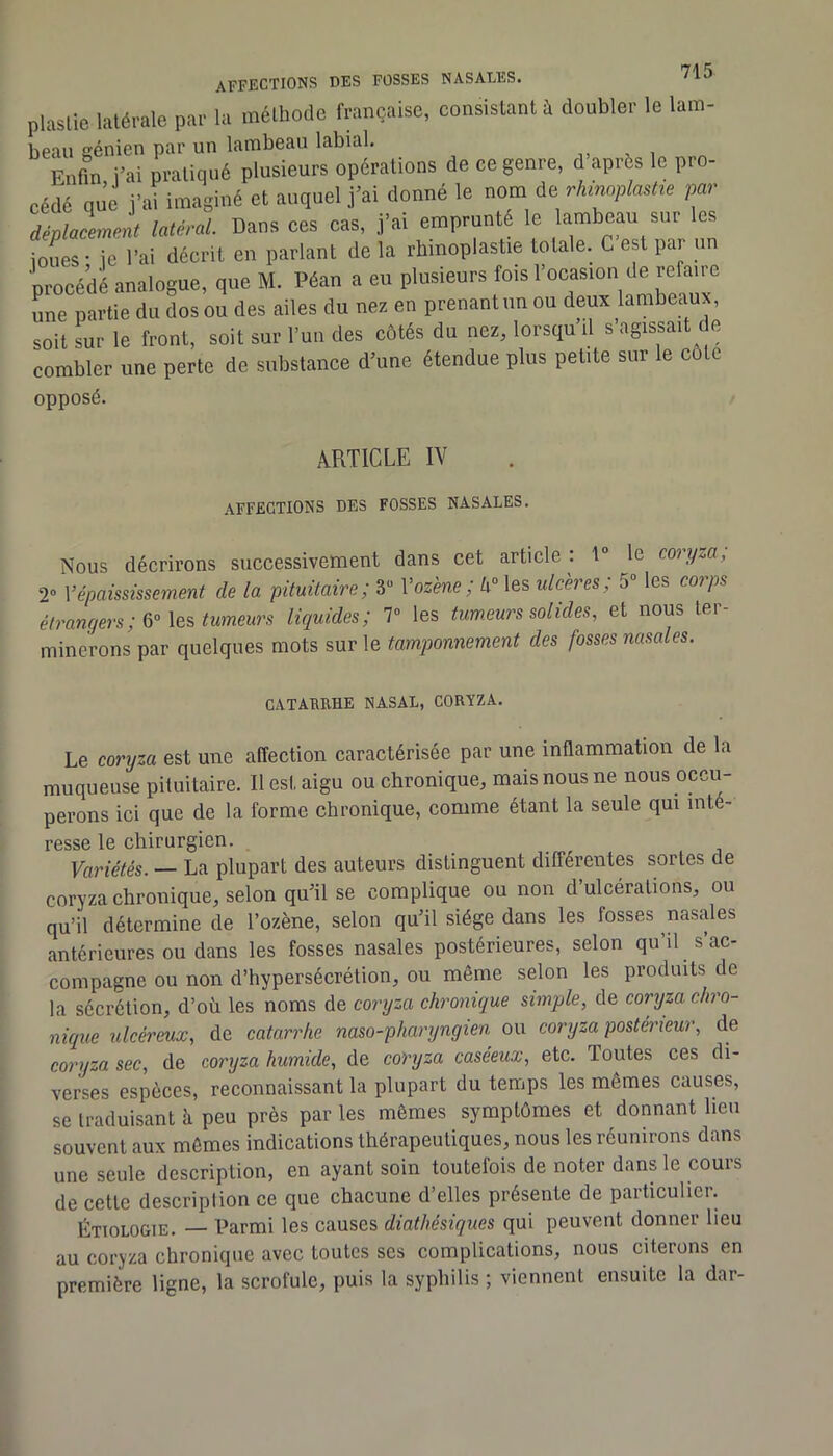 plaslie latérale par la méthode française, consistant à doubler le lam- beau génien par un lambeau labial. . i Enfm i-ai pratiqué plusieurs opérations de ce genre, d après le pro- cédé que i’ai imaginé et auquel j’ai donné le nom de rhmplmtie par déplacement latéral. Dans ces cas, j'ai emprunté le lambeau sur es ioues- le l'ai décrit en parlant delà rbinoplaslie totale. C est par un procédé analogue, que M. Péan a eu plusieurs fois l'ocasion de refaire rme partie du Ls ou des ailes du nez en prenant un ou deux lambeaux, soit sur le front, soit sur l'un des côtés du nez, lorsqu'il s’agissait de combler une perle de substance d’une étendue plus petite sur le côte opposé. ARTICLE IV AFFECTIONS DES FOSSES NASALES. Nous décrirons successivement dans cet article : 1“ le coryza, 2» Vépaississement de la pituitaire; 3“ Voz'ene; h° les ulcères; 5 les corps étrangers ; Xe.'s tumeurs liquides; 7“ les tum.eurs solides, et nous lei- minerons par quelques mots sur le tamponnement des fosses nasales. CATARUHE NASAL, CORYZA. Le coryza est une affection caractérisée par une inflammation de la muqueuse pituitaire. Il est aigu ou chronique, mais nous ne nous occu- perons ici que de la forme chronique, comme étant la seule qui inté- resse le chirurgien. Variétés. — La plupart des auteurs distinguent différentes sortes de coryza chronique, selon qu’il se complique ou non d’ulcérations, ou qu’il détermine de l’ozène, selon qu’il siège dans les fosses nasales antérieures ou dans les fosses nasales postérieures, selon qu’il s’ac- compagne ou non d’hypersécrétion, ou même selon les produits de la sécrétion, d’où les noms de coryza chronique simple, de coryza chro- nique ulcéreux, de catarrhe naso-pharyngien ou coryza postérieur, de coryza sec, de coryza humide, de coryza caséeux, etc. Toutes ces di- verses espèces, reconnaissant la plupart du temps les mêmes causes, se traduisant à peu près par les mêmes symptômes et donnant lieu souvent aux mômes indications thérapeutiques, nous les réunirons dans une seule description, en ayant soin toutefois de noter dans le cours de cette description ce que chacune d’elles présente de particulier. ÉTIOLOGIE. — Parmi les causes diathésiques qui peuvent donner lieu au coryza chronique avec toutes ses complications, nous citerons en première ligne, la scrofule, puis la syphilis ; viennent ensuite la dar-