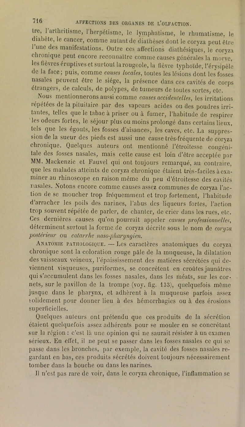 Ire, 1 arllii’ilisme, l’herpéüsme, le lymphatisme, le rhumatisme, le diabète, le cancer, comme autant de diathèses dont le coryza peut être 1 une des manifestations. Outre ces affections diathèsiqucs, le coryza chronique peut encore reconnaître comme causes générales la morve, les fièvres éruptives et surtout la rougeole, la fièvre typhoïde, l’érysipèle de la face; puis, comme causes locales, toutes les lésions dont les fosses nasales peuvent être le siège, la présence dans ces cavités de corps étiangers, de calculs, de polypes, de tumeurs de tontes sortes, etc. Nous mentionnerons aussi comme causes accidenielles, les irritations répétées de la piluilaire par des vapeurs acides ou des poudres irri- tantes, telles que le tabac a priser ou ù. fumer, l’habitude de respirer les odeurs fortes, le séjour plus ou moins prolongé dans certains lieux, tels que les égouts, les fosses d’aisances, les caves, etc. La sujipres- sion de la sueur des pieds est aussi une cause très-fréquente de coryza chronique. Quelques auteurs ont mentionné l’étroitesse congéni- tale des fosses nasales, mais celte cause est loin d’être acceptée par MM. Mackenzie et Fauvel qui ont toujours remarqué, au contraire, que les malades atteints de coryza chronique étaient très-faciles à exa- miner au rhinoscope en raison même du peu d’étroitesse des cavités nasales. Notons encore comme causes assez communes de coryza l’ac- tion de se moucher trop fréquemment et trop fortement, l’habitude d’arracher les poils des narines, l’abus des liqueurs forles, l’aclion trop souvent répétée de parler, de chanter, de crier dans les rues, etc. Ces dernières causes qu’on pouirait appeler causes professionnelles, déterminent surtout la forme de coryza décrite sous le nom de coryza postérieur ou catarrhe naso-pharyngien. Anatomie pathologique. — Les caractères anatomiques du coryza chronique sont la coloration rouge pâle de la muqueuse, la dilatation des vaisseaux veineux, l’épaississement des matières sécrétées qui de- viennent visqueuses, puriformes, se concrètent en croûtes jaunâtres qui s’accumulent dans les fosses nasales, dans les méats, sur les cor- nets, sur le pavillon de la trompe (voy. fig. 133), quelquefois môme jusque dans le pharynx, et adhèrent à la muqueuse parfois a.ssez solidement pour donner lieu à des hémorrhagies ou à des érosions superficielles. Quelques auteurs ont prétendu que ces produits de la sécrétion étaient quelquefois assez adhérents pour se mouler en se concrétant sur la région : c’est là une opinion qui ne saurait résister à un examen sérieux. En elfet, il ne peut se passer dans les fosses nasales ce qui se passe dans les bronches, par exemple, la cavité des fosses nasales re- gardant en bas, ces produits sécrétés doivent toujours nécessairement tomber dans la bouche ou dans les narines. Il n’est pas rare de voir, dans le coryza chronique, l’intlammation se