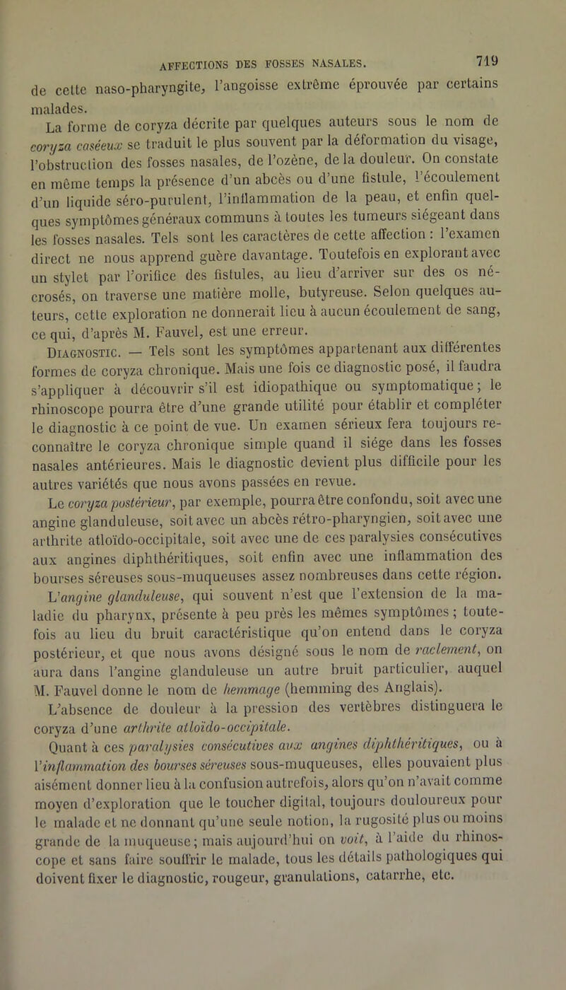 de celte naso-pharyngite, l’angoisse extrême éprouvée par certains malades. La forme de coryza décrite par quelques auteurs sous le nom de coryza caséeux se traduit le plus souvent par la déformation du visage, l’obstruclion des fosses nasales, de l’ozène, de la douleur. On constate en meme temps la présence d’un abcès ou d une fistule, 1 écoulement d’un liquide séro-purulent, l’inllammation de la peau, et enfin quel- ques symptômes généraux communs à toutes les tumeurs siégeant dans les fosses nasales. Tels sont les caractères de cette affection : l’examen direct ne nous apprend guère davantage. Toutefois en explorant avec un stylet par l’orifice des fistules, au lieu d’arriver sur des os né- crosés, on traverse une matière molle, butyreuse. Selon quelques au- teurs, cette exploration ne donnerait lieu à aucun écoulement de sang, ce qui, d’après M. Fauvel, est une erreur. Diagnostic. — Tels sont les symptômes appartenant aux différentes formes de coryza chronique. Mais une fois ce diagnostic posé, il faudra s’appliquer à découvrir s’il est idiopathique ou symptomatique 5 le rhinoscope pourra être d’une grande utilité pour établir et compléter le diagnostic à ce point de vue. Un examen sérieux fera toujours re- connaître le coryza chronique simple quand il siège dans les fosses nasales antérieures. Mais le diagnostic devient plus difficile pour les autres variétés que nous avons passées en revue. Le coryza postérieur, par exemple, pourra être confondu, soit avec une angine glanduleuse, soit avec un ahcès rétro-pharyngien, soit avec une arthrite atloïdo-occipitale, soit avec une de ces paralysies consécutives aux angines diphlhéritiques, soit enfin avec une inflammation des bourses séreuses sous-muqueuses assez nombreuses dans cette région. Uangine glanduleuse, qui souvent n’est que l’extension de la ma- ladie du pharynx, présente à peu près les mêmes symptômes ; toute- fois au lieu du hruit caractéristique qu’on entend dans le coryza postérieur, et que nous avons désigné sous le nom de raclement, on aura dans l’angine glanduleuse un autre hruit particulier, auquel M. Fauvel donne le nom de hemmage (hemming des Anglais). L’ahsence de douleur à la pression des vertèbres distinguera le coryza d’une arthrite atloïdo-occipitale. Quant à ces paralysies consécutives aux angines diphtkéntiques, ou à Vinflammation des bourses séreuses sous-muqueuses, elles pouvaient plus aisément donner lieu à la confusion autrefois, alors qu’on n’avait comme moyen d’exploration que le toucher digital, toujours douloureux pour le malade et ne donnant qu’une seule notion, la rugosité plus ou moins grande de la muqueuse; mais aujourd’hui on voit, à. l’aide du rhinos- cope et sans faire soulfrir le malade, tous les détails pathologiques qui doivent fixer le diagnostic, rougeur, granulations, catarrhe, etc.