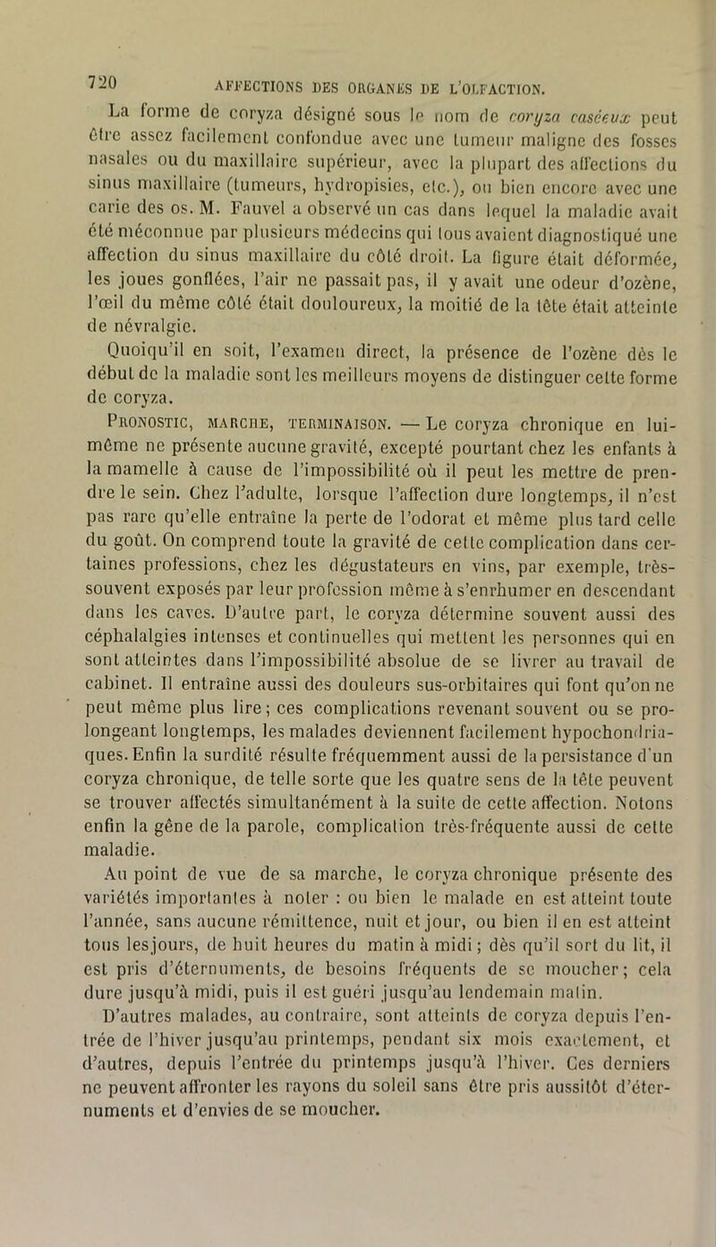 La lornie de coryza désigné sous lo nom de coryza caséc.vx peut être assez facilement confondue avec une tumeur maligne des fosses nasales ou du maxillaire supérieur, avec la plupart des affections du sinus maxillaire (tumeurs, hydropisies, etc.), ou bien encore avec une carie des os. M. Fauvel a observé un cas dans lequel la maladie avait été méconnue par plusieurs médecins qui Ions avaient diagnostiqué une affection du sinus maxillaire du côté droit. La figure était déformée, les joues gonflées, l’air ne passait pas, il y avait une odeur d’ozène, l’œil du même côté était douloureux, la moitié de la tête était atteinte de névralgie. Quoiqu’il en soit, l’examen direct, la présence de l’ozène dès le début de la maladie sont les meilleurs moyens de distinguer cette forme de coryza. Pronostic, marche, terminaison. — Le coryza chronique en lui- même ne présente aucune gravité, excepté pourtant chez les enfants à la mamelle à cause de l’impossibilité où il peut les mettre de pren- dre le sein. Chez Padulte, lorsque l’affection dure longtemps, il n’est pas rare qu’elle entraîne la perte de l’odorat et même plus tard celle du goût. On comprend toute la gravité de cette complication dans cer- taines professions, chez les dégustateurs en vins, par exemple, très- souvent exposés par leur profession meme à s’enrhumer en descendant dans les caves. D’autre part, le coryza détermine souvent aussi des céphalalgies intenses et continuelles qui mettent les personnes qui en sont atteintes dans l’impossibilité absolue de se livrer au travail de cabinet. 11 entraîne aussi des douleurs sus-orbitaires qui font qu’on ne peut même plus lire; ces complications revenant souvent ou se pro- longeant longtemps, les malades deviennent facilement hypochondria- ques. Enfin la surdité résulte fréquemment aussi de la persistance d’un coryza chronique, de telle sorte que les quatre sens de la tête peuvent se trouver alfectés simultanément à la suite de cette affection. Notons enfin la gêne de la parole, complication très-fréquente aussi de cette maladie. Au point de vue de sa marche, le coryza chronique présente des variétés importantes à noter : ou bien le malade en est atteint toute l’année, sans aucune rémittence, nuit et jour, ou bien il en est atteint tous lesjours, de huit heures du matin à midi ; dès qu’il sort du lit, il est pris d’éternuments, de besoins fréquents de se moucher; cela dure jusqu’à midi, puis il est guéii jusqu’au lendemain malin. D’autres malades, au contraire, sont atteints de coryza depuis l’en- trée de l’hiver jusqu’au printemps, pendant six mois exactement, et d’autres, depuis l’entrée du printemps jusqu’à l’hiver. Ces derniers ne peuvent affronter les rayons du soleil sans être pris aussitôt d’éter- numents et d’envies de se moucher.