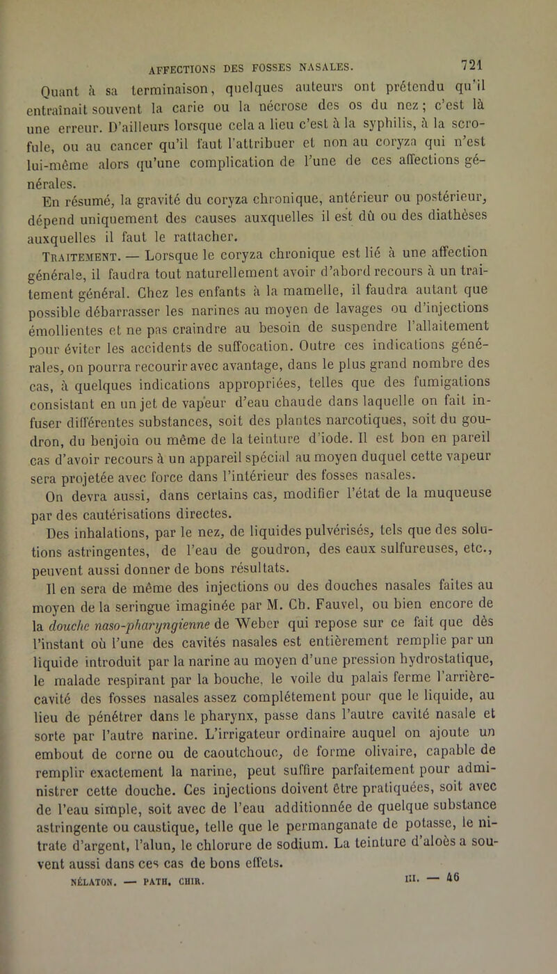 Quant h. sa terminaison, quelques auteurs ont prétendu qu’il entraînait souvent la carie ou la nécrose des os du nez ; c est là une erreur. D’ailleurs lorsque cela a lieu c est à la sypliilis, à la sciO” fuie, ou au cancer qu’il faut l’attribuer et non au coryza qui n’est lui-même alors qu’une complication de l’une de ces affections gé- nérales. En résumé, la gravité du coryza chronique, antérieur ou postérieur, dépend uniquement des causes auxquelles il est dû ou des diathèses auxquelles il faut le rattacher. Traitement. — Lorsque le coryza chronique est lie à une affection générale, il faudra tout naturellement avoir d’abord recours à un trai- tement général. Chez les enfants à la mamelle, il faudra autant que possible débarrasser les narines au moyen de lavages ou d’injections émollientes et ne pas craindre au besoin de suspendre l’allaitement pour éviter les accidents de suffocation. Outre ces indications géné- rales, on pourra recourir avec avantage, dans le plus grand nombre des cas, à quelques indications appropriées, telles que des fumigations consistant en un jet de vapeur d’eau chaude dans laquelle on fait in- fuser différentes substances, soit des plantes narcotiques, soit du gou- dron, du benjoin ou même de la teinture d’iode. Il est bon en pareil cas d’avoir recours à un appareil spécial au moyen duquel cette vapeur sera projetée avec force dans l’intérieur des fosses nasales. On devra aussi, dans certains cas, modifier l’état de la muqueuse par des cautérisations directes. Des inhalations, par le nez, de liquides pulvérisés, tels que des solu- tions astringentes, de l’eau de goudron, des eaux sulfureuses, etc., peuvent aussi donner de bons résultats. Il en sera de même des injections ou des douches nasales faites au moyen de la seringue imaginée par M. Ch. Fauvel, ou bien encore de la douc/ie naso-pharyngienne de Weber qui repose sur ce fait que dès l’instant où l’une des cavités nasales est entièrement remplie par un liquide introduit par la narine au moyen d’une pression hydrostatique, le malade respirant par la bouche, le voile du palais ferme 1 arrière- cavité des fosses nasales assez complètement pour que le liquide, au lieu de pénétrer dans le pharynx, passe dans l’autre cavité nasale et sorte par l’autre narine. L’irrigateur ordinaire auquel on ajoute un embout de corne ou de caoutchouc, de forme olivaire, capable de remplir exactement la narine, peut suffire parfaitement pour admi- nistrer cette douche. Ces injections doivent être pratiquées, soit avec de l’eau simple, soit avec de l’eau additionnée de quelque substance astringente ou caustique, telle que le permanganate de potasse, le ni- trate d’argent, l’alun, le chlorure de sodium. La teinture d aloès a sou- vent aussi dans ces cas de bons effets. NÉLATON, — PATH. CUIR. III. — 46