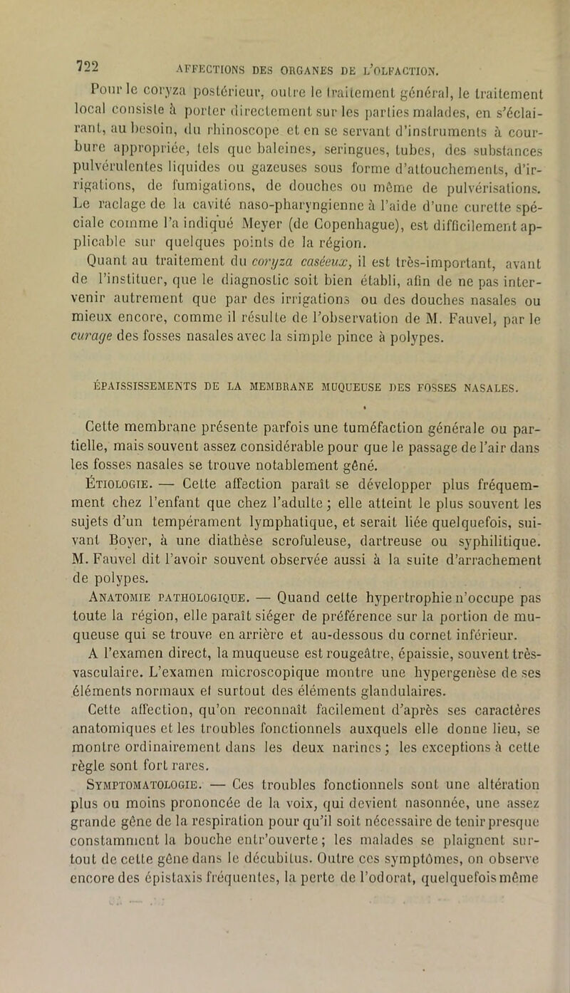 Pour le coryza postérieur, outre le Iraltcment général, le traitement local consiste à porter (lireclenicnl sur les parties malades, en s'éclai- rant, au besoin, du rhinoscope et en se servant d’instruments à cour- bure appropriée, tels que baleines, seringues, tubes, des substances pulvérulentes liquides ou gazeuses sous forme d’attouchements, d’ir- rigations, de fumigations, de douches ou môme de pulvérisations. Le raclage de la cavité naso-pharyngienne à l’aide d’une curette spé- ciale comme l’a indiqué Meyer (de Copenhague), est difficilement ap- plicable sur quelques points de la région. Quant au traitement du coryza caséeux, il est très-important, avant de l’instituer, que le diagnostic soit bien établi, afin de ne pas inter- venir autrement que par des irrigations ou des douches nasales ou mieux encore, comme il résulte de Tobservalion de M. Fauvel, par le curage des fosses nasales avec la simple pince à polypes. ÉPAISSISSEMENTS DE LA MEMBRANE MUQUEUSE DES FOSSES NASALES. Cette membrane présente parfois une tuméfaction générale ou par- tielle, mais souvent assez considérable pour que le passage de l’air dans les fosses nasales se trouve notablement gêné. Étiologie. — Cette affection paraît se développer plus fréquem- ment chez l’enfant que chez l’adulte; elle atteint le plus souvent les sujets d’un tempérament lymphatique, et serait liée quelquefois, sui- vant Boyer, à une diathèse scrofuleuse, dartreuse ou syphilitique. M. Fauvel dit l’avoir souvent observée aussi à la suite d’arrachement de polypes. Anatomie pathologique. — Quand celte hypertrophie n’occupe pas toute la région, elle paraît siéger de préférence sur la portion de mu- queuse qui se trouve en arrière et au-dessous du cornet inférieur. A l’examen direct, la muqueuse est rougeâtre, épaissie, souvent très- vasculaire. L’examen microscopique montre une hypergenèse de ses éléments normaux el surtout des éléments glandulaires. Cette affection, qu’on reconnaît facilement d’après ses caractères anatomiques et les troubles fonctionnels auxquels elle donne lieu, se montre ordinairement dans les deux narines; les exceptions à cette règle sont fort rares. Symptomatologie. — Ces troubles fonctionnels sont une altération plus ou moins prononcée de la voix, qui devient nasonnée, une assez grande gêne de la respiration pour qu’il soit nécessaire de tenir presque constamment la bouche entr’ouverte ; les malades se plaignent sur- tout de celte gêne dans le décubitus. Outre ces symptômes, on observe encore des épistaxis fréquentes, la perte de l’odorat, quelquefoismême