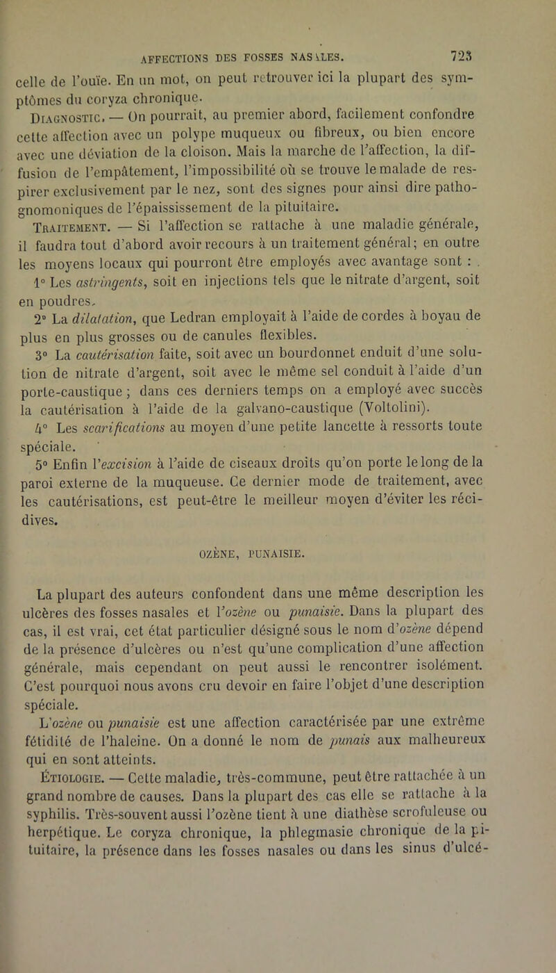 celle de l’ouïe. En un mot, on peut retrouvei’ ici la plupart des sym- ptômes du coryza chronique. Diagnostic. — On pourrait, au premier abord, facilement confondre celte alfection avec un polype muqueux ou fibreux, ou bien encore avec une déviation de la cloison. Mais la marche de Eatfection, la dif- fusion de l’empâtement, l’impossibilité où se trouve le malade de res- pirer exclusivement par le nez, sont des signes pour ainsi dire patho- gnomoniques de l’épaississement de la pituitaire. Tgaitement. — Si l’affection se rattache à une maladie générale, il faudra tout d’abord avoir recours h un traitement général; en outre les moyens locaux qui pourront être employés avec avantage sont : , 1“ Les astringents, soit en injections tels que le nitrate d’argent, soit en poudres. 2 La dilatation, que Ledran employait à l’aide de cordes à boyau de plus en plus grosses ou de canules flexibles. 3 La cautérisation faite, soit avec un bourdonnet enduit d’une solu- tion de nitrate d’argent, soit avec le même sel conduit à l’aide d’un porte-caustique ; dans ces derniers temps on a employé avec succès la cautérisation à l’aide de la galvano-caustique (Voltolini). k° Les scarifications au moyen d’une petite lancette à ressorts toute spéciale. 5® Enfin Vexcision à l’aide de ciseaux droits qu’on porte le long de la paroi externe de la muqueuse. Ce dernier mode de traitement, avec les cautérisations, est peut-être le meilleur moyen d’éviter les réci- dives. OZÈNE, PUNAISIE. La plupart des auteurs confondent dans une même description les ulcères des fosses nasales et Vozène ou punaisie. Dans la plupart des cas, il est vrai, cet état particulier désigné sous le nom édozène dépend de la présence d’ulcères ou n’est qu’une complication d’une affection générale, mais cependant on peut aussi le rencontrer isolément. C’est pourquoi nous avons cru devoir en faire l’objet d’une description spéciale. \j'ozène on punaisie est une affection caractérisée par une extrême fétidité de l’haleine. On a donné le nom de punais aux malheureux qui en sont atteints. Étiologie. — Celte maladie, très-commune, peut être rattachée un grand nombre de causes. Dans la plupart des cas elle se rattache ù la syphilis. Très-souvent aussi l’ozène tient ù une diathèse scrofuleuse ou herpétique. Le coryza chronique, la phlegmasie chronique de la pi- tuitaire, la présence dans les fosses nasales ou dans les sinus d’ulcé-