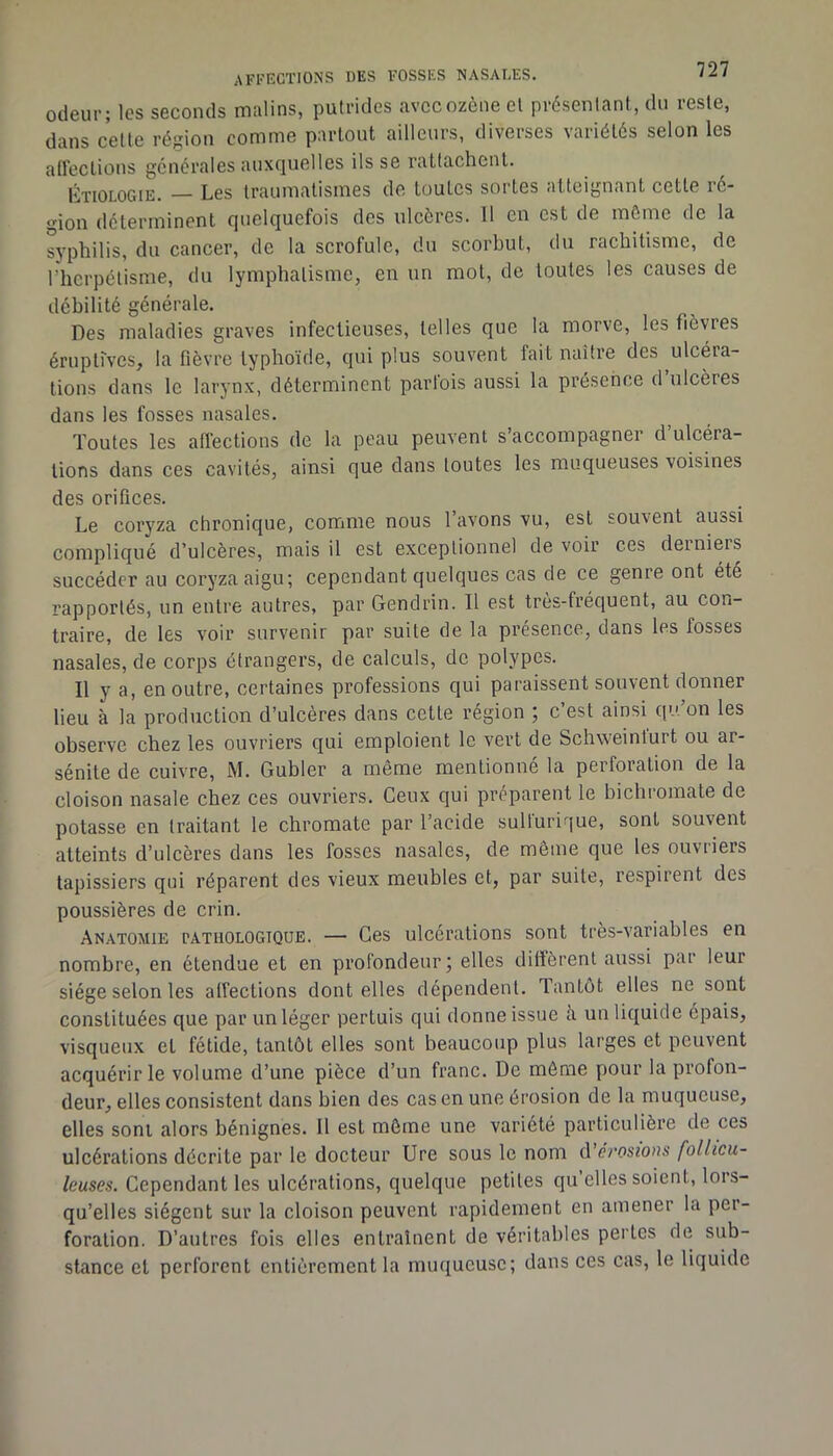 odeur; les seconds malins, putrides avccozènecl présenlant, du reste, dans cette région comme partout ailleurs, diveises \aiiétés selon les affections générales auxquelles ils se rattachent. Étiologie. — Les traumatismes de toutes sortes atteignant cette ié“ gion déterminent quelquefois des ulcères. 11 en est de môme de la syphilis, du cancer, de la scrofule, du scorbut, du rachitisme, de l’herpétisme, du lymphatisme, en un mot, de toutes les causes de débilité générale. Des maladies graves infectieuses, telles que la morve, les fièvres éruptives, la fièvre typhoïde, qui plus souvent fait naître des ulcéra- tions dans le larynx, déterminent parfois aussi la présence d’ulcères dans les fosses nasales. Toutes les alîections de la peau peuvent s’accompagner d ulcéra- tions dans ces cavités, ainsi que dans toutes les muqueuses voisines des orifices. Le coryza chronique, comme nous 1 avons vu, est souvent aussi compliqué d’ulcères, mais il est exceptionnel de voir ces deinieis succéder au coryza aigu; cependant quelques cas de ce genre ont été rapportés, un entre autres, par Gendrin. Il est très-fréquent, au con- traire, de les voir survenir par suite de la présence, dans les fosses nasales, de corps étrangers, de calculs, de polypes. Il y a, en outre, certaines professions qui paraissent souvent donner lieu à la production d’ulcères dans cette région ; c’est ainsi qu’on les observe chez les ouvriers qui emploient le vert de Schvveinlurt ou ar- sénite de cuivre, M. Gubler a même mentionné la perforation de la cloison nasale chez ces ouvriers. Ceux qui préparent le bichromate de potasse en traitant le chromate par l’acide sultuririue, sont souvent atteints d’ulcères dans les fosses nasales, de même que les ouvriers tapissiers qui réparent des vieux meubles et, par suite, respirent des poussières de crin. Anatomie pathologique. — Ces ulcérations sont très-variables en nombre, en étendue et en profondeur; elles diffèrent aussi par leur siège selon les affections dont elles dépendent. Tantôt elles ne sont constituées que par un léger pertuis qui donne issue à un liquide épais, visqueux et fétide, tantôt elles sont beaucoup plus larges et peuvent acquérir le volume d’une pièce d’un franc. De môme pour la profon- deur, elles consistent dans bien des cas en une érosion de la muqueuse, elles sont alors bénignes. Il est môme une variété particulière de ces ulcérations décrite par le docteur Ure sous le nom d’<?Ves«o»s follicu- leuses. Cependant les ulcérations, quelque petites qu elles soient, lors- qu’elles siègent sur la cloison peuvent rapidement en amener la per- foration. D’autres fois elles entraînent de véritables pertes de sub- stance et perforent entièrement la muqueuse; dans ces cas, le liquide