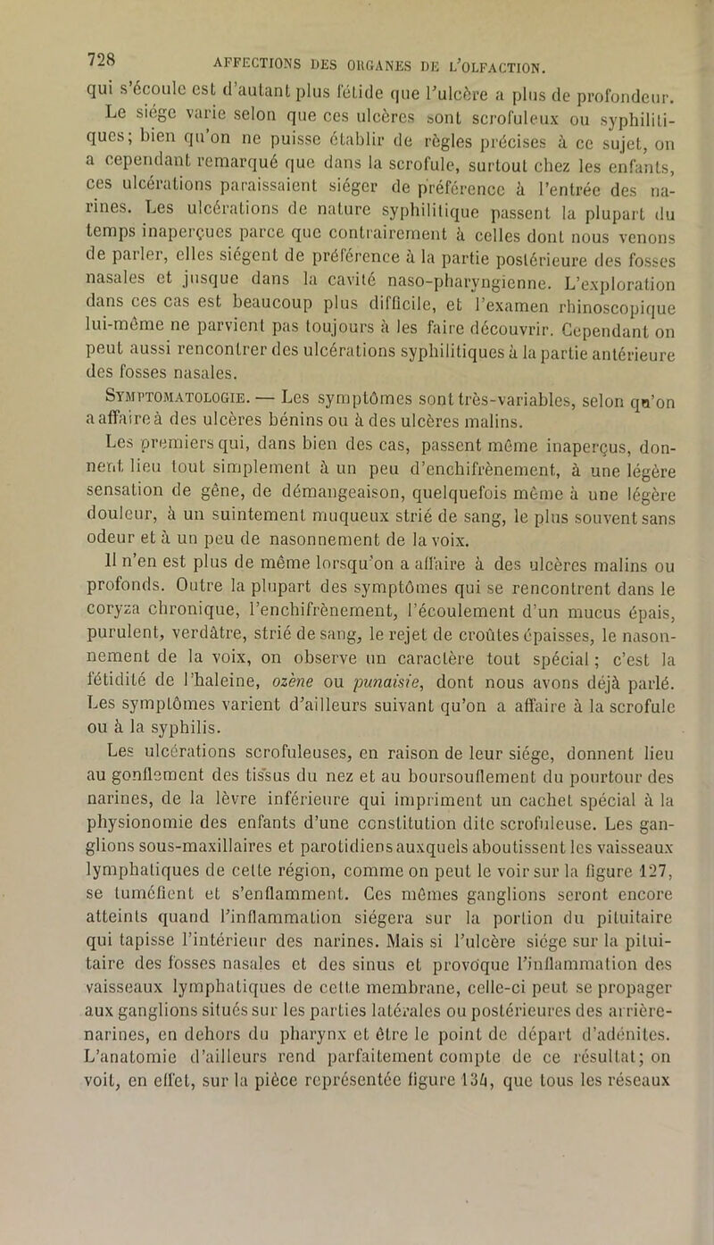 qui s écoule esL d autant plus létide que l'ulcère a plus de profondeur. Le siège varie selon que ces ulcères sont scrofuleux ou syphiliti- ques; bien qu on ne puisse établir de règles précises à ce sujet, on a cependant remarqué que dans la scrofule, surtout chez les enfants, ces ulcérations paraissaient siéger de préférence à l’entrée des na- rines. Les ulcérations de nature syphilitique passent la plupart du temps inaperçues parce que contrairement à celles dont nous venons de pailei, elles siègent de préférence à la partie postérieure des fosses nasales et jusque dans la cavité naso-pharyngienne. L’exploration dans ces cas est beaucoup plus difficile, et l’examen rhinoscopique lui-meme ne parvient pas toujours a les faire découvrir. Cependant on peut aussi rencontrer des ulcérations syphilitiques à la partie antérieure des fosses nasales. Symptomatologie. — Les symptômes sont très-variables, selon qu’on a affaire à des ulcères bénins ou ii des ulcères malins. Les premiers qui, dans bien des cas, passent même inaperçus, don- neiit lieu tout simplement à un peu d’enchifrènement, à une légère sensation de gêne, de démangeaison, quelquefois meme à une légère douleur, à un suintement muqueux strié de sang, le plus souvent sans odeur et à un peu de nasonnement de la voix. 11 n’en est plus de même lorsqu'on a affaire à des ulcères malins ou profonds. Outre la plupart des symptômes qui se rencontrent dans le coryza chronique, l’enchifrènement, l’écoulement d’un mucus épais, purulent, verdâtre, strié de sang, le rejet de croûtes épaisses, le nason- nement de la voix, on observe un caractère tout spécial ; c’est la fétidité de l’haleine, oz'ene ou punaisie, dont nous avons déjà parlé. Les symptômes varient d’ailleurs suivant qu’on a affaire à la scrofule ou à la syphilis. Les ulcérations scrofuleuses, en raison de leur siège, donnent lieu au gonflement des tissus du nez et au boursouflement du pourtour des narines, de la lèvre inférieure qui impriment un cachet spécial à la physionomie des enfants d’une constitution dite scrofuleuse. Les gan- glions sous-maxillaires et parotidiens auxquels aboutissent les vaisseaux lymphatiques de cette région, comme on peut le voir sur la figure 127, se tuméfient et s’enflamment. Ces mêmes ganglions seront encore atteints quand l’inflammation siégera sur la portion du pituitaire qui tapisse l’intérieur des narines. Mais si l’ulcère siège sur la pitui- taire des fosses nasales et des sinus et provoque l’inflammation des vaisseaux lymphatiques de celte membrane, cclle-ci peut se propager aux ganglions situés sur les parties latérales ou postérieures des arrière- narines, en dehors du pharynx et être le point de départ d’adénites. L’anatomie d’ailleurs rend parfaitement compte de ce résultat; on voit, en effet, sur la pièce représentée figure 13/i, que tous les réseaux