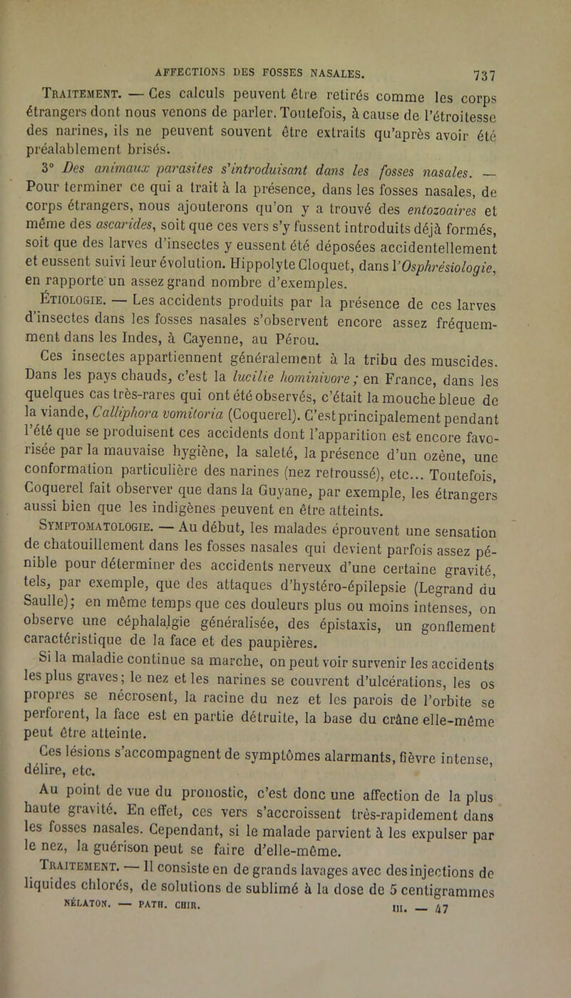 Traitement. — Ces calculs peuvent être retirés comme les corps étrangers dont nous venons de parler. Toutefois, à cause de l’étroitesse des narines, ils ne peuvent souvent être extraits qu’après avoir été préalablement brisés. 3“ Des animaux parasites s'introduisant dans les fosses nasales. — Pour terminer ce qui a trait à la présence, dans les fosses nasales, de corps étrangers, nous ajouterons qu’on y a trouvé des entozoaires et même des ascarides, soit que ces vers s’y fussent introduits déjà formés, soit que des larves d’insectes y eussent été déposées accidentellement et eussent suivi leur évolution. HippolyteCloquet, dans VOsphrésiologie, en rapporte un assez grand nombre d’exemples. ÉTIOLOGIE. — Les accidents produits par la présence de ces larves d’insectes dans les fosses nasales s’observent encore assez fréquem- ment dans les Indes, à Cayenne, au Pérou. Ces insectes appartiennent généralement à la tribu des muscides. Dans les pays chauds, c’est la lucilie hominivore ; en France, dans les quelques cas très-rares qui ont été observés, c’était la mouche bleue de la viande, Calliphora vomitoria (Coquerel). C’est principalement pendant l’été que se produisent ces accidents dont l’apparition est encore favo- risée par la mauvaise hygiène, la saleté, la présence d’un ozène, une conformation particulière des narines (nez retroussé), etc... Toutefois, Coquerel fait observer que dans la Guyane, par exemple, les étrangers aussi bien que les indigènes peuvent en être atteints. Symptomatologie. — Au début, les malades éprouvent une sensation de chatouillement dans les fosses nasales qui devient parfois assez pé- nible pour déterminer des accidents nerveux d’une certaine gravité, tels, par exemple, que des attaques d’hystéro-épilepsie (Legrand du Saulle); en même temps que ces douleurs plus ou moins intenses, on observe une céphalalgie généralisée, des épistaxis, un gonflement caractéristique de la face et des paupières. Si la maladie continue sa marche, on peut voir survenir les accidents les plus graves; le nez et les narines se couvrent d’ulcérations, les os propres se nécrosent, la racine du nez et les parois de l’orbite se perforent, la face est en partie détruite, la base du crâne elle-même peut être atteinte. Ces lésions s’accompagnent de symptômes alarmants, fièvre intense délire, etc. ’ Au point de vue du pronostic, c’est donc une affection de la plus haute gravité. En effet, ces vers s’accroissent très-rapidement dans les fosses nasales. Cependant, si le malade parvient à les expulser par le nez, la guérison peut se faire d’elle-môme. Traitement. 11 consiste en de grands lavages avec des injections de liquides chlorés, de solutions de sublimé à la dose de 5 centigrammes NÉLATOS. — PATH. CHIR. _ /i7