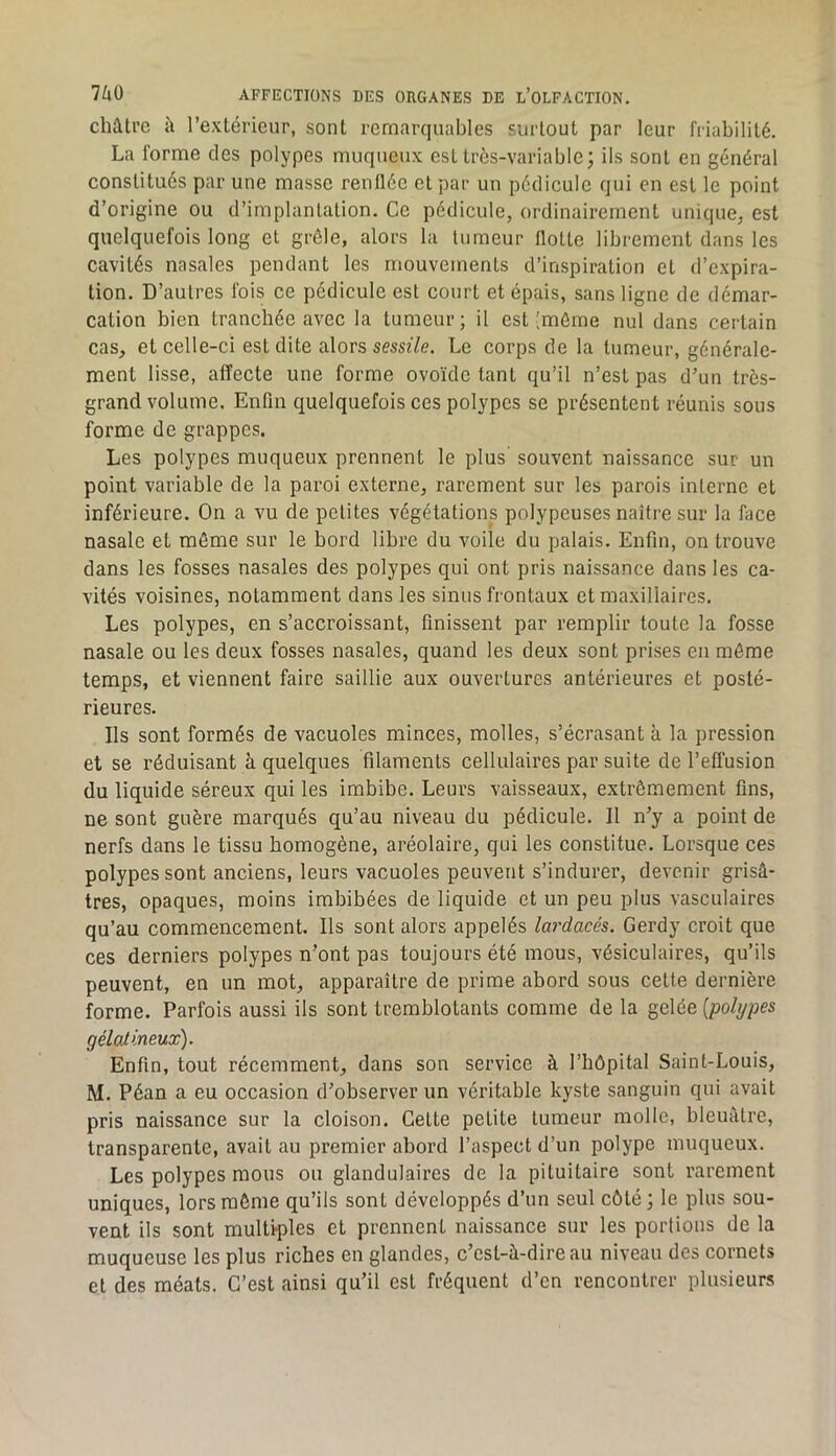 châtre â l’extérieur, sont remarquables surtout par leur friabilité. La forme des polypes muqueux est très-variable; ils sont en général constitués par une masse renflée et par un pédicule qui en est le point d’origine ou d’implantation. Ce pédicule, ordinairement unique, est quelquefois long et grêle, alors la tumeur flotte librement dans les cavités nasales pendant les mouvements d’inspiration et d’expira- tion. D’autres fois ce pédicule est court et épais, sans ligne de démar- cation bien tranchée avec la tumeur; il est [même nul dans certain cas, et celle-ci est dite alors sessîYe. Le corps de la tumeur, générale- ment lisse, affecte une forme ovoïde tant qu’il n’est pas d’un très- grand volume. Enfin quelquefois ces polypes se présentent réunis sous forme de grappes. Les polypes muqueux prennent le plus souvent naissance sur un point variable de la paroi externe, rarement sur les parois interne et inférieure. On a vu de petites végétations polypeuses naître sur la face nasale et môme sur le bord libre du voile du palais. Enfin, on trouve dans les fosses nasales des polypes qui ont pris naissance dans les ca- vités voisines, notamment dans les sinus frontaux et maxillaires. Les polypes, en s’accroissant, finissent par remplir toute la fosse nasale ou les deux fosses nasales, quand les deux sont prises en môme temps, et viennent faire saillie aux ouvertures antérieures et posté- rieures. Ils sont formés de vacuoles minces, molles, s’écrasant à la pression et se réduisant à quelques filaments cellulaires par suite de l’effusion du liquide séreux qui les imbibe. Leurs vaisseaux, extrêmement fins, ne sont guère marqués qu’au niveau du pédicule. Il n’y a point de nerfs dans le tissu homogène, aréolaire, qui les constitue. Lorsque ces polypes sont anciens, leurs vacuoles peuvent s’indurer, devenir grisâ- tres, opaques, moins imbibées de liquide et un peu plus vasculaires qu’au commencement. Ils sont alors appelés lardacés. Gerdy croit que ces derniers polypes n’ont pas toujours été mous, vésiculaires, qu’ils peuvent, en un mot, apparaître de prime abord sous cette dernière forme. Parfois aussi ils sont tremblotants comme de la gelée [polypes gélaiineux). Enfin, tout récemment, dans son service à l’hôpital Saint-Louis, M. Péan a eu occasion d’observer un véritable kyste sanguin qui avait pris naissance sur la cloison. Cette petite tumeur molle, bleuâtre, transparente, avait au premier abord l’aspect d’un polype muqueux. Les polypes mous ou glandulaires de la pituitaire sont rarement uniques, lors môme qu’ils sont développés d’un seul côté ; le plus sou- vent ils sont multiples et prennent naissance sur les portions de la muqueuse les plus riches en glandes, c’est-à-dire au niveau des cornets et des méats. C’est ainsi qu’il est fréquent d’en rencontrer plusieurs