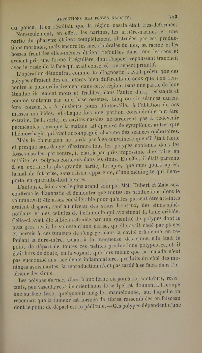 du pouce. Il en résultait que la région nasale était très-déformée. Non-seulement, en effet, les narines, les arrière-narines et une partie du pharynx étaient complètement obstruées par ces produc- tions morbides, mais encore les faces latérales du nez, sa racine et les bosses frontales elles-mêmes étaient refoulées dans tous les sens et avaient pris une forme irrégulière dont l’aspect repoussant tranchait avec le reste de la face qui avait conservé son aspect primitif. L’opération démontra, comme le diagnostic l’avait prévu, que ces polypes offraient des caractères bien différents de ceux que 1 on ren- contre le plus ordinaii’ement dans cette région. Dans une partie de leur étendue ils étaient mous et friables, dans l’autre durs, résistants et comme soutenus par une base osseuse. Cinq ou six séances durent être consacrées, à plusieurs jours d’intervalle, à l’ablation de ces masses morbides, et chaque fois une portion considérable put être extraite. De la sorte, les cavités nasales ne tardèrent pas à redevenir perméables, sans que la malade ait éprouvé de symptômes autres que l’hémorrhagie qui avait accompagné chacune des séances opératoires. Mais le chirurgien ne tarda pas à se convaincre que s il était facile et presque sans danger d’extraire tous les polypes contenus dans les fosses nasales, par contre, il était à peu près impossible d extraire en totalité les polypes contenus dans les sinus. En effet, il était parvenu à en extraire la plus grande partie, lorsque, quelques jours après, la malade fut prise, sans raison apparente, d’une méningite qui 1 em- porta en quarante-huit heures. L’autopsie, faite avec le plus grand soin par MM. Hubert et Malassez, confirma le diagnostic et démontra que toutes les productions dont le volume avait été assez considérable pour qu’elles pussent être atteintes avaient disparu, sauf au niveau des sinus frontaux, des sinus sphé- noïdaux et des cellules de l’ethmoïde qui avoisinent la lame criblée. Celle-ci avait été si bien refoulée par une quantité de polypes dont le plus gros avait le volume d’une cerise, qu’elle avait cédé par places et permis à ces tumeurs de s’engager dans la cavité crânienne en re- foulant la dure-mère. Quant à la muqueuse des sinus, elle était le point de départ de toutes ces petites productions polypeuses, et il était hors de doute, en la voyant, que lors môme que la malade n’eût pas succombé aux accidents inflammatoires produits du côté des mé- ninges avoisinantes, la reproduction n’eût pas tardé à se faire dans 1 in- térieur des sinus. Les polypes /lôreux, d’un blanc terne ou jaunâtre, sont durs, résis- tants, peu vasculaires ; ils crient sous le scalpel et donnent â la coupe une surface lisse, quelquefois inégale, mamelonnée, sur laquelle on reçonnaît que la tumeur est formée de fibres rassemblées en faisceau dont le point de départ est au pédicule. — Ces polypes dépendent d une