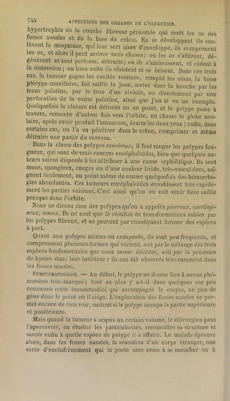 hypertrophie de la couche fibreuse périostale qui revêt les os des fosses nasales et de la base du crftne. En se développant ils sou- èvent la muqueuse, qui leur sert alors d’enveloppe, ils compriment les os, et alors il peut arriver trois choses: ou les os s’altèrent, dé- génèrent et sont perforés, détruits; ou ils s’amincissent, et cèdent à la distension ; ou bien enfin ils résistent et se brisent. Dans ces trois cas, la tumeur gagne les cavités voisines, remplit les sinus, la fosse ptérygo-maxillaire, fait saillir la joue, arrive dans la bouche par les trous palatins, par le trou d’un alvéole, ou directement par une perforation de la voûte palatine, ainsi que j’en ai vu un exemple. Quelquefois la cloison est détruite en un point, et le polype passe à tiavers, remonte d’autres fois vers l’orbite, en chasse le globe ocu- laire, après avoir produit l’amaurose, écarte les deux yeux ; enfin, dans certains cas, on l’a vu pénétrer dans le crâne, comprimer et même détruire une partie du cerveau. Dans la classe des polypes cancéreux, il faut ranger les polypes fon- gueux, qui sont devrais cancers encéphaloïdes, bien que quelques au- teurs soient disposés à les attribuer à une cause syphilitique. Ils sont mous, spongieux, rouges ou d’une couleur livide, très-vasculaires, sai- gnant facilement, au point même de causer quelquefois des hémorrha- gies abondantes. Ces tumeurs encéphaloïdes envahissent très-rapide- ment les parties voisines. C’est ainsi qu’on en voit venir faire saillie presque dans l’orbite. Nous ne dirons rien des polypes qu’on a appelés pierreux, cartilagi- neux, osseux. Ils ne sont que le résultat de transformations subies par les polypes fibreux, et ne peuvent par conséquent former des espèces à part. Quant aux polypes mixtes ou composés, ils sont peu fréquents, et comprennent plusieurs formes qui varient, soit par le mélange des trois espèces fondamentales que nous avons décrites, soit par la présence de kystes dans leur intérieur : ils ont été observés très-rarement dans les fosses nasales. Symptomatologie. — Au début, le polype ne donne lieu à aucun iDbé- nomône très-marqué ; tout au plus y a-t-il dans quelques cas peu communs cette incommodité qui accompagne le coryza, un peu de gêne dans le point où il siège. L’exploration des fosses nasales ne per- met encore de rien voir, surtout si le polype occupe la partie supérieure et postérieure. Mais quand la tumeur a acquis un certain volume, le chirurgien peut l’apercevoir, en étudier les particularités, reconnaître sa structure et savoir enfin à quelle espèce de polype il a affaire. Le malade éprouve alors, dans les fosses nasales, la sensation d’un corps étranger, une sorte d’enchifrènement qui le porte sans cesse à se moucher ou â