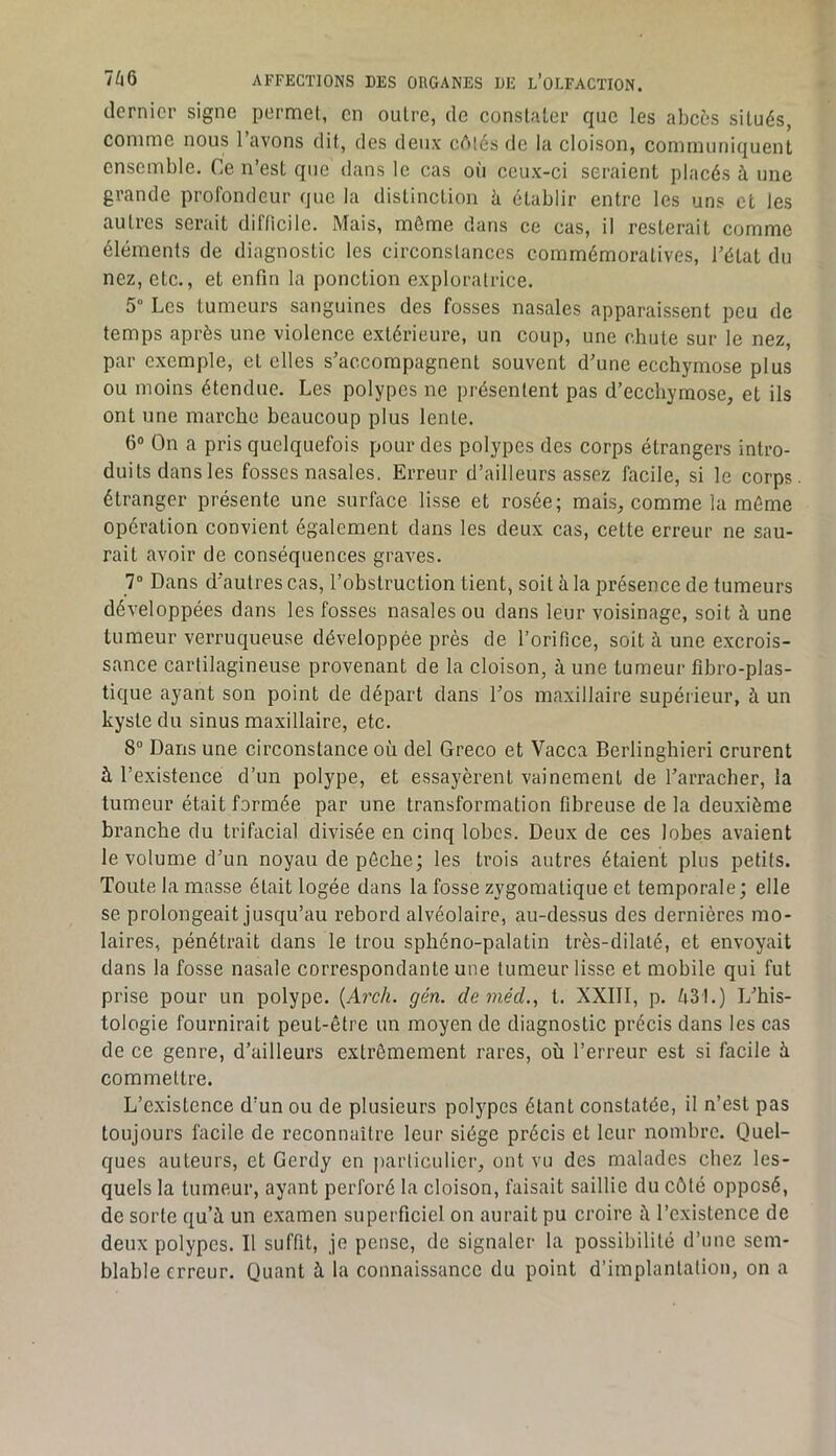 dernier signe permet, en outre, de constater que les abcès situés, comme nous l’avons dit, des deux cAtés de la cloison, communiquent ensemble. Ce n’est que dans le cas où ceux-ci seraient placés à une grande profondeur que la distinction h établir entre les uns et les autres serait difficile. Mais, môme dans ce cas, il resterait comme éléments de diagnostic les circonstances commémoratives, l’état du nez, etc., et enfin la ponction exploratrice. 5 Les tumeurs sanguines des fosses nasales apparaissent peu de temps après une violence extérieure, un coup, une chute sur le nez, par exemple, et elles s’accompagnent souvent d’une ecchymose plus ou moins étendue. Les polypes ne présentent pas d’ecchyrnose, et ils ont une marche beaucoup plus lente. 6“ On a pris quelquefois pour des polypes des corps étrangers intro- duits dansles fosses nasales. Erreur d’ailleurs assez facile, si le corps, étranger présente une surface lisse et rosée; mais, comme la môme opération convient également dans les deux cas, cette erreur ne sau- rait avoir de conséquences graves. 7“ Dans d’autres cas, l’obstruction tient, soit à la présence de tumeurs développées dans les fosses nasales ou dans leur voisinage, soit à une tumeur verruqueuse développée près de l’orifice, soit à une excrois- sance cartilagineuse provenant de la cloison, à une tumeur fibro-plas- tique ayant son point de départ dans l’os maxillaire supérieur, à un kyste du sinus maxillaire, etc. 8“ Dans une circonstance où del Greco et Vacca Berlinghieri crurent à l’existence d’un polype, et essayèrent vainement de l’arracher, la tumeur était formée par une transformation fibreuse de la deuxième branche du trifacial divisée en cinq lobes. Deux de ces lobes avaient le volume d’un noyau de pôche; les trois autres étaient plus petits. Toute la masse était logée dans la fosse zygomatique et temporale; elle se prolongeait jusqu’au rebord alvéolaire, au-dessus des dernières mo- laires, pénétrait dans le trou sphéno-palatin très-dilalé, et envoyait dans la fosse nasale correspondante une tumeur lisse et mobile qui fut prise pour un polype. {Arch. gén. de inéd,, t. XXIIl, p. ù31.) L’his- tologie fournirait peut-être un moyen de diagnostic précis dans les cas de ce genre, d’ailleurs extrêmement rares, où l’erreur est si facile à commettre. L’existence d’un ou de plusieurs polypes étant constatée, il n’est pas toujours facile de reconnaître leur siège précis et leur nombre. Quel- ques auteurs, et Gerdy en iiarticulicr, ont vu des malades chez les- quels la tumeur, ayant perforé la cloison, faisait saillie du côté opposé, de sorte qu’à un examen superficiel on aurait pu croire à l’existence de deux polypes. Il suffit, je pense, de signaler la possibilité d’une sem- blable erreur. Quant à la connaissance du point d’implantation, on a