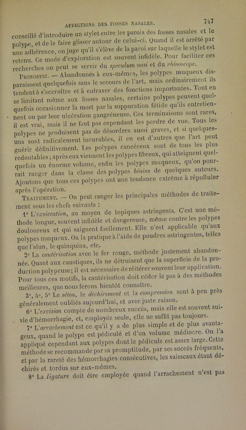 conseillé d’inlroduire un slylet entre les parois des fosses nasales et le nolvpe et de le faire glisser autour de celui-ci. Quand d est arrête par une adhérence, on juge qu’il s’élève de la paroi sur laquelle le stylet est retenu. Ce mode d’exploration est souvent infidèle. Pour faciliter ces recherches on peut se servir du spéculum nasi et du rkinoscope. Pronostic. — Abandonnés à eux-mêmes, les polypes muqueux dis- paraissent quelquefois sans le secours de l’art, mais ordinairement ils tendent à s’accroître et à entraver des fondions importantes, louten se limitant même aux fosses nasales, certains polypes peuvent qucl- nuefois occasionner la mort parla suppuration fétide qu’ils entretien- • nent ou par leur ulcération gangréneuse. Ces terminaisons sont rares, il est vrai, mais il ne faut pas cependant les perdre de vue. Tous les polypes ne produisent pas de désordres aussi graves, et si que ques- uns sont radicalement incurables, il en est d’autres que 1 art peut guérir définitivement. Les polypes cancéreux sont de tous les plus Jedoulables ; après eux viennent les polypes fibreux, qui atteignent quel- ouefois un énorme volume, enfin les polypes muqueux, qu on pour- rait ranger dans la classe des polypes bénins de quelques auteurs. Ajoutons que tous ces polypes ont une tendance extreme à répulluler après l’opération. . Traitement. — On peut ranger les principales méthodes de traite- ment sous les chefs suivants : ru t ' h'exsiccation, au moyen de topiques astringents. C est une mé- thode longue, souvent infidèle et dangereuse, même contre les polypes douloureux et qui saignent facilement. Elle n’est applicable qu aux polypes muqueux. On la pratique à l’aide de poudres astringentes, telles que l’alun, le quinquina, etc. . , 2“ La cautérisation avec le fer rouge, méthode justement abando née. Quant aux caustiques, ils ne détruisent que la superficie de la pro- duction polypeuse; il est nécessaire de réitérer souvent leur application. Pour tous ces motifs, la cautérisation doit céder le pas a des melho es meilleures, que nous ferons bientôt connaître. 3-, Zio, 5» Le séton, le déchirement et la compression sont à peu près généralement oubliés aujourd’hui, et avec juste raison. 6» Vexcision compte de nombreux succès, mais elle est souvent sui- vie d’hémorrhagie, et, employée seule, elle ne suffit pas toujours. 7» Varrachement ce qu’il y a de plus simple et de plus avanta- geux, quand le polype est pédiculé et d’un volume médiocre. On l a appliqué cependant aux polypes dont le pédicule est assez hn-ge. Cette méthode se recommande par sa promptitude, par ses succès fréquents, et par la rareté des hémorrhagies consécutives, les vaisseaux étant dé- chirés et tordus sur eux-memes. ^ 8° La Ligature doit être employée quand l’arrachement n est pas