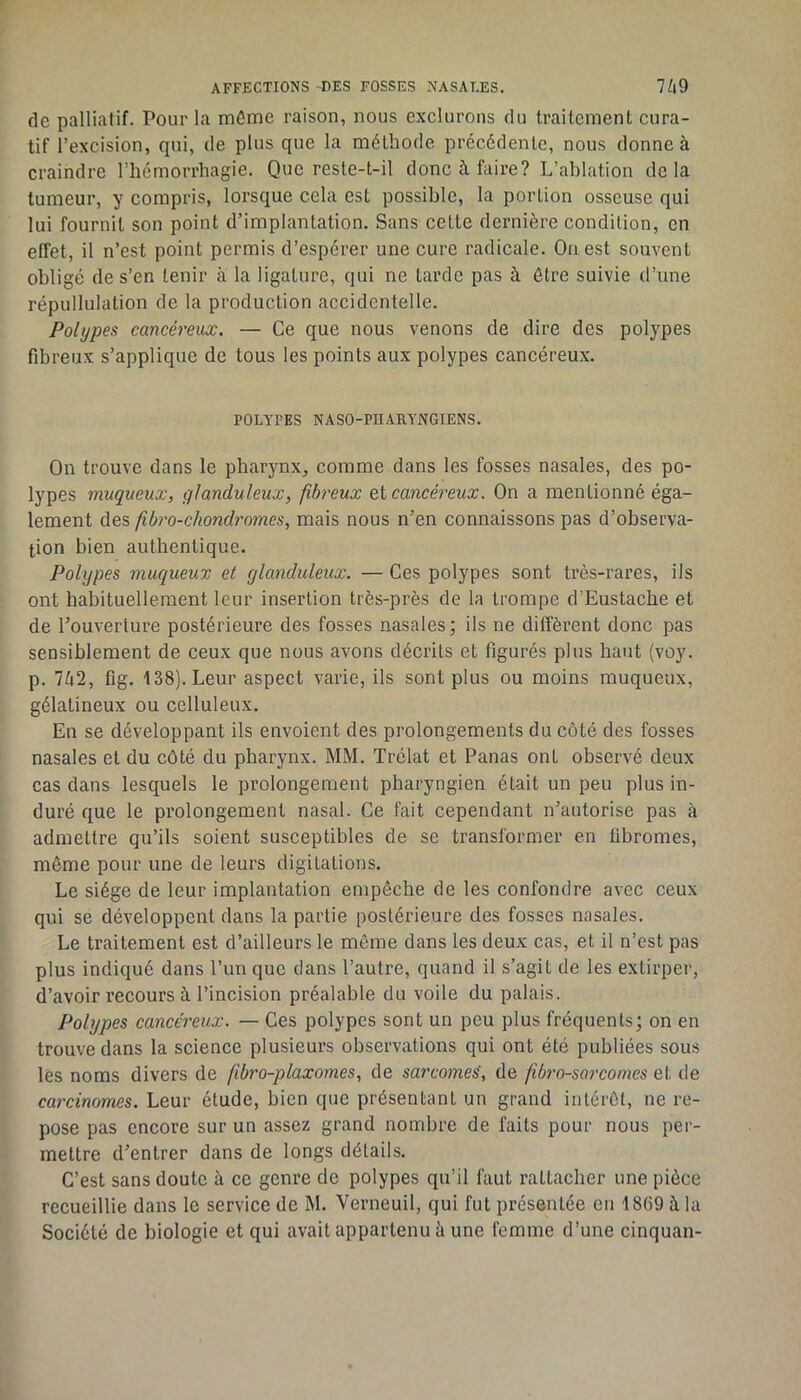 de palliatif. Pour la mCme raison, nous exclurons du traitement cura- tif l’excision, qui, de plus que la méthode précédente, nous donne à craindre l’hémorrhagie. Que reste-t-il donc à faire? L’ablation delà tumeur, y compris, lorsque cela est possible, la portion osseuse qui lui fournit son point d’implantation. Sans celte dernière condition, en effet, il n’est point permis d’espérer une cure radicale. Ouest souvent obligé de s’en tenir à la ligature, qui ne larde pas à être suivie d’une répullulation de la production accidentelle. Polypes cancéreux. — Ce que nous venons de dire des polypes fibreux s’applique de tous les points aux polypes cancéreux. POLYTES NASO-PUARYNGIENS. On trouve dans le pharynx, comme dans les fosses nasales, des po- lypes muqueux, glanduleux, fibreux Qi cancéreux. On a mentionné éga- lement des fhro-chondrornes, mais nous n’en connaissons pas d’observa- tion bien authentique. Polypes muqueux et glanduleux. — Ces polypes sont très-rares, ils ont habituellement leur insertion très-près de la trompe d’Eustache et de l’ouverture postérieure des fosses nasales; ils ne diffèrent donc pas sensiblement de ceux que nous avons décrits et figurés plus haut (voy. p. 742, fig. 138}. Leur aspect varie, ils sont plus ou moins muqueux, gélatineux ou celluleux. En se développant ils envoient des prolongements du côté des fosses nasales et du côté du pharynx. MM. Trélat et Panas ont observé deux cas dans lesquels le prolongement pharyngien était un peu plus in- duré que le prolongement nasal. Ce fait cependant n’autorise pas à admettre qu’ils soient susceptibles de se transformer en fibromes, même pour une de leurs digitations. Le siège de leur implantation empêche de les confondre avec ceux qui se développent dans la partie postérieure des fosses nasales. Le traitement est d’ailleurs le môme dans les deux cas, et il n’est pas plus indiqué dans l’un que dans l’autre, quand il s’agit de les extirper, d’avoir recours à l’incision préalable du voile du palais. Polypes cancéreux. — Ces polypes sont un peu plus fréquents; on en trouve dans la science plusieurs observations qui ont été publiées sous les noms divers de ftbro-plaxomes, de sarcomes, de fibrosarcomes et de carcinomes. Leur étude, bien que présentant un grand intérêt, ne re- pose pas encore sur un assez grand nombre de faits pour nous per- mettre d’entrer dans de longs détails. C’est sans doute à ce genre de polypes qu’il faut rattacher une pièce recueillie dans le service de M. Verneuil, qui fut présentée en 1869 à la Société de biologie et qui avait appartenu à une femme d’une cinquan-