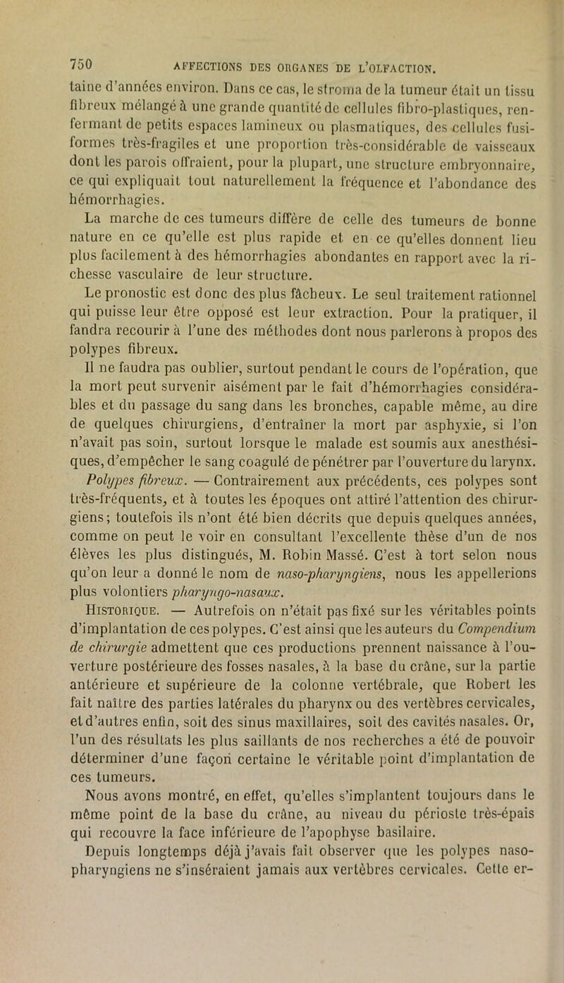 laine d’années environ. Dans ce cas, le stroma de la tumeur était un tissu fibreux mélangeai une grande quantité de cellules fibro-plastiques, ren- fermant de petits espaces lumineux ou plasmatiques, des cellules fusi- formes très-fragiles et une proportion très-considérable de vaisseaux dont les parois olfraientj pour la plupart, une structure embryonnaire, ce qui expliquait tout naturellement la fréquence et l’abondance des hémorrhagies. La marche de ces tumeurs diffère de celle des tumeurs de bonne nature en ce qu’elle est plus rapide et en ce qu’elles donnent lieu plus facilement à des hémorrhagies abondantes en rapport avec la ri- chesse vasculaire de leur structure. Le pronostic est donc des plus fâcheux. Le seul traitement rationnel qui puisse leur être opposé est leur extraction. Pour la pratiquer, il faudra recourir à l’une des méthodes dont nous parlerons à propos des polypes fibreux. Il ne faudra pas oublier, surtout pendant le cours de l’opération, que la mort peut survenir aisément par le fait d’hémorrhagies considéra- bles et du passage du sang dans les bronches, capable même, au dire de quelques chirurgiens, d’entraîner la mort par asphyxie, si l’on n’avait pas soin, surtout lorsque le malade est soumis aux anesthési- ques, d’empêcher le sang coagulé de pénétrer par l’ouverture du larynx. Polypes fibreux. — Contrairement aux précédents, ces polypes sont très-fréquents, et à toutes les époques ont attiré l’attention des chirur- giens; toutefois ils n’ont été bien décrits que depuis quelques années, comme on peut le voir en consultant l’excellente thèse d’un de nos élèves les plus distingués, M. Robin Massé. C’est à tort selon nous qu’on leur a donné le nom de naso-phai'yngiens, nous les appellerions plus volontiers pharyugo-nasaux. Historique. — Autrefois on n’était pas fixé sur les véritables points d’implantation de ces polypes. C’est ainsi que les auteurs du Compendium de chirurgie admettent que ces productions prennent naissance à l’ou- verture postérieure des fosses nasales, à la base du crâne, sur la partie antérieure et supérieure de la colonne vertébrale, que Robert les fait naître des parties latérales du pharynx ou des vertèbres cervicales, et d’autres enfin, soit des sinus maxillaires, soit des cavités nasales. Or, l’un des résultats les plus saillants de nos recherches a été de pouvoir déterminer d’une façon certaine le véritable point d’implantation de ces tumeurs. Nous avons montré, en effet, qu’elles s’implantent toujours dans le môme point de la base du crâne, au niveau du périoste très-épais qui recouvre la face inférieure de l’apophyse basilaire. Depuis longtemps déjà j’avais fait observer que les polypes naso- pharyngiens ne s’inséraient jamais aux vertèbres cervicales. Celle er-