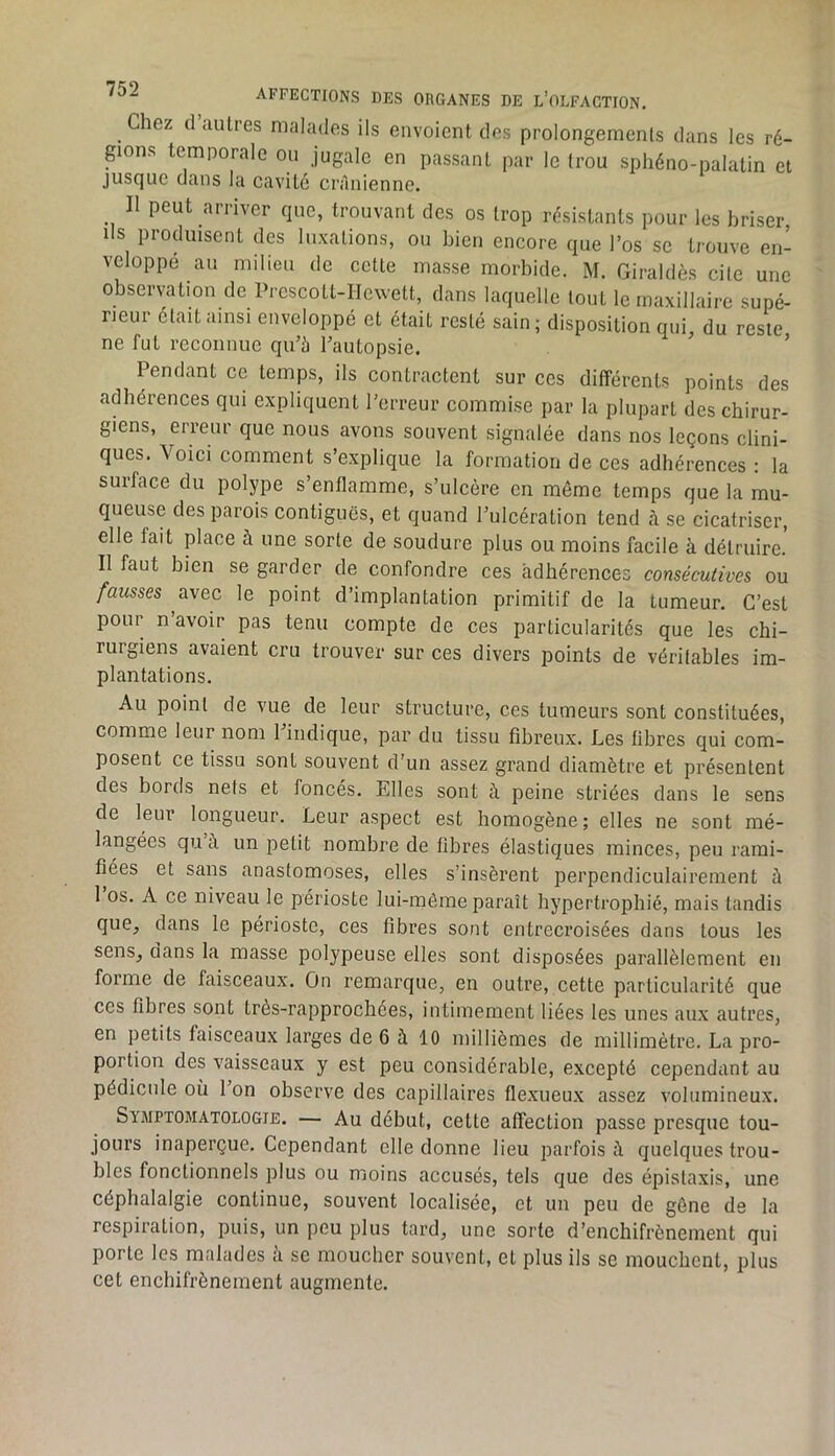 ^ Chez d aulres malades ils envoient des prolongemenls dans les ré- gions temporale ou jugale en passant par le (rou sphéno-palatin et jusque dans la cavité crânienne. Il peut arriver que, trouvant des os trop résistants pour les briser, Ils produisent des luxations, ou bien encore que l’os se trouve en- veloppé au milieu de cette masse morbide. M. Giraldès cite une observation de PrcscoLl-IIewett, dans laquelle tout le maxillaire supé- rieur était ainsi enveloppé et était resté sain ; disposition qui, du reste ne fut reconnue qu’à l’autopsie.  ’ Pendant ce temps, ils contractent sur ces différents points des adhérences qui expliquent l’erreur commise par la plupart des chirur- giens, erreur que nous avons souvent signalée dans nos leçons clini- ques. Voici comment s’explique la formation de ces adhérences : la surface du polype s’enflamme, s’ulcère en même temps que la mu- queuse des parois contiguës, et quand l’ulcération tend à se cicatriser, elle fait place à une sorte de soudure plus ou moins facile à détruire.' Il faut bien se garder de confondre ces adhérences consécutives ou fausses avec le point d’implantation primitif de la tumeur. C’est pour n’avoir pas tenu compte de ces particularités que les chi- rurgiens avaient cru trouver sur ces divers points de véritables im- plantations. Au point de vue de leur structure, ces tumeurs sont constituées, comme leur nom l’indique, par du tissu fibreux. Les libres qui com- posent ce tissu sont souvent d’un assez grand diamètre et présentent des bords nets et foncés. Elles sont à peine striées dans le sens de leur longueur. Leur aspect est homogène; elles ne sont mé- langées qu à. un petit nombre de fibres élastiques minces, peu rami- fiées et sans anastomoses, elles s’insèrent iierpendiculairement à 1 os. A ce niveau le périoste lui-même paraît hypertrophié, mais tandis que^ dans le périoste, ces fibres sont entrecroisées dans tous les senSj dans la masse polypeuse elles sont disposées parallèlement en forme de faisceaux. On remarque, en outre, cette particularité que ces fibres sont trôs-rapprochées, intimement liées les unes aux autres, en petits faisceaux larges de 6 à 10 millièmes de millimètre. La pro- portion des vaisseaux y est peu considérable, excepté cependant au pédicule où l’on observe des capillaires flexueux assez volumineux. Symptomatologie. — Au début, celte affection passe presque tou- jours inaperçue. Cependant elle donne lieu jiarfois quelques trou- bles fonctionnels plus ou moins accusés, tels que des épistaxis, une céphalalgie continue, souvent localisée, et un peu de gêne de la respiration, puis, un peu plus tard, une sorte d’enchifrènement qui porte les malades à se moucher souvent, et plus ils se mouchent, plus cet enchifrènement augmente.