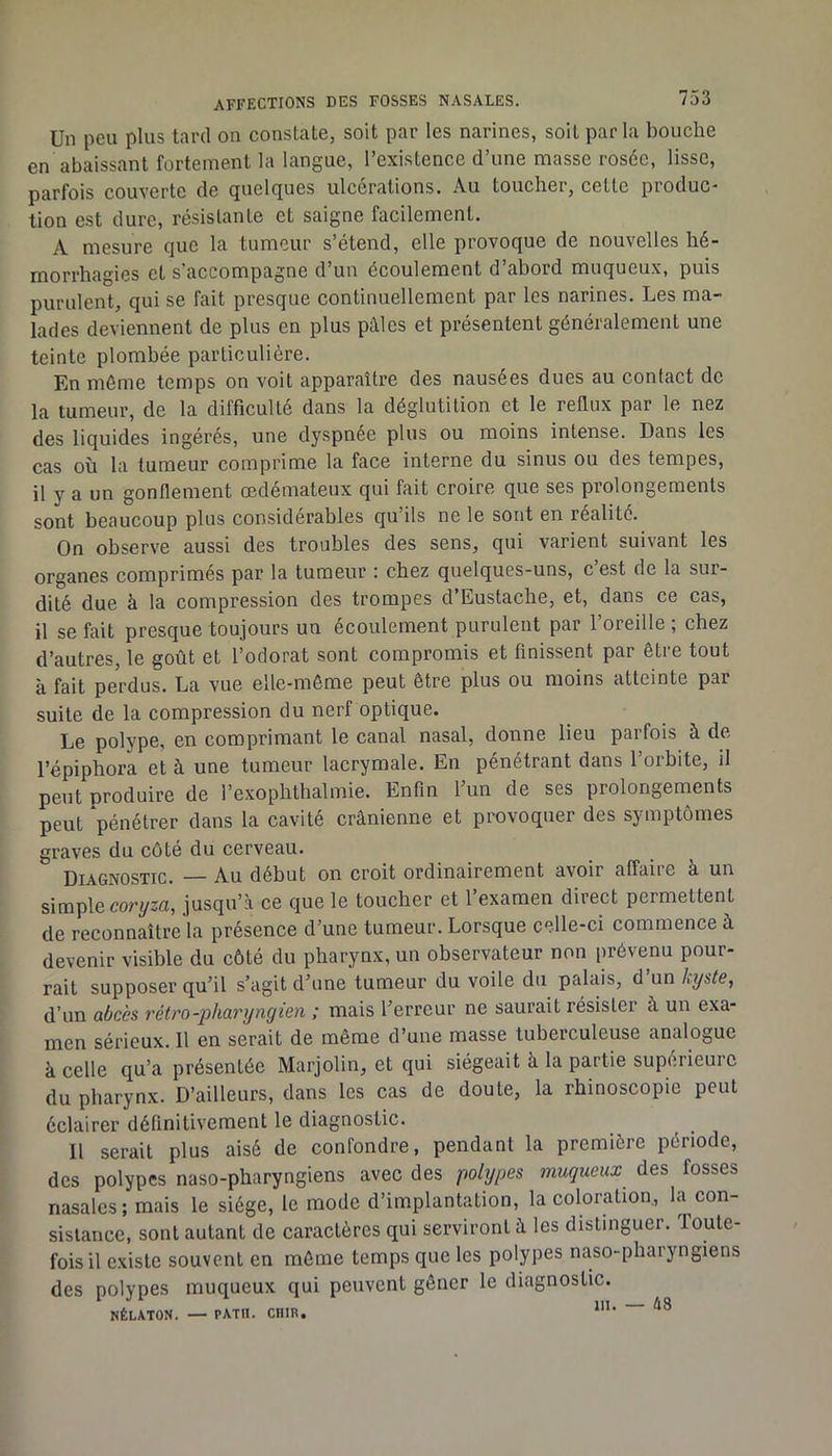 Un peu plus tard on constate, soit par les narines, soit parla bouche en abaissant fortement la langue, l’existence d’une masse rosée, lisse, parfois couverte de quelques ulcérations. Au toucher, cette produc- tion est dure, résistante et saigne facilement. A mesure que la tumeur s’étend, elle provoque de nouvelles hé- morrhagies et s’accompagne d’un écoulement d’abord muqueux, puis purulent, qui se fait presque continuellement par les narines. Les ma- lades deviennent de plus en plus pâles et présentent généralement une teinte plombée particulière. En même temps on voit apparaître des nausées dues au contact de la tumeur, de la difficulté dans la déglutition et le reflux par le nez des liquides ingérés, une dyspnée plus ou moins intense. Dans les cas où la tumeur comprime la face interne du sinus ou des tempes, il y a un gonflement œdémateux qui fait croire que ses prolongements sont beaucoup plus considérables qu’ils ne le sont en réalité. On observe aussi des troubles des sens, qui varient suivant les organes comprimés par la tumeur : chez quelques-uns, c’est de la sur- dité due à la compression des trompes d’Eustache, et, dans ce cas, il se fait presque toujours un écoulement purulent par l’oreille ; chez d’autres, le goût et l’odorat sont compromis et finissent par être tout à fait perdus. La vue elle-même peut être plus ou moins atteinte par suite de la compression du nerf optique. Le polype, en comprimant le canal nasal, donne lieu parfois à de l’épiphora et à une tumeur lacrymale. En pénétrant dans l’orbite, il peut produire de l’exophthalmie. Enfin 1 un de ses prolongements peut ‘pénétrer dans la cavité crânienne et provoquer des symptômes graves du côté du cerveau. Diagnostic. — Au début on croit ordinairement avoir affaiie k un simple coryza, jusqu’à ce que le toucher et l’examen direct permettent de reconnaître la présence d’une tumeur. Lorsque celle-ci commence à devenir visible du côté du pharynx, un observateur non prévenu pour- rait supposer qu’il s’agit d’une tumeur du voile du palais, d’un kyste, d’un abcès rétro-pharyngien ; mais l’erreur ne saurait résister à un exa- men sérieux. Il en serait de même d’une masse tuberculeuse analogue à celle qu’a présentée Marjolin, et qui siégeait à la partie supérieure du pharynx. D’ailleurs, dans les cas de doute, la rhinoscopie peut éclairer définitivement le diagnostic. Il serait plus aisé de confondre, pendant la première période, des polypes naso-pharyngiens avec des polypes muqueux des fosses nasales ; mais le siège, le mode d’implantation, la coloration, la con- sistance, sont autant de caractères qui serviront à les distinguer. Toute- fois il existe souvent en même temps que les polypes naso-pharyngiens des polypes muqueux qui peuvent gêner le diagnostic. NÉLATON. — PATII. CHIR.