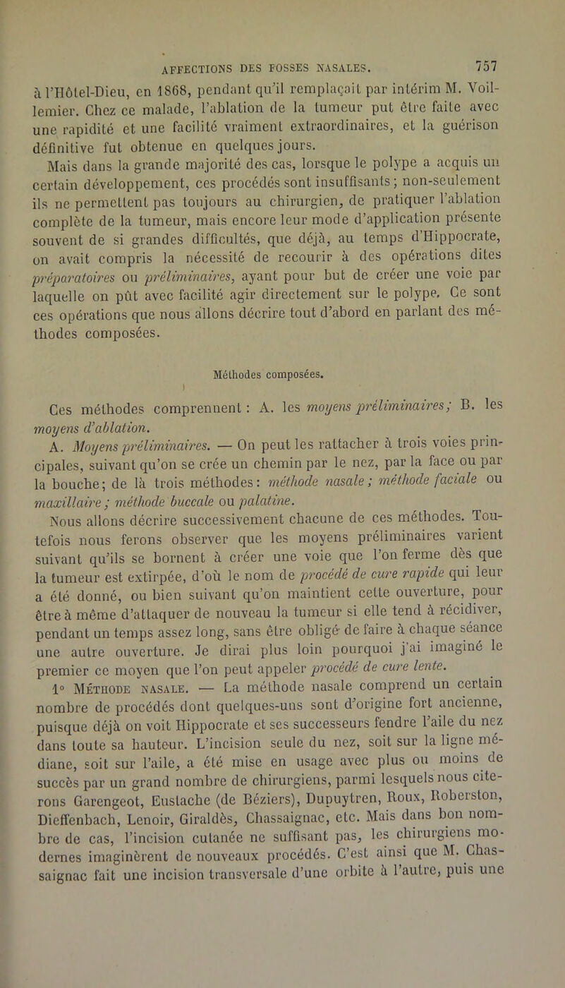 à rilôlel-Dieu, en 1868, pendant qu’il remplaçait par intérim M. Voil- lemier. Chez ce malade, l’ablation de la tumeur put être faite avec une rapidité et une facilité vraiment extraordinaires, et la guérison définitive fut obtenue en quelques jours. Mais dans la grande majorité des cas, lorsque le polype a acquis uu certain développement, ces procédés sont insuffisants ; non-seulement ils ne permettent pas toujours au chirurgien, de pratiquer l’ablation complète de la tumeur, mais encore leur mode d’application présente souvent de si grandes difGcultés, que déjà, au temps d’Hippocrate, on avait compris la nécessité de recourir à des opérations dites préparatoires ou préliminaires, ayant pour but de créer une voie par laquelle on pût avec facilité agir directement sur le polype. Ce sont ces opérations que nous allons décrire tout d’abord en parlant des mé- thodes composées. Mélhodes composées. I Ces méthodes comprennent : A. les moyens préliminaires; B. les moyens d’ablation. A. Moyens préliminaires. — On peut les rattacher à trois voies prin- cipales, suivant qu’on se crée un chemin par le nez, par la face ou par la bouche; de là trois méthodes: méthode nasale; méthode faciale ou maxillaire ; méthode buccale ou palatine. Nous allons décrire successivement chacune de ces méthodes. Tou- tefois nous ferons observer que les moyens préliminaires varient suivant qu’ils se bornent à créer une voie que l’on ferme dès que la tumeur est extirpée, d’où le nom de procédé de cure rapide c]ui leui a été donné, ou bien suivant qu’on maintient cette ouverture, pour être à même d’attaquer de nouveau la tumeur si elle tend à récidiver, pendant un temps assez long, sans être obligé de faire à chaque séance une autre ouverture. Je dirai plus loin pourquoi j ai imaginé le premier ce moyen ejue l’on peut appeler procédé de cure lente. 1® Méthode nasale. — La méthode nasale comprend un certain nombre de procédés dont quelques-uns sont d’origine fort ancienne, puisque déjà on voit Hippocrate et ses successeurs fendre l’aile du nez dans toute sa hauteur. L’incision seule du nez, soit sur la ligne mé- diane, soit sur l’aile, a été mise en usage avec plus ou moins de succès par un grand nombre de chirurgiens, parmi lesquels nous cite- rons Garengeot, Euslache (de Béziers), Dupuytren, Roux, Roberston, Dieflénbach, Lenoir, Giraldès, Chassaignac, etc. Mais dans bon nom- bre de cas, l’incision cutanée ne suffisant pas, les chirurgiens mo- dernes imaginèrent de nouveaux procédés. C’est ainsi que M. Chas- saignac fait une incision transversale d’une orbite à l’autre, puis une