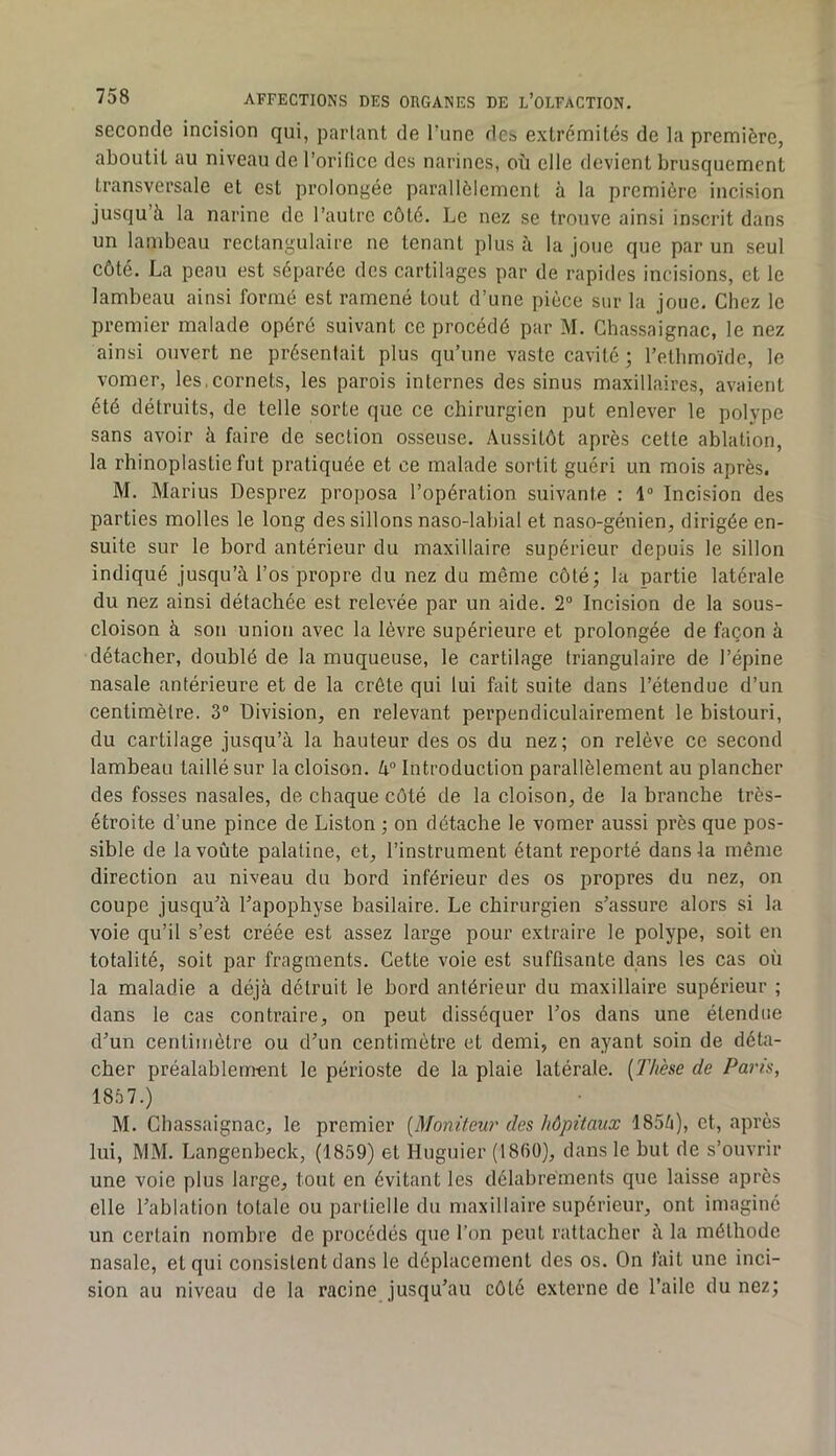 seconde incision qui, partant de rime des extrémités de la première, aboutit au niveau de l’orifice des narines, où elle devient brusquement transversale et est prolongée parallèlement à la première incision jusqu’à la narine de l’autre côté. Le nez se trouve ainsi inscrit dans un lambeau rectangulaire ne tenant plus à la joue que par un seul côté. La peau est séparée des cartilages par de rapides incisions, et le lambeau ainsi formé est ramené tout d’une pièce sur la joue. Chez le premier malade opéré suivant ce procédé par M. Chassaignac, le nez ainsi ouvert ne présentait plus qu’une vaste cavité ; l’ethmoïde, le vomer, les,cornets, les parois internes des sinus maxillaires, avaient été détruits, de telle sorte que ce chirurgien put enlever le polype sans avoir à faire de section osseuse. Aussitôt après cette ablation, la rlîinoplastie fut pratiquée et ce malade sortit guéri un mois après. M. Marins Desprez proposa l’opération suivante : Incision des parties molles le long dessillons naso-labial et naso-génien, dirigée en- suite sur le bord antérieur du maxillaire supérieur depuis le sillon indiqué jusqu’à l’os propre du nez du même côté; la partie latérale du nez ainsi détachée est relevée par un aide. 2“ Incision de la sous- cloison à sou union avec la lèvre supérieure et prolongée de façon à détacher, doublé de la muqueuse, le cartilage triangulaire de l’épine nasale antérieure et de la crête qui lui fait suite dans l’étendue d’un centimètre. 3“ Division, en relevant perpendiculairement le bistouri, du cartilage jusqu’à la hauteur des os du nez ; on relève ce second lambeau taillé sur la cloison. k° Introduction parallèlement au plancher des fosses nasales, de chaque côté de la cloison, de la branche très- étroite d’une pince de Liston ; on détache le vomer aussi près que pos- sible de la voûte palatine, et, l’instrument étant reporté dans la même direction au niveau du bord inférieur des os propres du nez, on coupe jusqu’à l’apophyse basilaire. Le chirurgien s’assure alors si la voie qu’il s’est créée est assez large pour extraire le polype, soit eu totalité, soit par fragments. Cette voie est suffisante dans les cas où la maladie a déjà détruit le bord antérieur du maxillaire supérieur ; dans le cas contraire, on peut disséquer l’os dans une étendue d’un centimètre ou d’un centimètre et demi, en ayant soin de déta- cher préalablement le périoste de la plaie latérale. {Thèse de Paris, 1857.) M. Chassaignac, le premier {Moniteur des hôpitaux 1855), et, après lui, MM. Langenbeck, (1859) et Huguier (1860), dans le but de s’ouvrir une voie plus large, tout en évitant les délabrements que laisse après elle l’ablation totale ou partielle du maxillaire supérieur, ont imaginé un certain nombre de procédés que l’on peut rattacher à la méthode nasale, et qui consistent dans le déplacement des os. On fait une inci- sion au niveau de la racine jusqu’au côté externe de l’aile du nez;