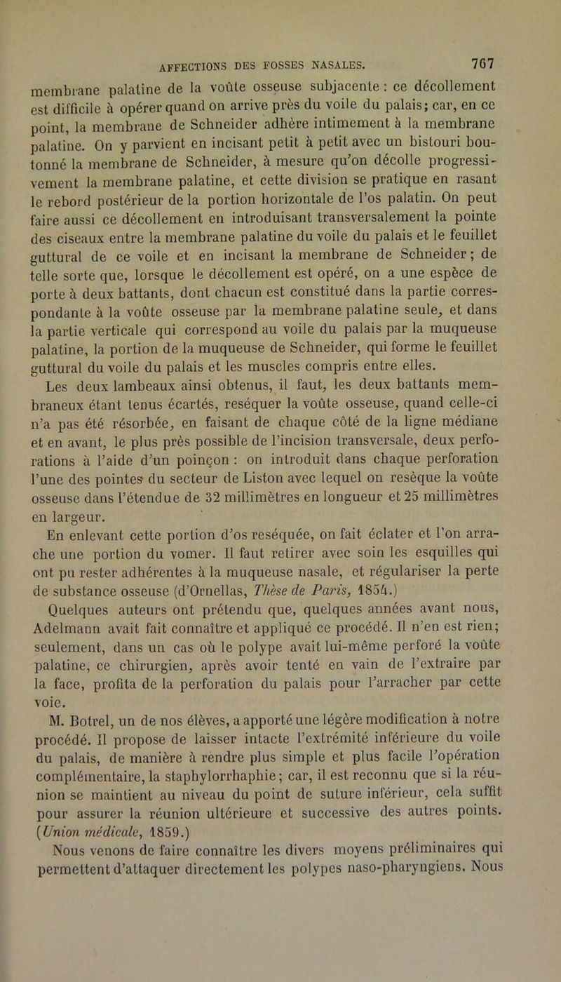 membiane palatine de la voûte osseuse subjacente : ce décollement est difficile h opérer quand on arrive près du voile du palais; car, en ce point, la membrane de Schneider adhère intimement à la membrane palatine. On y parvient en incisant petit à petit avec un bistouri bou- tonné la membrane de Schneider, à mesure qu’on décolle progressi- vement la membrane palatine, et cette division se pratique en rasant le rebord postérieur de la portion horizontale de l’os palatin. On peut faire aussi ce décollement en introduisant transversalement la pointe des ciseaux entre la membrane palatine du voile du palais et le feuillet guttural de ce voile et en incisant la membrane de Schneider ; de telle sorte que, lorsque le décollement est opéré, on a une espèce de porte à deux battants, dont chacun est constitué dans la partie corres- pondante à la voûte osseuse par la membrane palatine seule, et dans la partie verticale qui correspond au voile du palais par la muqueuse palatine, la portion de la muqueuse de Schneider, qui forme le feuillet guttural du voile du palais et les muscles compris entre elles. Les deux lambeaux ainsi obtenus, il faut, les deux battants mem- braneux étant tenus écartés, réséquer la voûte osseuse, quand celle-ci n’a pas été résorbée, en faisant de chaque côté de la ligne médiane et en avant, le plus près possible de l’incision transversale, deux perfo- rations à l’aide d’un poinçon : on introduit dans chaque perforation l’une des pointes du secteur de Liston avec lequel on resèque la voûte osseuse dans l’étendue de 32 millimètres en longueur et 25 millimètres en largeur. En enlevant cette portion d’os réséquée, on fait éclater et l’on arra- che une portion du vomer. Il faut retirer avec soin les esquilles qui ont pu rester adhérentes à la muqueuse nasale, et régulariser la perte de substance osseuse (d’Ornellas, Thèse de Paris, 1854.) Quelques auteurs ont prétendu que, quelques années avant nous, Adelmann avait fait connaître et appliqué ce procédé. Il n’en est rien; seulement, dans un cas où le polype avait lui-même perforé la voûte palatine, ce chirurgien, après avoir tenté en vain de l’extraire par la face, profita de la perforation du palais pour l’arracher par cette voie. M. Botrel, un de nos élèves, a apporté une légèi’e modification à notre procédé. Il propose de laisser intacte l’extrémité inférieure du voile du palais, de manière à rendre plus simple et plus facile l’opération complémentaire, la staphylorrhaphie ; car, il est reconnu que si la réu- nion se maintient au niveau du point de suture inférieur, cela suffit pour assurer la réunion ultérieure et successive des autres points. [Union médicale, 1859.) Nous venons de faire connaître les divers moyens préliminaires qui permettent d’attaquer directement les polypes naso-pliaryngiens. Nous