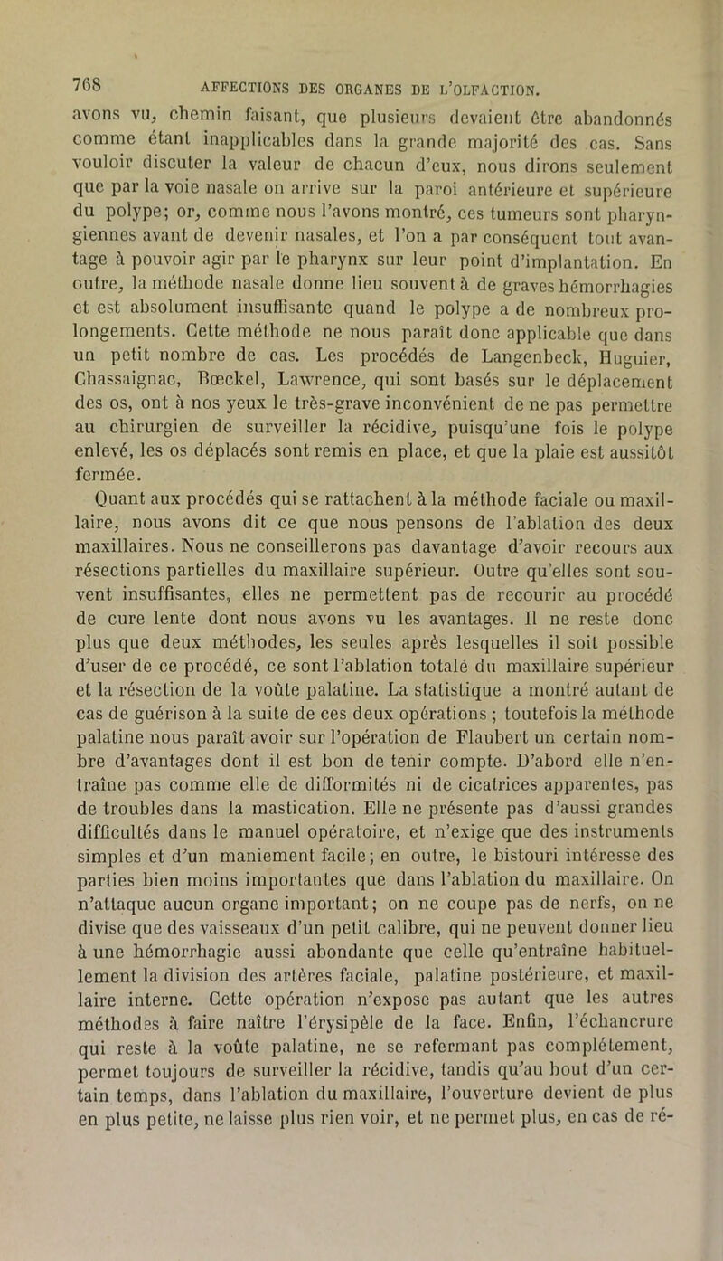 avons vu, chemin faisant, que plusieurs devaient ûtre abandonnés comme étant inapplicables dans la grande majorité des cas. Sans vouloir discuter la valeur de chacun d’eux, nous dirons seulement que par la voie nasale on arrive sur la paroi antérieure et supérieure du polype; or, comme nous l’avons montré, ces tumeurs sont pharyn- giennes avant de devenir nasales, et l’on a par conséquent tout avan- tage à pouvoir agir par ïe pharynx sur leur point d’implantation. En outre, la méthode nasale donne lieu souvent à de graves hémorrhagies et est absolument insuffisante quand le polype a de nombreux pro- longements. Cette méthode ne nous paraît donc applicable que dans un petit nombre de cas. Les procédés de Langenbeck, Huguier, Chassaignac, Bœckel, Lawrence, qui sont basés sur le déplacement des os, ont à nos yeux le très-grave inconvénient de ne pas permettre au chirurgien de surveiller la récidive, puisqu’une fois le polype enlevé, les os déplacés sont remis en place, et que la plaie est aussitôt fermée. Quant aux procédés qui se rattachent à la méthode faciale ou maxil- laire, nous avons dit ce que nous pensons de l’ablation des deux maxillaires. Nous ne conseillerons pas davantage d’avoir recours aux résections partielles du maxillaire supérieur. Outre qu’elles sont sou- vent insuffisantes, elles ne permettent pas de recourir au procédé de cure lente dont nous avons vu les avantages. Il ne reste donc plus que deux méthodes, les seules après lesquelles il soit possible d’user de ce procédé, ce sont l’ablation totale du maxillaire supérieur et la résection de la voûte palatine. La statistique a montré autant de cas de guérison à la suite de ces deux opérations ; toutefois la méthode palatine nous paraît avoir sur l’opération de Flaubert un certain nom- bre d’avantages dont il est bon de tenir compte. D’abord elle n’en- traîne pas comme elle de difformités ni de cicatrices apparentes, pas de troubles dans la mastication. Elle ne présente pas d’aussi grandes difficultés dans le manuel opératoire, et n’exige que des instruments simples et d’un maniement facile; en outre, le bistouri intéresse des parties bien moins importantes que dans l’ablation du maxillaire. On n’attaque aucun organe important; on ne coupe pas de nerfs, on ne divise que des vaisseaux d’un petit calibre, qui ne peuvent donner lieu à une hémorrhagie aussi abondante que celle qu’entraîne habituel- lement la division des artères faciale, palatine postérieure, et maxil- laire interne. Cette opération n’expose pas autant que les autres méthodes à faire naître l’érysipèle de la face. Enfin, l’échancrure qui reste à la voûte palatine, ne se refermant pas complètement, permet toujours de surveiller la récidive, tandis qu’au bout d’un cer- tain temps, dans l’ablation du maxillaire, l’ouverture devient de plus en plus petite, ne laisse plus rien voir, et ne permet plus, en cas de ré-