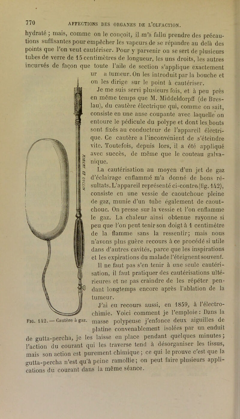 hydraté; mais, comme on le conçoit, il m’a fallu prendre des précau- tions suffisantes pour empêcher les vapeurs de se répandre au delà des points que l’on veut cautériser. Pour y parvenir on se sert de plusieurs tubes de verre de 15 centimètres de longueur, les uns droits, les autres incurvés de façon que toute l’aile de section s’applique exactement ur a tumeur. On les introduit par la bouche et on les dirige sur le point à cautériser. Je me suis servi plusieurs fois, et à peu près en même temps que M. Middeldorptf (de Bres- lau), du cautère électrique qui, comme on sait, consiste en une anse coupante avec laquelle’ on entoure le pédicule du polype et dont les.bouts sont fixés au conducteur de l’appareil électri- que. Ce cautère a l’inconvénient de s’éteindre vite. Toutefois, depuis lors, il a été appliqué avec succès, de même que le couteau galva- nique. La cautérisation au moyen d’un jet de gaz d’éclairage enflammé m’a donné de bons ré- sultats. L’appareil représenté ci-contr&(fig. Ià2), consiste en une vessie de caoutchouc pleine de gaz, munie d’un tube également de caout- chouc. On presse sur la vessie et l’on enflamme le gaz. La chaleur ainsi obtenue rayonne si peu que l’on peut tenir son doigt à 1 centimètre de la flamme sans la ressentir; mais nous n’avons plus guère recours à ce procédé si utile dans d’autres cavités, parce que les inspirations et les expirations du malade l’éteignent souvent. 11 ne faut pas s’en tenir à une seule cautéri- sation, il faut pratiquer des cautérisations ulté- rieures et ne pas craindre de les répéter pen- dant longtemps encore après l’ablation de la tumeur. J’ai eu recours aussi, en 1859, à l’électro- chimie. Voici comment je l’emploie : Dans la Fig. 1A2. —Cautère à gaz. masse polypeuse j’enfonce deux aiguilles de platine convenablement isolées par un enduit de gutta-percha, je les laisse en place pendant quelques minutes; l’action du courant qui les traverse tend à désorganiser les tissus, mais son action est purement chimique ; ce qui le prouve c’est que la gutta-percha n’est qu’à peine ramollie ; on peut faire plusieurs appli- cations du courant dans la môme séance.