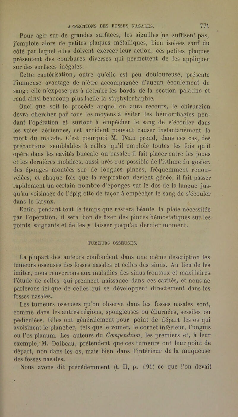 Pour agir sur de grandes surfaces, les aiguilles 'ne suffisent pas, j’emploie alors de petites plaques métalliques, bien isolées sauf du côté par lequel elles doivent exercer leur action, ces petites plaques présentent des coiu*bures diverses qui permettent de les appliquer sur des surfaces inégales. Cette cautérisation, outre qu’elle est peu douloureuse, présente l’immense avantage de n’être accompagnée d’aucun écoulement de sang ; elle n’expose pas cà détruire les bords de la section palatine et rend ainsi beaucoup plus facile la staphylorhaphie. Quel que soit le procédé auquel on aura recours, le chirurgien devra chercher par tous les moyens à éviter les hémorrhagies pen- dant l’opération et surtout à empêcher le sang de s’écouler dans les voies aériennes, cet accident pouvant causer instantanément la mort du malade. C’est pourquoi M. Péan prend, dans ces cas, des précautions semblables à celles qu’il emploie toutes les fois qu’il opère dans les cavités buccale ou nasale; il fait placer entre les joues et les dernières molaires, aussi près que possible de l’isthme du gosier, des éponges montées sur de longues pinces, fréquemment renou- velées, et chaque fois que la respiration devient gênée, il fait passer rapidement un certain nombre d’éponges sur le dos de la langue jus- qu’au voisinage de l’épiglotte de façon à empêcher le sang de s’écouler dans le larynx. Enfin, pendant tout le temps que restera béante la plaie nécessitée par l’opération, il sera bon de fixer des pinces hémostatiques sur les points saignants et de les y laisser jusqu’au dernier moment. TUMEURS OSSEUSES. La plupart des auteurs confondent dans une même description les tumeurs osseuses des fosses nasales et celles des sinus. Au lieu de les imiter, nous renverrons aux maladies des sinus frontaux et maxillaires l’étude de celles qui prennent naissance dans ces cavités, et nous ne parlerons ici que de celles qui se développent directement dans les fosses nasales. Les tumeurs osseuses qu’on observe dans les fosses nasales sont, comme dans les autres régions, spongieuses ou éburnées, sessiles ou pédiculées. Elles ont généralement pour point de départ les os qui avoisinent le plancher, tels que le vomer, le cornet inférieur, l’unguis ou l’os planum. Les auteurs du Compendium, les premiers et, à leur exemple,*M. Dolbeau, prétendent que ces tumeurs ont leur point de départ, non dans les os, mais bien dans l’intérieur de la muqueuse des fosses nasales. Nous avons dit précédemment (t. II, p. è91) ce que l’on devait