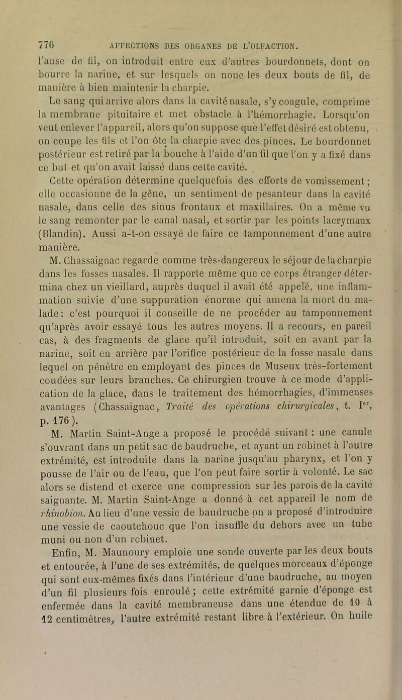 l’anse de lil, on introduit entre eux d’autres liourdonnets, dont on bourre la narine, et sur lesquels on noue les deux bouts de fil, de manière à bien maintenir la charpie. Le sang qui arrive alors dans la cavité nasale, s’y coagule, comprime la membrane pituitaire et met obstacle à l’iiémorrhagie. Lorsqu’on veut enlever l’appareil, alors qu’on suppose que l’efiét désiré est obtenu, on coupe les fils et l’on ôte la charpie avec des pinces. Le bourdonnet postérieur est retiré par la bouche à l’aide d’un fil que l’on y a fixé dans ce but et qu’on avait laissé dans cette cavité. Cette opération détermine quelquefois des efforts de vomissement ; elle occasionne de la gêne, un sentiment de pesanteur dans la cavité nasale, dans celle des sinus frontaux et maxillaires. On a même vu le sang remonter par le canal nasal, et sortir par les points lacrymaux (Blandin). Aussi a-t-on essayé de faire ce tamponnement d’une autre manière. M. Chassaignac regarde comme très-dangereux le séjour de la charpie dans les fosses nasales. Il rapporte môme que ce corps étranger déter- mina chez un vieillard, auprès duquel il avait été appelé, une infiam- mation suivie d’une suppuration énorme qui amena la mort du ma- lade: c’est pourquoi il conseille de ne procéder au tamponnement qu’après avoir essayé tous les autres moyens. Il a recours, en pareil cas, à des fragments de glace qu’il introduit, soit en avant par la narine, soit en arrière par l’orifice postérieur de la fosse nasale dans lequel on pénètre en employant des pinces de Museux très-fortement coudées sur leurs branches. Ce chirurgien trouve à ce mode d’appli- cation de la glace, dans le traitement des hémorrhagies, d’immenses avantages (Chassaignac, Traité des opéi'ations chirurgicales, t. I, p. 176). M. Martin Saint-Ange a proposé le procédé suivant : une canule s’ouvrant dans un petit sac de baudruche, et ayant un robinet à l’autre extrémité, est introduite dans la narine jusqu’au pharynx, et l’on y pousse de l’air ou de l’eau, que l’on peut faire sortir à volonté. Le sac alors se distend et exerce une compression sur les parois de la cavité saignante. M. Martin Saint-Ange a donné à cet appareil le nom de rhinobion. Au lieu d’une vessie de baudruche pn a proposé d’introduire une vessie de caoutchouc que l’on insuffle du dehors avec un tube muni ou non d’un robinet. Enfin, M. Maunoury emploie une sonde ouverte par les deux bouts et entourée, à l’une de ses extrémités, de quelques morceaux d’éponge qui sont eux-mêmes fixés dans l’intérieur d’une baudruche, au moyen d’un fil plusieurs fois enroulé; celte extrémité garnie d’éponge est enfermée dans la cavité membraneuse dans une étendue de 10 à 12 centimètres, l’autre extrémité restant libre à l’extérieur. On huile