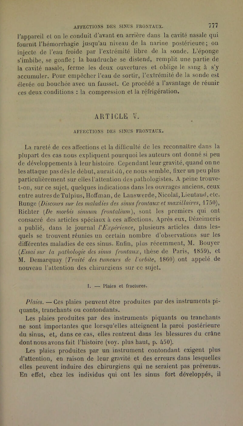 l'appareil el on le conduit d’avant en arrière dans la cavité nasale qui fournit l'hémorrhagie jusqu’au niveau de la narine postérieure; on injecte de l’eau froide par l’extrémité libre de la sonde. L’éponge s’imbibe, se gonfle; la baudruche se distend, remplit une partie de la cavité nasale, ferme les deux ouvertures et oblige le sang à s’y accumuler. Pour empêcher l’eau de sortir, l’extrémité de la sonde est élevée ou bouchée avec un fausset. Ce procédé a l’avantage de réunir ces deux conditions : la compression et la réfrigération. ARTICLE V. AFFECTIONS DES SINUS FRONTAUX. La rareté de ces aUéctions et la difficulté de les reconnaître dans ta plupart des cas nous expliquent pourquoi les auteurs ont donné si peu de développements à leur histoire. Cependant leur gravité, quand on ne les attaque pas dès le début, aurait dû, ce nous semble, fixer un peu plus particulièrement sur elles l’attention des pathologistes. A peine trouve- t-on, sur ce sujet, quelques indications dans les ouvrages anciens, ceux entre autres de Tulpius, Hoffman, de Lanswerde,Nicolaï,Lieutaud,etc. Runge [Discours sur les maladies des sinus frontaux et maxillaires, 1750), Richter [De morbis sinuum frontalium), sont les premiers qui ont consacré des articles spéciaux à ces affections. Après eux, Dézeiraeris a publié, dans le journal l'Expérience, plusieurs articles dans les- quels se trouvent réunies un certain nombre d’observations sur les différentes maladies de ces sinus. Enfin, plus récemment, M. Rouyer [Essai sur la pathologie des sinus frontaux, thèse de Paris, 1859), et M. Demarquay [Traité des tumeurs de l'orbite, 1860) ont appelé de nouveau l’attention des chirurgiens sur ce sujet. I. — Plaies et fractures. Plaies. —Ces plaies peuvent être produites par des instruments pi- quants, tranchants ou contondants. Les plaies produites par des instruments piquants ou tranchants ne sont importantes que lorsqu’elles atteignent la paroi postérieure du sinus, et, dans ce cas, elles rentrent dans les blessures du crâne dont nous avons fait l’histoire (voy. plus haut, p. â50). Les plaies produites par un instrument contondant exigent plus d’attention, en raison de leur gravité et des erreurs dans lesquelles elles peuvent induire des chirurgiens qui ne seraient pas prévenus. En effet, chez les individus qui ont les sinus fort développés, il