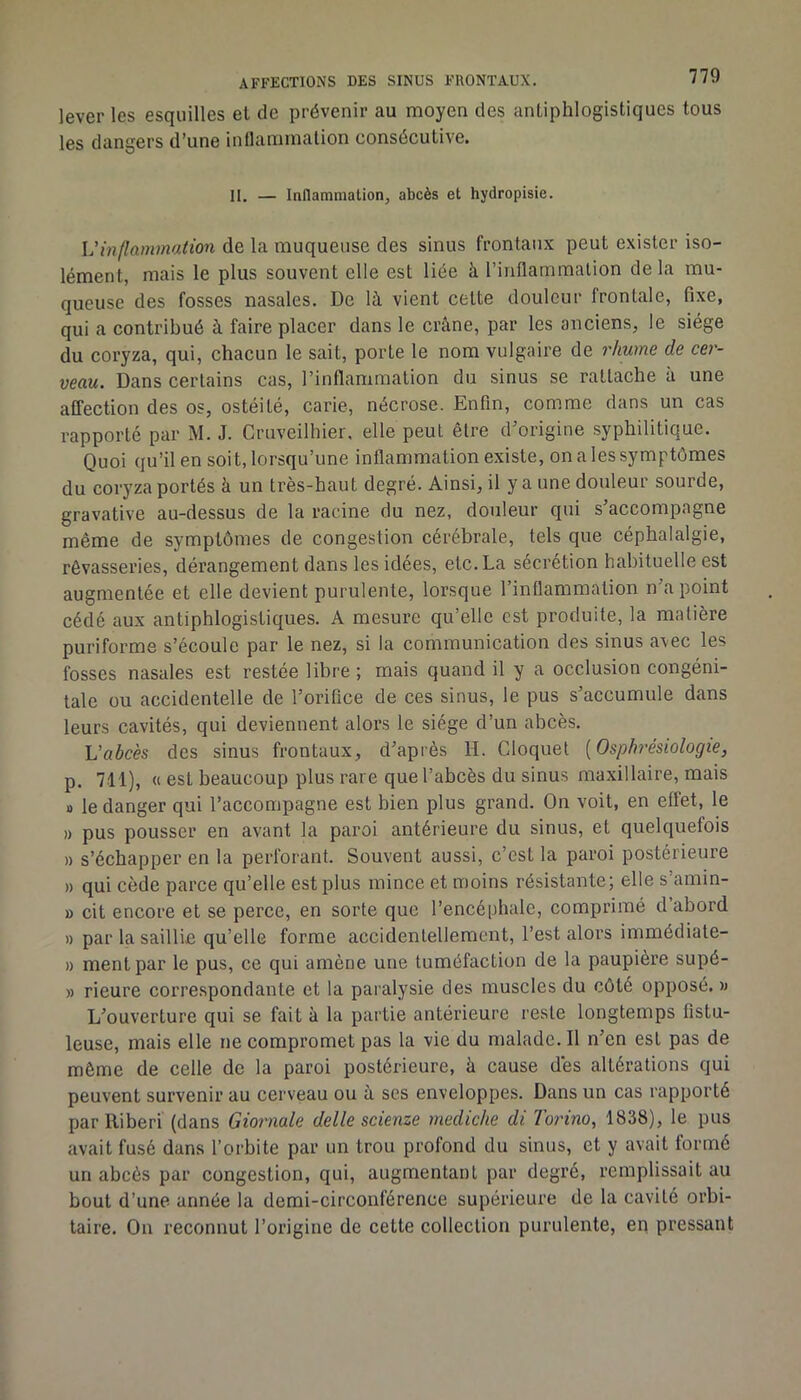 lever les esquilles et de prévenir au moyen des antiphlogistiques tous les dangers d’une inflammation consécutive. H. — Inflammation, abcès et hydropisie. Vinllammation de la muqueuse des sinus frontaux peut exister iso- lément, mais le plus souvent elle est liée à l’inflammation delà mu- queuse des fosses nasales. De là vient cette douleur frontale, fixe, qui a contribué à faire placer dans le crâne, par les anciens, le siège du coryza, qui, chacun le sait, porte le nom vulgaire de rhume de cer- veau. Dans certains cas, l’inflammation du sinus se rattache à une affection des os, ostéité, carie, nécrose. Enfin, comme dans un cas rapporté par M. J. Cruveilhier. elle peut être d’origine .syphilitique. Quoi qu’il en soi t, lorsqu’une inflammation existe, on a les symptômes du coryza portés à un très-haut degré. Ainsi, il y a une douleur sourde, gravative au-dessus de la racine du nez, douleur qui s’accompagne même de symptômes de congestion cérébrale, tels que céphalalgie, rêvasseries, dérangement dans les idées, etc. La sécrétion habituelle est augmentée et elle devient purulente, lorsque l’inflammation n a point cédé aux antiphlogistiques. A mesure qu’elle est produite, la matière puriforme s’écoule par le nez, si la communication des sinus avec les fosses nasales est restée libre ; mais quand il y a occlusion congéni- tale ou accidentelle de l’orifice de ces sinus, le pus s’accumule dans leurs cavités, qui deviennent alors le siège d’un abcès. L’abcès des sinus frontaux, d’après H. Cloquet [Osphrésiologie, p. 711), « est beaucoup plus rare que l’abcès du sinus maxillaire, mais 1) le danger qui l’accompagne est bien plus grand. On voit, en effet, le » pus pousser en avant la paroi antérieure du sinus, et quelquefois )) s’échapper en la perforant. Souvent aussi, c’est la paroi postérieure » qui cède parce qu’elle est plus mince et moins résistante; elle s’amin- » cit encore et se perce, en sorte que l’encéphale, comprimé d’abord » par la saillie qu’elle forme accidenlelleracnt, l’est alors immédiate- » ment par le pus, ce qui amène une tuméfaction de la paupière supé- » rieure correspondante et la paralysie des muscles du côté opposé. » L’ouverture qui se fait à la partie antérieure reste longtemps fistu- leuse, mais elle ne compromet pas la vie du malade. Il n’en est pas de même de celle de la paroi postérieure, à cause dès altérations qui peuvent survenir au cerveau ou à scs enveloppes. Dans un cas rapporté par lliberi (dans Giornale delle scienze mediche di Torino, 1838), le pus avait fusé dans l’orbite par un trou profond du sinus, et y avait formé un abcès par congestion, qui, augmentant par degré, remplissait au bout d’une année la demi-circonférence supérieure de la cavité orbi- taire. On reconnut l’origine de cette collection purulente, en pressant