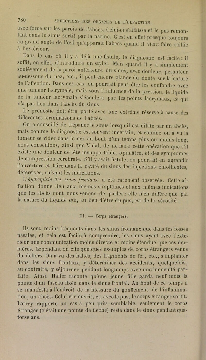 avec lorce sur les parois de l’abcès. Celui-ci s'all'aissa et le pus remon- tant clans le sinus sortit par la narine. C’est en cllet presque toujours augiaud angle de l’œil qu’apparaît l’abcès quand il vient faire saillie <\ l’extérieur. Dans le cas où il y a déjà une fistule, le diagnostic est facile; il sulTit, en effet, d’introduire un stylet. Mais quand il y a simplement soulèvement de la paioi anterieure du sinus, avec douleur, pesanteur au-dessous du nez, etc., il peut encore planer du doute sur la nature de l’affection. Dans ces cas, on pourrait peut-être les confondre avec une tumeur lacrymale, mais sous rinQuence de la pression, le liquide de la tumeur lacrymale s'écoulera par les points lacrymaux, ce qui n’a pas lieu dans l’abcès du sinus. Le pronostic doit être porté avec une e.xlrême réserve ü cause des clifTérentes terminaisons de l’abcès. On a conseillé de trépaner le sinus lorsqu’il est dilaté par un abcès, mais comme le diagnostic est souvent incertain, et comme on a vu la tumeur se vider dans le nez au bout d’un temps plus ou moins long, nous conseillons, ainsi que Vidal, de ne faire cette opération que s’il existe une douleur de tête insupportable, opiniâtre, et des symptômes de compression cérébrale. S’il y avait fistule, on pourrait en agrandir l’ouverture et faire dans la cavité du sinus des injections émollientes, détersives, suivant les indications. Uhydropisie des sinus frontaux a été rarement observée. Cette af- fection donne lieu aux mêmes simptômes et aux mêmes indications que les abcès dont nous venons de parler : elle n’en diffère que par la nature du liquide qui, au lieu d’être du pus, est de la sérosité. III. — Corps étrangers. Ils sont moins fréquents dans les sinus frontaux que dans les fosses nasales, et cela est facile à comprendre, les sinus ayant avec l’exté- rieur une communication moins directe et moins étendue que ces der- nières. Cependant on cite quelques exemples de corps étrangers venus du dehors. On a vu des baltes, des fragments de fer, etc., s’implanter dans les sinus frontaux, y déterminer des accidents, quelquefois, au contraire, y séjourner pendant longtemps avec une innocuité par- faite. Ainsi, Haller raconte qu’une jeune fille garda neuf mois la pointe d’un fuseau fixée dans le sinus frontal. Au bout de ce temps il se manifesta à l’endroit de la blessure du gonflement, de l’inflamma- tion, un abcès. Celui-ci s’ouvrit, et, avec le pus, le corps étranger sortit. Larrey rapporte un cas à peu près semblable, seulement le corps étranger (c’était une pointe de flèche) resla dans le sinus pendant qua- torze ans.