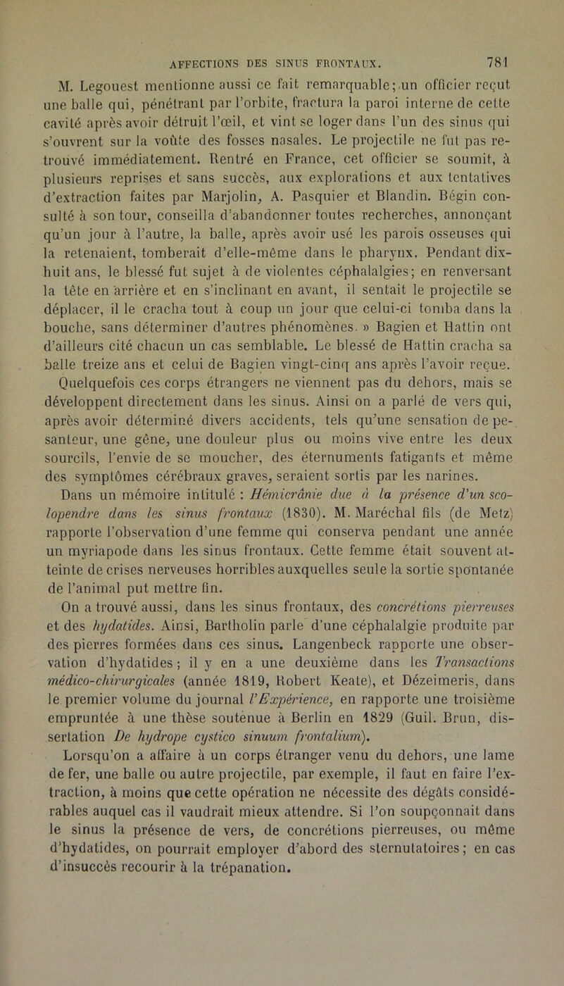 M. Legouest nicnlionne aussi ce fait remarquable;.un officier reçut une balle qui, pénétrant par l’orbite, fractura la paroi interne de celte cavité après avoir détruit l’œil, et vint se loger dans l’un des sinus qui s’ouvrent sur la voûte des fosses nasales. Le projectile ne fut pas re- trouvé immédiatement. Rentré en France, cet officier se soumit, à plusieurs reprises et sans succès, aux explorations et aux tentatives d’extraction faites par Marjolin, A. Pasquier et Blandin. Bégin con- sulté h son tour, conseilla d’abandonner toutes recherches, annonçant qu’un jour à l’autre, la balle, après avoir usé les parois osseuses qui la retenaient, tomberait d’elle-môme dans le pharynx. Pendant dix- huit ans, le blessé fut sujet à de violentes céphalalgies; en renversant la tête en arrière et en s’inclinant en avant, il sentait le projectile se déplacer, il le cracha tout à coup un jour que celui-ci tondra dans la bouche, sans déterminer d’autres phénomènes. » Bagien et Hattin ont d’ailleurs cité chacun un cas semblable. Le blessé de Hattin cracba sa balle treize ans et celui de Bagien vingt-cinq ans après l’avoir reçue. Quelquefois ces corps étrangers ne viennent pas du dehors, mais se développent directement dans les sinus. Ainsi on a parlé de vers qui, après avoir déterminé divers accidents, tels qu’une sensation de pe- santeur, une gêne, une douleur plus ou moins vive entre les deux sourcils, l’envie de se moucher, des éternuments fatigants et même des symptômes cérébraux graves, seraient sortis par les narines. Dans un mémoire intitulé ; Hémicrânie due à la présence d'un sco- lopendre dans les simts frontaux (1830). M. Maréchal fils (de Metz) rapporte l’observation d’une femme qui conserva pendant une année un myriapode dans les sinus frontaux. Cette femme était souvent at- teinte de crises nerveuses horribles auxquelles seule la sortie spontanée de l’animal put mettre fin. On a trouvé aussi, dans les sinus frontaux, des concrétions pierreuses et des hydatides. Ainsi, Bartholin parle d’une céphalalgie produite par des pierres formées dans ces sinus. Langenbeck rapporte une obser- vation d’hydalides ; il y en a une deuxième dans les Transaclioiis médico-chirurgicales (année 1819, Robert Keate), et Dézeimeris, dans le premier volume du journal l’Expérience, en rapporte une troisième empruntée à une thèse soutenue à Berlin en 1829 (Guil. Brun, dis- sertation De hydrope cystico sinuum frontalium). Lorsqu’on a affaire à un corps étranger venu du dehors, une lame de fer, une balle ou autre projectile, par exemple, il faut en faire l’ex- traction, à moins que cette opération ne nécessite des dégâts considé- rables auquel cas il vaudrait mieux attendre. Si l’on soupçonnait dans le sinus la présence de vers, de concrétions pierreuses, ou môme d’hydatides, on pourrait employer d’abord des slernutatoires ; en cas d’insuccès recourir h la trépanation.