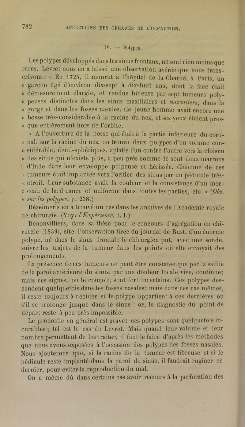 IV. ■— Polypes. Los polypes développés dans les sinus frontaux, ne sont rien moins que rares. Levret nous en a laissé une observation avérée que nous trans- crivons: (( En 1725, il mourut à l’hôpital de la Charité, à Paris, un » garçon âgé d’environ dix-sept à dix-huit ans, dont la face était » démesurément élargie, et rendue hideuse par sept tumeurs poly- » penses distinctes dans les sinus maxillaires et sourciliers, dans la » gorge et dans les fosses nasales. Ce jeune homme avait encore une « bosse très-considérable à la racine du nez, et ses yeux étaient pres- » que entièrement hors de l’orbite. » A l’ouverture de la bosse qui était à la partie inférieure du coro- » nal, sur la racine du nez, on trouva deux polypes d’un volume con- » sidérable, demi-sphériques, aplatis l’un contre l’autre vers la cloison » des sinus qui n’existe plus, à peu près comme le sont deux marrons » d’Inde dans leur enveloppe pulpeuse et hérissée. Chacune de ces » tumeurs était implantée vers l’orifice des sinus par un pédicule très- « étroit. Leur substance avait la couleur et la consistance d’un mor- » ceau de lard rance et uniforme dans toutes les parties, etc. » {Oùs. » sur les polypes, p. 238.) Dézeimeris en a trouvé un cas dans les archives de l’Académie royale de chirurgie. (Voy; VExpérience, 1.1.) Denonvilliers, dans sa thèse pour le concours d’agrégation en chi- rurgie (1839), cite l’observation tirée du journal de Rust, d’un énorme polype, né dans le sinus frontal; le chirurgien put, avec une sonde, suivre les trajets de la tumeur dans les points où elle envoyait des prolongements. La présence de ces tumeurs ne peut être constatée que par la saillie de la paroi antérieure du sinus, par une douleur locale vive, continue; mais ces signes, on le conçoit, sont fort incertains. Ces polypes des- cendent quelquefois dans les fosses nasales; mais dans ces cas mêmes, il reste toujours à décider si le polype appartient à ces dernières ou s’il se prolonge jusque dans le sinus : or, le diagnostic du point de départ reste à peu près impossible. Le pronostic en général est grave: ces polypes sont quelquefois in- curables ; tel est le cas de Levret. Mais quand leur volume et leur nombre permettent de les traiter, il faut le faire d’après les méthodes que nous avons exposées à l’occasion des polypes des fosses nasales. Nous ajouterons que, si la racine de la tumeur est fibreuse et si le pédicule reste implanté dans la paroi du sinus, il faudrait ruginer ce dernier, pour éviter la reproduction du mal. On a même dû dans certains cas avoir recours à la perforation des