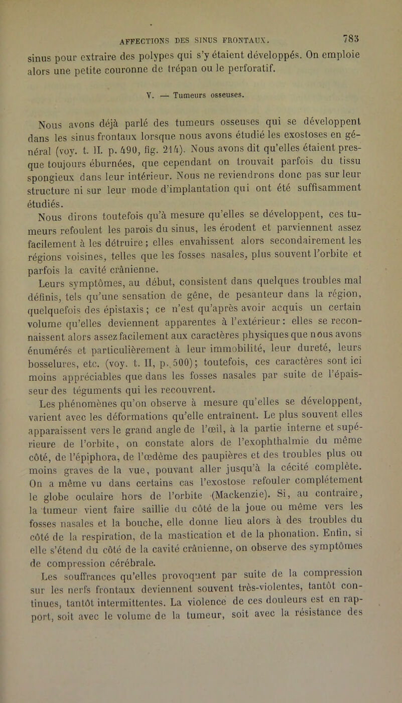sinus pour extraire des polypes qui s’y étaient développés. On emploie alors une petite couronne de trépan ou le perforatif. V. — Tumeurs osseuses. Nous avons déjà parlé des tumeurs osseuses qui se développent dans les sinus frontaux lorsque nous avons étudié les exostoses en gé- néral (voy. t. IL p. 490, fig. 214). Nous avons dit qu’elles étaient pres- que toujours éburnées, que cependant on trouvait parfois du tissu spongieux dans leur intérieur. Nous ne reviendrons donc pas sur leur structure ni sur leur mode d’implantation qui ont été suffisamment étudiés. Nous dirons toutefois qu’à mesure qu’elles se développent, ces tu- meurs refoulent les parois du sinus, les érodent et parviennent assez facilement à les détruire ; elles envahissent alors secondairement les régions voisines, telles que les fosses nasales, plus souvent 1 orbite et parfois la cavité crânienne. Leurs symptômes, au début, consistent dans quelques troubles mal définis, tels qu’une sensation de gêne, de pesanteur dans la région, quelquefois des épistaxis ; ce n’est qu’après avoir acquis un certain volume qu’elles deviennent apparentes à l’extérieur : elles se recon- naissent alors assez facilement aux caractères physiques que nous avons énumérés et particulièrement à leur immobilité, leur dureté, leurs bosselures, etc. (voy. t. II, p.,500)j toutefois, ces caractères sont ici moins appréciables que dans les fosses nasales par suite de 1 épais- seur des téguments qui les recouvrent. Les phénomènes qu’on observe à mesure qu’elles se développent, varient avec les déformations qu’elle entraînent. Le plus souvent elles apparaissent vers le grand angle de l’œil, à la partie interne et supé- rieure de l’orbite, on constate alors de l’exophthalmie du même côté, de l’épiphora, de l’œdème des paupières et des troubles plus ou moins grasœs de la vue, pouvant aller jusqu’à la cécité complète. On a même vu dans certains cas l’exostose refouler complètement le globe oculaire hors de l’orbite (Mackenzie). Si, au contraire, la tumeur vient faire saillie du côté de la joue ou môme vers les fosses nasales et la bouche, elle donne lieu alors à des troubles du côté de la respiration, de la mastication et de la phonation. Enfin, si elle s’étend du côté de la cavité crânienne, on observe des symptômes de compression cérébrale. Les soufi'rances qu’elles provoquent par suite de la compression sur les nerfs frontaux deviennent souvent très-violentes, tantôt con- tinues, tantôt intermittentes. La violence de ces douleurs est en iap- port, soit avec le volume de la tumeur, soit avec la résistance des