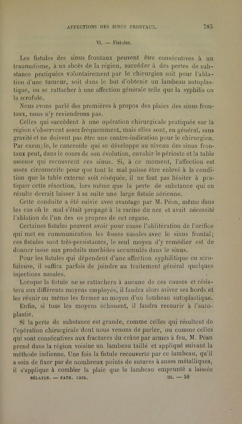 VI. — Fistules. Les fistules des sinus frontaux peuvent être conscculives à un traumatisme, à un abcès de la région, succéder à des perles de sub- stance pratiquées volontairement par le chirurgien soit pour l’abla- tion d’une tumeur, soit dans le but d’obtenir un lambeau autoplas- tique, ou se rattacher à une affection générale telle que la syphilis ou la scrofule. Nous avons parlé des premières à propos des plaies des sinus fron- taux, nous n^y reviendrons pas. Celles qui succèdent à une opération chirurgicale pratiquée sur la région s’observent assez fréquemment, mais elles sont, en général, sans gravité et ne doivent pas être une contre-indication pour le chirurgien. Par exemple, le cancroïde qui se développe au niveau des sinus fron- taux peut, dans le cours de son évolution, envahir le périoste et la table osseuse qui recouvrent ces sinus. Si, à ce moment, l’affection est assez circonscrite pour que tout le mal puisse être enlevé à la condi- tion que la table externe soit réséquée, il ne faut pas hésiter à pra- tiquer cette résection, lors même que la perte de substance qui en résulte devrait laisser à sa suite une large fistule aérienne. Celte conduite a été suivie avec avantage par M. Péan, même dans les cas où le mal s’était propagé à la racine du nez et avait nécessité l’ablation de l’un des os propres de cet organe. Certaines fistules peuvent avoir pour cause l’oblitération de l’orifice qui met en communication les fosses nasales avec le sinus frontal; ces fistules sont très-persistantes, le seul moyen d’y remédier est de donner issue aux produits morbides accumulés dans le sinus. Pour les fistules qui dépendent d’une affection syphilitique ou scro- fuleuse, il suffira parfois de joindre au traitement général quelques injections nasales. Lorsque la fistule ne se rattachera à aucune de ces causes et résis- tera aux différents moyens employés, il faudra alors aviver ses bords et les réunir ou môme les fermer au moyen d’un lambeau autoplaslique. Enfin, si tous les moyens échouent, il faudra recourir à l’auto- plastie. Si la perte de substance est grande, comme celles qui résultent de l’opération chirurgicale dont nous venons de parler, ou comme celles qui sont consécutives aux fractures du crâne par armes à feu, M. Péan prend dans la région voisine un lambeau taillé et appliqué suivant la méthode indienne. Une fois la fistule recouverte par ce lambeau, qu’il a soin de fixer par de nombreux points de sutures à anses métalliques, il s’applique à combler la plaie que le lambeau emprunté a laissée NÉLA.T0N. — PATH. CUIK. III. — 50