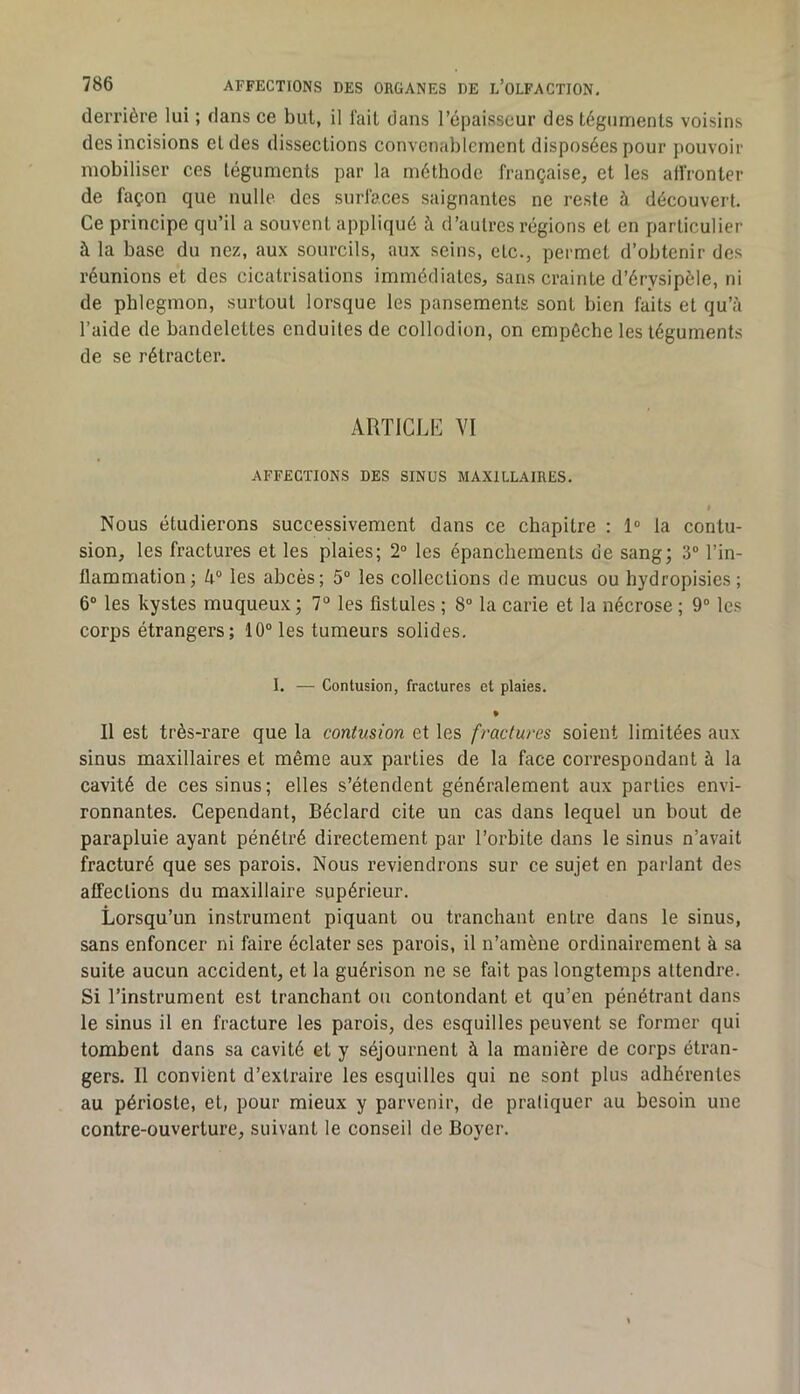 derrière lui ; dans ce but, il l'ail dans l’épaisseur des téguments voisins des incisions et des dissections convenablement disposées pour pouvoir mobiliser ces téguments par la méthode française, et les alîronter de façon que nulle des surfaces saignantes ne reste à découvert. Ce principe qu’il a souvent appliqué à d’autres régions et en particulier à la base du nez, aux sourcils, aux seins, etc., permet d’obtenir des réunions et des cicatrisations immédiates, sans crainte d’érysipèle, ni de phlegmon, surtout lorsque les pansements sont bien faits et qu’à l’aide de bandelettes enduites de collodion, on empêche les téguments de se rétracter. ARTICLE VI AFFECTIONS DES SINUS MAXILLAIRES. I Nous étudierons successivement dans ce chapitre : 1“ la contu- sion, les fractures et les plaies; 2“ les épanchements de sang; 3° l’in- flammation; k° les abcès; 5“ les collections de mucus ou hydropisies; 6“ les kystes muqueux; 7° les fistules ; 8“ la carie et la nécrose ; 9® les corps étrangers; 10“ les tumeurs solides. I. — Contusion, fractures et plaies. • Il est très-rare que la contusion et les fractures soient limitées aux sinus maxillaires et même aux parties de la face correspondant à la cavité de ces sinus; elles s’étendent généralement aux parties envi- ronnantes. Cependant, Béclard cite un cas dans lequel un bout de parapluie ayant pénétré directement par l’orbite dans le sinus n’avait fracturé que ses parois. Nous reviendrons sur ce sujet en parlant des affections du maxillaire supérieur. Lorsqu’un instrument piquant ou tranchant entre dans le sinus, sans enfoncer ni faire éclater ses parois, il n’amène ordinairement à sa suite aucun accident, et la guérison ne se fait pas longtemps attendre. Si l’instrument est tranchant ou contondant et qu’en pénétrant dans le sinus il en fracture les parois, des esquilles peuvent se former qui tombent dans sa cavité et y séjournent à la manière de corps étran- gers. Il convient d’extraire les esquilles qui ne sont plus adhérentes au périoste, et, pour mieux y parvenir, de pratiquer au besoin une contre-ouverture, suivant le conseil de Boyer.